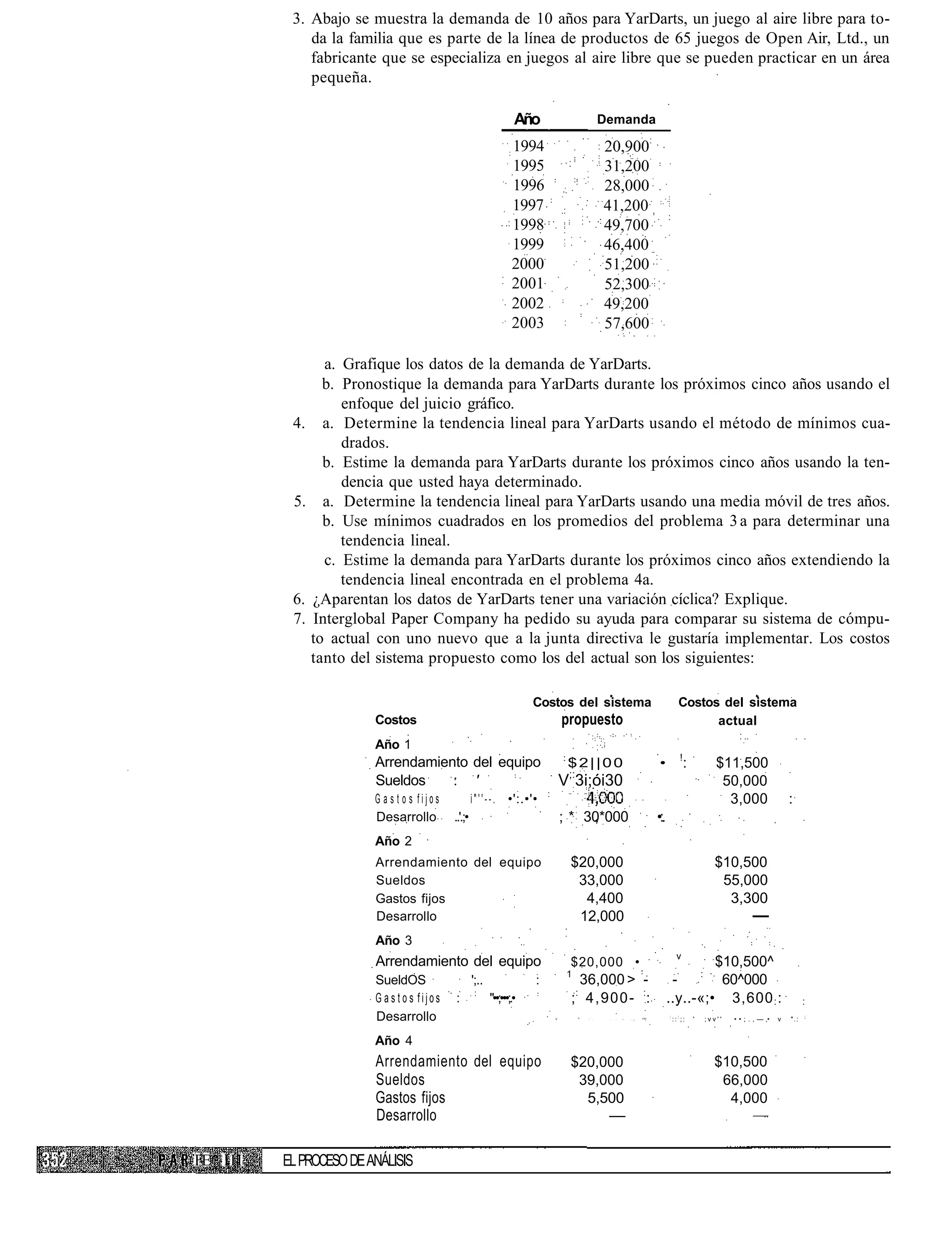 3. Abajo se muestra la demanda de 10 años para YarDarts, un juego al aire libre para to-
             da la familia que es parte de la línea de productos de 65 juegos de Open Air, Ltd., un
             fabricante que se especializa en juegos al aire libre que se pueden practicar en un área
             pequeña.

                                                                     Año                                      Demanda

                                                                    1994                                      20,900
                                                                    1995                                      31,200
                                                                    1996                                      28,000
                                                                    1997                                      41,200
                                                                    1998                                      49,700
                                                                    1999                                      46,400
                                                                    2000                                      51,200
                                                                    2001                                      52,300
                                                                    2002                                      49,200
                                                                    2003                                      57,600

                 a. Grafique los datos de la demanda de YarDarts.
                 b. Pronostique la demanda para YarDarts durante los próximos cinco años usando el
                    enfoque del juicio gráfico.
          4.     a. Determine la tendencia lineal para YarDarts usando el método de mínimos cua-
                    drados.
                 b. Estime la demanda para YarDarts durante los próximos cinco años usando la ten-
                    dencia que usted haya determinado.
          5.     a. Determine la tendencia lineal para YarDarts usando una media móvil de tres años.
                 b. Use mínimos cuadrados en los promedios del problema 3 a para determinar una
                    tendencia lineal.
                 c. Estime la demanda para YarDarts durante los próximos cinco años extendiendo la
                    tendencia lineal encontrada en el problema 4a.
          6.   ¿Aparentan los datos de YarDarts tener una variación cíclica? Explique.
          7.   Interglobal Paper Company ha pedido su ayuda para comparar su sistema de cómpu-
               to actual con uno nuevo que a la junta directiva le gustaría implementar. Los costos
               tanto del sistema propuesto como los del actual son los siguientes:

                                                                         Costos del sistema                                                           Costos del sistema
                        Costos                                                       propuesto                                                              actual
                        Año 1
                                                                                     :                                                                 !
                        Arrendamiento del equipo                                         $2||00                                           •                :          $11,500
                                                                                         ;:
                        Sueldos    : '                                               V 3i;ói30                                                                         50,000
                                                                             :
                        G a s t o s fijos            i " ' ' - - . •':.•'•                                                                                              3,000             :
                        Desarrollo          ..'.;•                                   ; * 30*000                                           •:.
                        Año 2
                        Arrendamiento del equipo                                         $20,000                                                                      $10,500
                        Sueldos                                                           33,000                                                                       55,000
                        Gastos fijos                                                       4,400                                                                        3,300
                        Desarrollo                                                        12,000                                                                               —
                        Año 3
                                                                                                                                                  v
                        Arrendamiento del equipo                                         $20,000 •                                                       $10,500^
                                                                                         1                                                            :
                        SueldOS                      ';..                :                 36,000 > -                                            -        60^000
                        Gastos fijos        :         :
                                                            "••;•••;.•                   ;: 4,900- ::                                           ..y..-«;• 3,600 : :                             :
                        Desarrollo                                               v            ^   •
                                                                                                      :
                                                                                                          :    :   :   —   , : ¡   •'•)         :
                                                                                                                                                    :::;:      '   ;vv''   ••;.,— •   v   ".:   ;




                        Año 4
                        Arrendamiento del equipo                                         $20,000                                                                     $10,500
                        Sueldos                                                           39,000                                                                      66,000
                        Gastos fijos                                                       5,500                                                                       4,000
                        Desarrollo                                                                             —

FE III   EL PROCESO DE ANÁLISIS
 