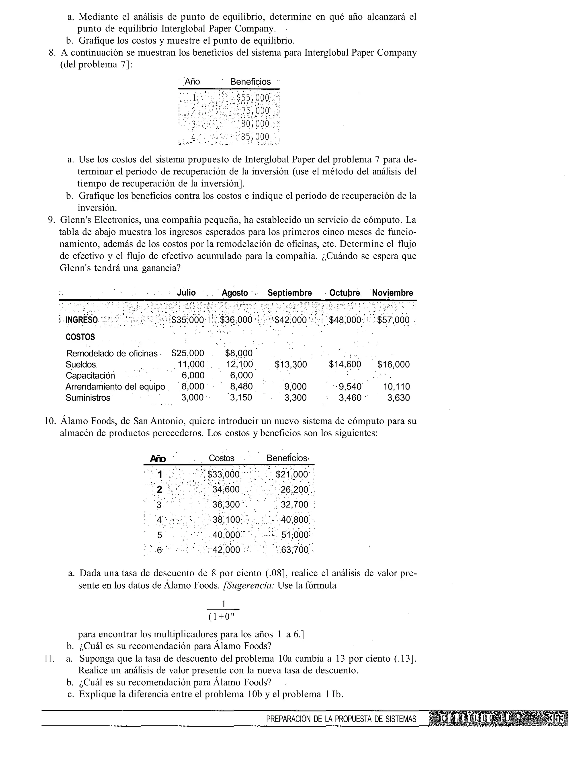 a. Mediante el análisis de punto de equilibrio, determine en qué año alcanzará el
         punto de equilibrio Interglobal Paper Company.
     b. Grafique los costos y muestre el punto de equilibrio.
 8. A continuación se muestran los beneficios del sistema para Interglobal Paper Company
    (del problema 7]:
                                   Año        Beneficios
                                    1              $55,000
                                    2               75,000
                                    3               80,000
                                    4               85,000

      a. Use los costos del sistema propuesto de Interglobal Paper del problema 7 para de-
         terminar el periodo de recuperación de la inversión (use el método del análisis del
         tiempo de recuperación de la inversión].
      b. Grafique los beneficios contra los costos e indique el periodo de recuperación de la
         inversión.
 9. Glenn's Electronics, una compañía pequeña, ha establecido un servicio de cómputo. La
    tabla de abajo muestra los ingresos esperados para los primeros cinco meses de funcio-
    namiento, además de los costos por la remodelación de oficinas, etc. Determine el flujo
    de efectivo y el flujo de efectivo acumulado para la compañía. ¿Cuándo se espera que
    Glenn's tendrá una ganancia?

                                 Julio       Agosto      Septiembre      Octubre    Noviembre


      INGRESO                   $35,000     $36,000          $42,000     $48,000     $57,000
      COSTOS
      Remodelado de oficinas   $25,000       $8,000
      Sueldos                   11,000       12,100          $13,300     $14,600     $16,000
      Capacitación               6,000        6,000
      Arrendamiento del equipo   8,000        8,480            9,000       9,540       10,110
      Suministros                3,000        3,150            3,300       3,460        3,630

10. Álamo Foods, de San Antonio, quiere introducir un nuevo sistema de cómputo para su
    almacén de productos perecederos. Los costos y beneficios son los siguientes:

                          Año             Costos         Beneficios
                            1             $33,000            $21,000
                            2              34,600             26,200
                            3              36,300             32,700
                            4              38,100             40,800
                            5              40,000             51,000
                            6              42,000             63,700

      a. Dada una tasa de descuento de 8 por ciento (.08], realice el análisis de valor pre-
         sente en los datos de Álamo Foods. [Sugerencia: Use la fórmula
                                            1
                                          (1+0"
         para encontrar los multiplicadores para los años 1 a 6.]
      b. ¿Cuál es su recomendación para Álamo Foods?
11.   a. Suponga que la tasa de descuento del problema 10a cambia a 13 por ciento (.13].
         Realice un análisis de valor presente con la nueva tasa de descuento.
      b. ¿Cuál es su recomendación para Álamo Foods?
      c. Explique la diferencia entre el problema 10b y el problema 1 Ib.

                                                         PREPARACIÓN DE LA PROPUESTA DE SISTEMAS   C í> I' I I IJ L 0 I U
 