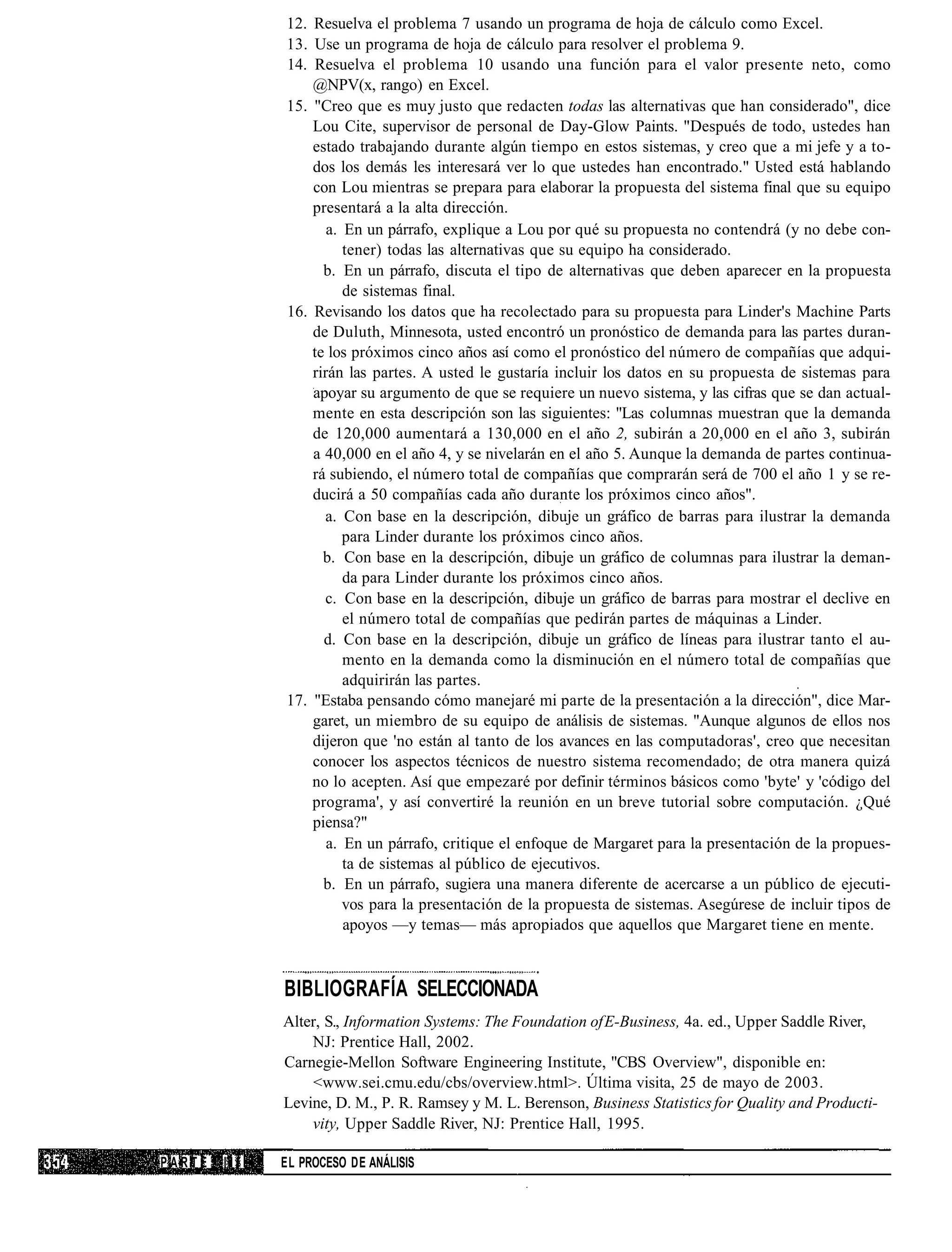 12. Resuelva el problema 7 usando un programa de hoja de cálculo como Excel.
              13. Use un programa de hoja de cálculo para resolver el problema 9.
              14. Resuelva el problema 10 usando una función para el valor presente neto, como
                  @NPV(x, rango) en Excel.
              15. "Creo que es muy justo que redacten todas las alternativas que han considerado", dice
                  Lou Cite, supervisor de personal de Day-Glow Paints. "Después de todo, ustedes han
                  estado trabajando durante algún tiempo en estos sistemas, y creo que a mi jefe y a to-
                  dos los demás les interesará ver lo que ustedes han encontrado." Usted está hablando
                  con Lou mientras se prepara para elaborar la propuesta del sistema final que su equipo
                  presentará a la alta dirección.
                     a. En un párrafo, explique a Lou por qué su propuesta no contendrá (y no debe con-
                        tener) todas las alternativas que su equipo ha considerado.
                    b. En un párrafo, discuta el tipo de alternativas que deben aparecer en la propuesta
                        de sistemas final.
              16. Revisando los datos que ha recolectado para su propuesta para Linder's Machine Parts
                  de Duluth, Minnesota, usted encontró un pronóstico de demanda para las partes duran-
                  te los próximos cinco años así como el pronóstico del número de compañías que adqui-
                  rirán las partes. A usted le gustaría incluir los datos en su propuesta de sistemas para
                  apoyar su argumento de que se requiere un nuevo sistema, y las cifras que se dan actual-
                  mente en esta descripción son las siguientes: "Las columnas muestran que la demanda
                  de 120,000 aumentará a 130,000 en el año 2, subirán a 20,000 en el año 3, subirán
                  a 40,000 en el año 4, y se nivelarán en el año 5. Aunque la demanda de partes continua-
                  rá subiendo, el número total de compañías que comprarán será de 700 el año 1 y se re-
                  ducirá a 50 compañías cada año durante los próximos cinco años".
                    a. Con base en la descripción, dibuje un gráfico de barras para ilustrar la demanda
                        para Linder durante los próximos cinco años.
                    b. Con base en la descripción, dibuje un gráfico de columnas para ilustrar la deman-
                        da para Linder durante los próximos cinco años.
                    c. Con base en la descripción, dibuje un gráfico de barras para mostrar el declive en
                        el número total de compañías que pedirán partes de máquinas a Linder.
                    d. Con base en la descripción, dibuje un gráfico de líneas para ilustrar tanto el au-
                        mento en la demanda como la disminución en el número total de compañías que
                        adquirirán las partes.
              17. "Estaba pensando cómo manejaré mi parte de la presentación a la dirección", dice Mar-
                  garet, un miembro de su equipo de análisis de sistemas. "Aunque algunos de ellos nos
                  dijeron que 'no están al tanto de los avances en las computadoras', creo que necesitan
                  conocer los aspectos técnicos de nuestro sistema recomendado; de otra manera quizá
                  no lo acepten. Así que empezaré por definir términos básicos como 'byte' y 'código del
                  programa', y así convertiré la reunión en un breve tutorial sobre computación. ¿Qué
                  piensa?"
                     a. En un párrafo, critique el enfoque de Margaret para la presentación de la propues-
                        ta de sistemas al público de ejecutivos.
                    b. En un párrafo, sugiera una manera diferente de acercarse a un público de ejecuti-
                        vos para la presentación de la propuesta de sistemas. Asegúrese de incluir tipos de
                        apoyos —y temas— más apropiados que aquellos que Margaret tiene en mente.



              BIBLIOGRAFÍA SELECCIONADA
              Alter, S., Information Systems: The Foundation of E-Business, 4a. ed., Upper Saddle River,
                  NJ: Prentice Hall, 2002.
              Carnegie-Mellon Software Engineering Institute, "CBS Overview", disponible en:
                   <www.sei.cmu.edu/cbs/overview.html>. Última visita, 25 de mayo de 2003.
              Levine, D. M., P. R. Ramsey y M. L. Berenson, Business Statistics for Quality and Producti-
                  vity, Upper Saddle River, NJ: Prentice Hall, 1995.

PARTE   III   EL PROCESO DE ANÁLISIS
 