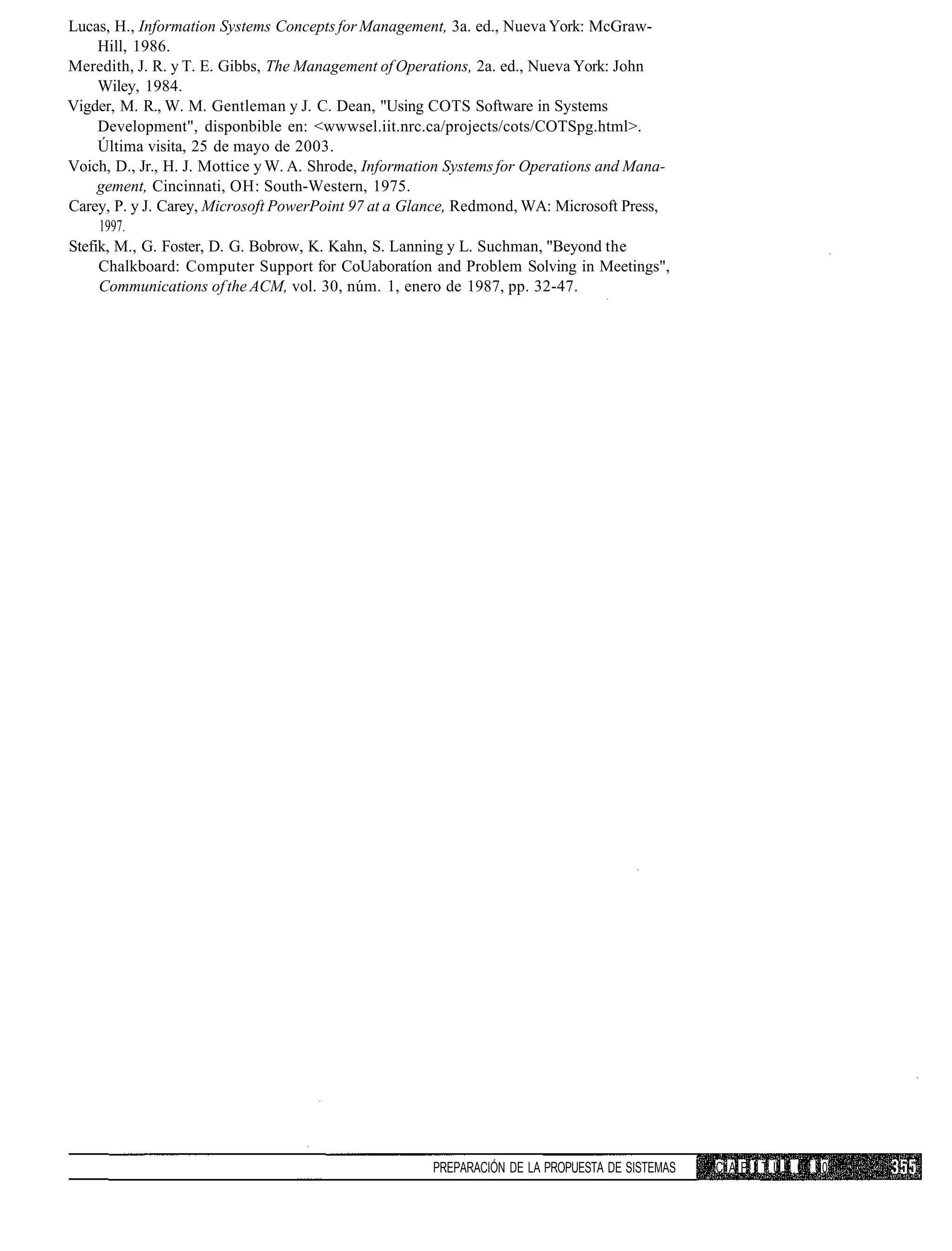 Lucas, H., Information Systems Concepts for Management, 3a. ed., Nueva York: McGraw-
     Hill, 1986.
Meredith, J. R. y T. E. Gibbs, The Management of Operations, 2a. ed., Nueva York: John
     Wiley, 1984.
Vigder, M. R., W. M. Gentleman y J. C. Dean, "Using COTS Software in Systems
     Development", disponbible en: <wwwsel.iit.nrc.ca/projects/cots/COTSpg.html>.
     Última visita, 25 de mayo de 2003.
Voich, D., Jr., H. J. Mottice y W. A. Shrode, Information Systems for Operations and Mana-
     gement, Cincinnati, OH: South-Western, 1975.
Carey, P. y J. Carey, Microsoft PowerPoint 97 at a Glance, Redmond, WA: Microsoft Press,
     1997.
Stefik, M., G. Foster, D. G. Bobrow, K. Kahn, S. Lanning y L. Suchman, "Beyond the
     Chalkboard: Computer Support for CoUaboratíon and Problem Solving in Meetings",
     Communications of the ACM, vol. 30, núm. 1, enero de 1987, pp. 32-47.




                                                      PREPARACIÓN DE LA PROPUESTA DE SISTEMAS   C A P I T U I 0 10
 