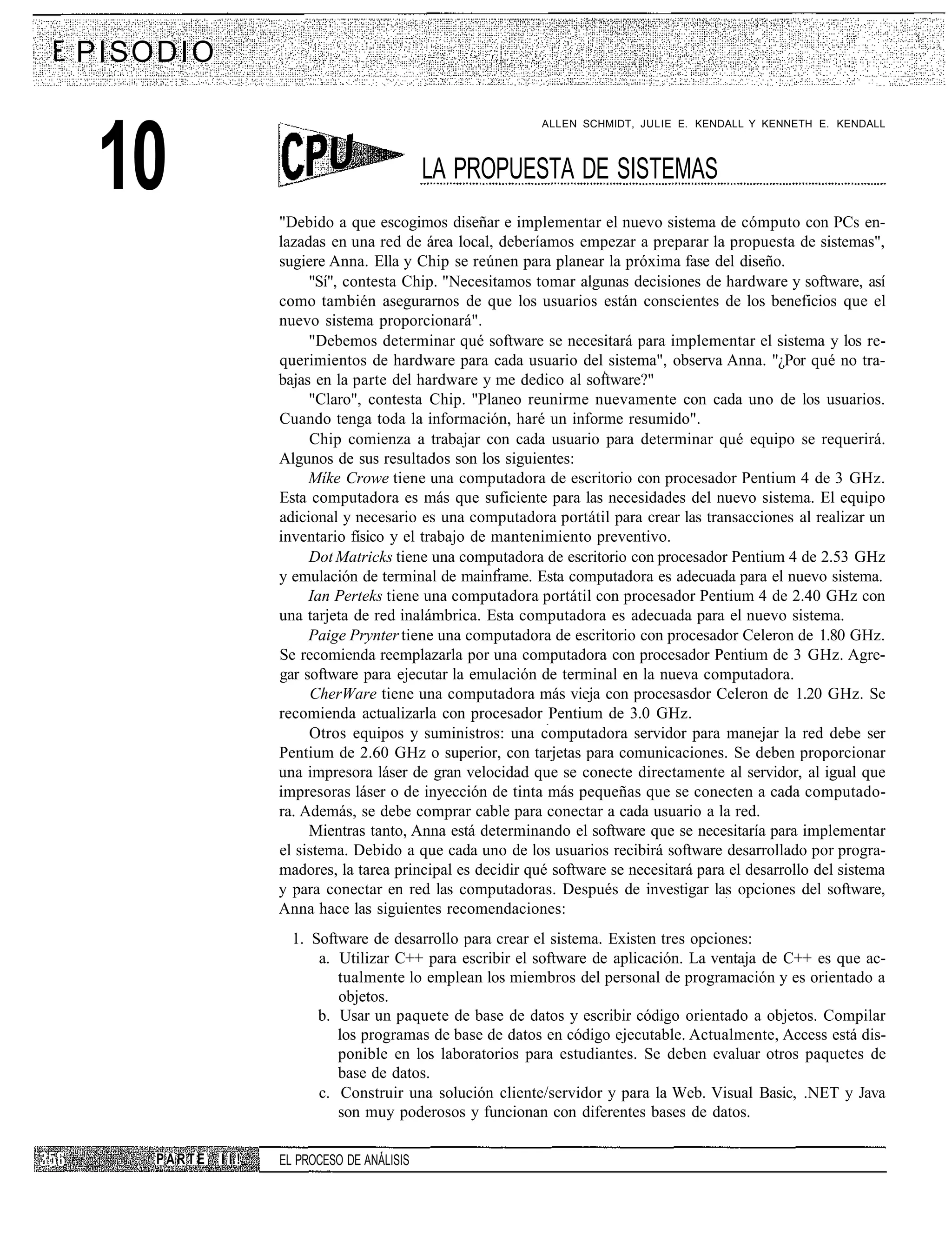 P I SO D I O

                                                              ALLEN SCHMIDT, JULIE E. KENDALL Y KENNETH E. KENDALL




 10                                           LA PROPUESTA DE SISTEMAS
                     "Debido a que escogimos diseñar e implementar el nuevo sistema de cómputo con PCs en-
                     lazadas en una red de área local, deberíamos empezar a preparar la propuesta de sistemas",
                     sugiere Anna. Ella y Chip se reúnen para planear la próxima fase del diseño.
                          "Sí", contesta Chip. "Necesitamos tomar algunas decisiones de hardware y software, así
                     como también asegurarnos de que los usuarios están conscientes de los beneficios que el
                     nuevo sistema proporcionará".
                          "Debemos determinar qué software se necesitará para implementar el sistema y los re-
                     querimientos de hardware para cada usuario del sistema", observa Anna. "¿Por qué no tra-
                     bajas en la parte del hardware y me dedico al software?"
                          "Claro", contesta Chip. "Planeo reunirme nuevamente con cada uno de los usuarios.
                     Cuando tenga toda la información, haré un informe resumido".
                          Chip comienza a trabajar con cada usuario para determinar qué equipo se requerirá.
                     Algunos de sus resultados son los siguientes:
                          Míke Crowe tiene una computadora de escritorio con procesador Pentium 4 de 3 GHz.
                     Esta computadora es más que suficiente para las necesidades del nuevo sistema. El equipo
                     adicional y necesario es una computadora portátil para crear las transacciones al realizar un
                     inventario físico y el trabajo de mantenimiento preventivo.
                          Dot Matricks tiene una computadora de escritorio con procesador Pentium 4 de 2.53 GHz
                     y emulación de terminal de mainframe. Esta computadora es adecuada para el nuevo sistema.
                          Ian Perteks tiene una computadora portátil con procesador Pentium 4 de 2.40 GHz con
                     una tarjeta de red inalámbrica. Esta computadora es adecuada para el nuevo sistema.
                          Paige Prynter tiene una computadora de escritorio con procesador Celeron de 1.80 GHz.
                     Se recomienda reemplazarla por una computadora con procesador Pentium de 3 GHz. Agre-
                     gar software para ejecutar la emulación de terminal en la nueva computadora.
                          CherWare tiene una computadora más vieja con procesasdor Celeron de 1.20 GHz. Se
                     recomienda actualizarla con procesador Pentium de 3.0 GHz.
                          Otros equipos y suministros: una computadora servidor para manejar la red debe ser
                     Pentium de 2.60 GHz o superior, con tarjetas para comunicaciones. Se deben proporcionar
                     una impresora láser de gran velocidad que se conecte directamente al servidor, al igual que
                     impresoras láser o de inyección de tinta más pequeñas que se conecten a cada computado-
                     ra. Además, se debe comprar cable para conectar a cada usuario a la red.
                          Mientras tanto, Anna está determinando el software que se necesitaría para implementar
                     el sistema. Debido a que cada uno de los usuarios recibirá software desarrollado por progra-
                     madores, la tarea principal es decidir qué software se necesitará para el desarrollo del sistema
                     y para conectar en red las computadoras. Después de investigar las opciones del software,
                     Anna hace las siguientes recomendaciones:
                       1. Software de desarrollo para crear el sistema. Existen tres opciones:
                           a. Utilizar C++ para escribir el software de aplicación. La ventaja de C++ es que ac-
                              tualmente lo emplean los miembros del personal de programación y es orientado a
                              objetos.
                           b. Usar un paquete de base de datos y escribir código orientado a objetos. Compilar
                              los programas de base de datos en código ejecutable. Actualmente, Access está dis-
                              ponible en los laboratorios para estudiantes. Se deben evaluar otros paquetes de
                              base de datos.
                           c. Construir una solución cliente/servidor y para la Web. Visual Basic, .NET y Java
                              son muy poderosos y funcionan con diferentes bases de datos.

      PARTE    II!   EL PROCESO DE ANÁLISIS
 