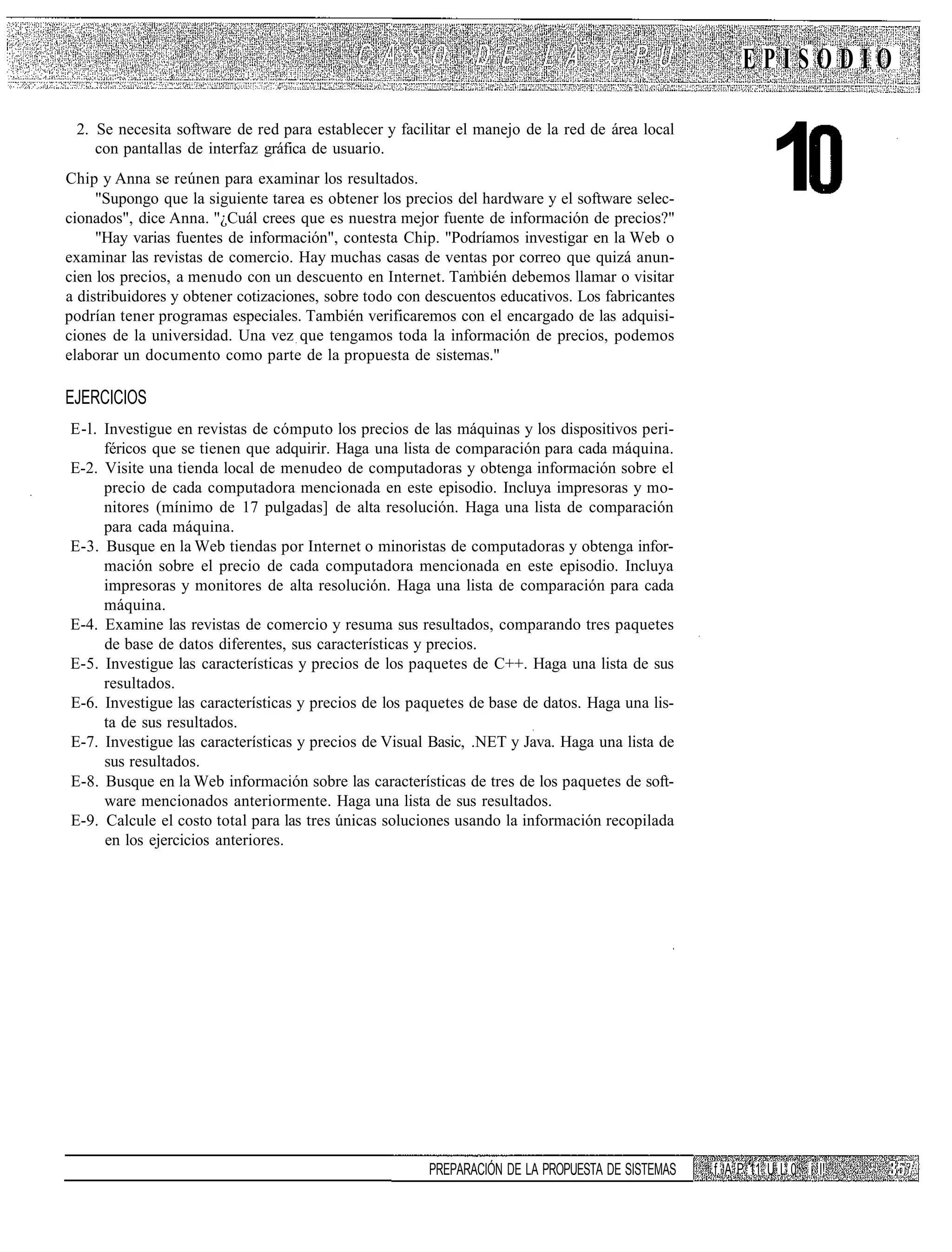 EPISODIO



                                                                                                           1
 2. Se necesita software de red para establecer y facilitar el manejo de la red de área local
    con pantallas de interfaz gráfica de usuario.
Chip y Anna se reúnen para examinar los resultados.
     "Supongo que la siguiente tarea es obtener los precios del hardware y el software selec-
cionados", dice Anna. "¿Cuál crees que es nuestra mejor fuente de información de precios?"
     "Hay varias fuentes de información", contesta Chip. "Podríamos investigar en la Web o
examinar las revistas de comercio. Hay muchas casas de ventas por correo que quizá anun-
cien los precios, a menudo con un descuento en Internet. También debemos llamar o visitar
a distribuidores y obtener cotizaciones, sobre todo con descuentos educativos. Los fabricantes
podrían tener programas especiales. También verificaremos con el encargado de las adquisi-
ciones de la universidad. Una vez que tengamos toda la información de precios, podemos
elaborar un documento como parte de la propuesta de sistemas."

EJERCICIOS
E-l. Investigue en revistas de cómputo los precios de las máquinas y los dispositivos peri-
     féricos que se tienen que adquirir. Haga una lista de comparación para cada máquina.
E-2. Visite una tienda local de menudeo de computadoras y obtenga información sobre el
     precio de cada computadora mencionada en este episodio. Incluya impresoras y mo-
     nitores (mínimo de 17 pulgadas] de alta resolución. Haga una lista de comparación
     para cada máquina.
E-3. Busque en la Web tiendas por Internet o minoristas de computadoras y obtenga infor-
     mación sobre el precio de cada computadora mencionada en este episodio. Incluya
     impresoras y monitores de alta resolución. Haga una lista de comparación para cada
     máquina.
E-4. Examine las revistas de comercio y resuma sus resultados, comparando tres paquetes
     de base de datos diferentes, sus características y precios.
E-5. Investigue las características y precios de los paquetes de C++. Haga una lista de sus
     resultados.
E-6. Investigue las características y precios de los paquetes de base de datos. Haga una lis-
     ta de sus resultados.
E-7. Investigue las características y precios de Visual Basic, .NET y Java. Haga una lista de
     sus resultados.
E-8. Busque en la Web información sobre las características de tres de los paquetes de soft-
     ware mencionados anteriormente. Haga una lista de sus resultados.
E-9. Calcule el costo total para las tres únicas soluciones usando la información recopilada
     en los ejercicios anteriores.




                                                        PREPARACIÓN DE LA PROPUESTA DE SISTEMAS   f. A P 11 U L 0 i I!
 