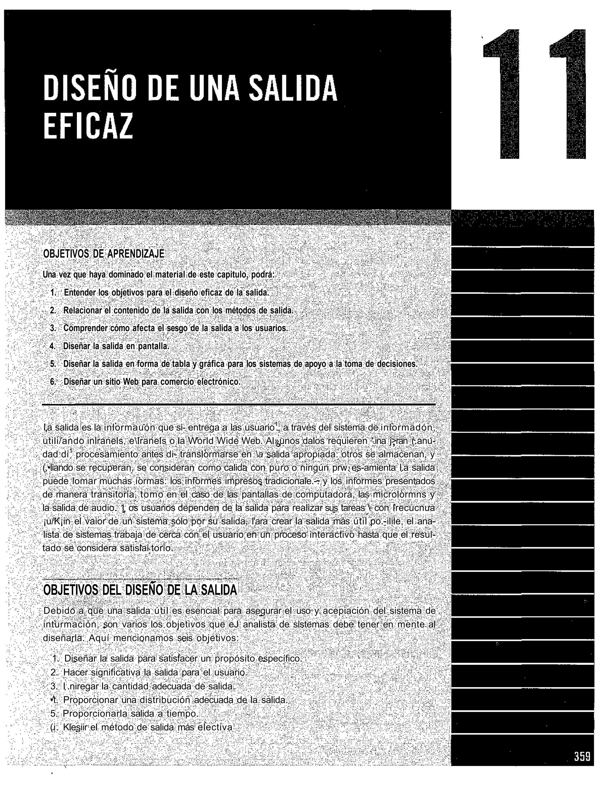 OBJETIVOS DE APRENDIZAJE
Una vez que haya dominado el material de este capitulo, podrá:
  1. Entender los objetivos para el diseño eficaz de la salida.
 2. Relacionar el contenido de la salida con los métodos de salida.
 3. Comprender cómo afecta el sesgo de la salida a los usuarios.
 4. Diseñar la salida en pantalla.
 5. Diseñar la salida en forma de tabla y gráfica para los sistemas de apoyo a la toma de decisiones.
 6. Diseñar un sitio Web para comercio electrónico.



I,a salida es la inlormauón que si- entrega a las usuario1; a través del sistema de inlormadón,
utili/ando inlranels, elranels o la World Wide Web. Al»unos dalos requieren '.ina j>ran (.anu-
dad di 1 procesamiento antes di- translormarse en a salida apropiada: otros se almacenan, y
(.•liando se recuperan, se consideran como calida con puro o ningún prw. es-amienta l.a salida
puede lomar muchas íormas: los informes impresos tradicionale.-. y los informes presentados
de manera transitoria, tomo en el caso de las pantallas de computadora, las microlormns y
la salida de audio. 1 os usuarios dependen de la salida para realizar sus tareas  con Irecucnua
¡u/K¡in el vaior de un sistema sólo por su salida, l'ara crear la salida más útil po.-ilile, el ana-
lista de sistemas trabaja de cerca con el usuario en un proceso interactivo hasta que el resul-
tado se considera satislai torio.



OBJETIVOS DEL DISEÑO DE LA SALIDA
Debido a que una salida útil es esencial para asegurar el uso y acepiación del sistema de
inturmación, son varios los objetivos que eJ analista de sistemas debe tener en mente al
diseñarla. Aquí mencionamos seis objetivos:

  1.    Diseñar la salida para satisfacer un propósito específico.
 2.    Hacer significativa la salida para el usuario.
 3.    I:.niregar la cantidad adecuada de salida.
 •t.   Proporcionar una distribución adecuada de la salida.
 5.    Proporcionarla salida a tiempo.
 (i.   Klesiir el método de salida más electiva
 