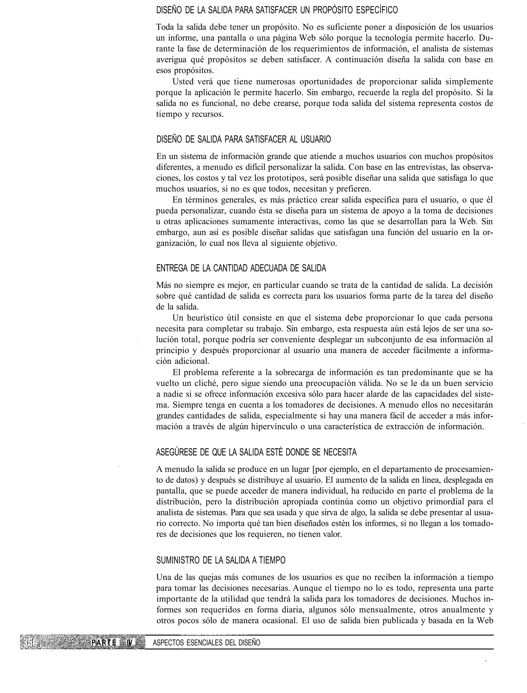 DISEÑO DE LA SALIDA PARA SATISFACER UN PROPÓSITO ESPECÍFICO
             Toda la salida debe tener un propósito. No es suficiente poner a disposición de los usuarios
             un informe, una pantalla o una página Web sólo porque la tecnología permite hacerlo. Du-
             rante la fase de determinación de los requerimientos de información, el analista de sistemas
             averigua qué propósitos se deben satisfacer. A continuación diseña la salida con base en
             esos propósitos.
                  Usted verá que tiene numerosas oportunidades de proporcionar salida simplemente
             porque la aplicación le permite hacerlo. Sin embargo, recuerde la regla del propósito. Si la
             salida no es funcional, no debe crearse, porque toda salida del sistema representa costos de
             tiempo y recursos.

             DISEÑO DE SALIDA PARA SATISFACER AL USUARIO
             En un sistema de información grande que atiende a muchos usuarios con muchos propósitos
             diferentes, a menudo es difícil personalizar la salida. Con base en las entrevistas, las observa-
             ciones, los costos y tal vez los prototipos, será posible diseñar una salida que satisfaga lo que
             muchos usuarios, si no es que todos, necesitan y prefieren.
                  En términos generales, es más práctico crear salida específica para el usuario, o que él
             pueda personalizar, cuando ésta se diseña para un sistema de apoyo a la toma de decisiones
             u otras aplicaciones sumamente interactivas, como las que se desarrollan para la Web. Sin
             embargo, aun así es posible diseñar salidas que satisfagan una función del usuario en la or-
             ganización, lo cual nos lleva al siguiente objetivo.

             ENTREGA DE LA CANTIDAD ADECUADA DE SALIDA
             Más no siempre es mejor, en particular cuando se trata de la cantidad de salida. La decisión
             sobre qué cantidad de salida es correcta para los usuarios forma parte de la tarea del diseño
             de la salida.
                  Un heurístico útil consiste en que el sistema debe proporcionar lo que cada persona
             necesita para completar su trabajo. Sin embargo, esta respuesta aún está lejos de ser una so-
             lución total, porque podría ser conveniente desplegar un subconjunto de esa información al
             principio y después proporcionar al usuario una manera de acceder fácilmente a informa-
             ción adicional.
                  El problema referente a la sobrecarga de información es tan predominante que se ha
             vuelto un cliché, pero sigue siendo una preocupación válida. No se le da un buen servicio
             a nadie si se ofrece información excesiva sólo para hacer alarde de las capacidades del siste-
             ma. Siempre tenga en cuenta a los tomadores de decisiones. A menudo ellos no necesitarán
             grandes cantidades de salida, especialmente si hay una manera fácil de acceder a más infor-
             mación a través de algún hipervínculo o una característica de extracción de información.

             ASEGÚRESE DE QUE LA SALIDA ESTÉ DONDE SE NECESITA
             A menudo la salida se produce en un lugar [por ejemplo, en el departamento de procesamien-
             to de datos) y después se distribuye al usuario. El aumento de la salida en línea, desplegada en
             pantalla, que se puede acceder de manera individual, ha reducido en parte el problema de la
             distribución, pero la distribución apropiada continúa como un objetivo primordial para el
             analista de sistemas. Para que sea usada y que sirva de algo, la salida se debe presentar al usua-
             rio correcto. No importa qué tan bien diseñados estén los informes, si no llegan a los tomado-
             res de decisiones que los requieren, no tienen valor.

             SUMINISTRO DE LA SALIDA A TIEMPO
             Una de las quejas más comunes de los usuarios es que no reciben la información a tiempo
             para tomar las decisiones necesarias. Aunque el tiempo no lo es todo, representa una parte
             importante de la utilidad que tendrá la salida para los tomadores de decisiones. Muchos in-
             formes son requeridos en forma diaria, algunos sólo mensualmente, otros anualmente y
             otros pocos sólo de manera ocasional. El uso de salida bien publicada y basada en la Web

PARTE   IV   ASPECTOS ESENCIALES DEL DISEÑO
 
