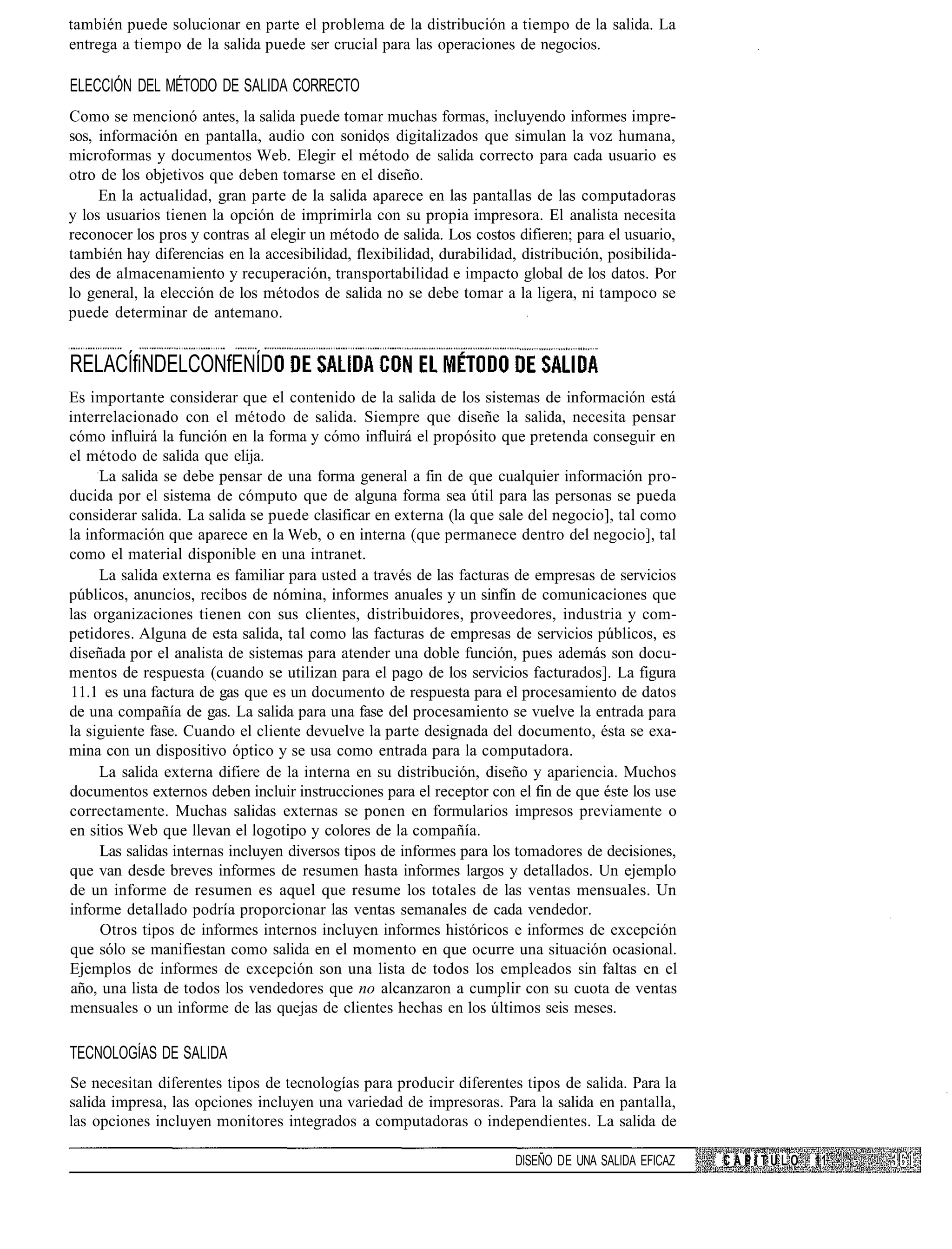 también puede solucionar en parte el problema de la distribución a tiempo de la salida. La
entrega a tiempo de la salida puede ser crucial para las operaciones de negocios.

ELECCIÓN DEL MÉTODO DE SALIDA CORRECTO
Como se mencionó antes, la salida puede tomar muchas formas, incluyendo informes impre-
sos, información en pantalla, audio con sonidos digitalizados que simulan la voz humana,
microformas y documentos Web. Elegir el método de salida correcto para cada usuario es
otro de los objetivos que deben tomarse en el diseño.
     En la actualidad, gran parte de la salida aparece en las pantallas de las computadoras
y los usuarios tienen la opción de imprimirla con su propia impresora. El analista necesita
reconocer los pros y contras al elegir un método de salida. Los costos difieren; para el usuario,
también hay diferencias en la accesibilidad, flexibilidad, durabilidad, distribución, posibilida-
des de almacenamiento y recuperación, transportabilidad e impacto global de los datos. Por
lo general, la elección de los métodos de salida no se debe tomar a la ligera, ni tampoco se
puede determinar de antemano.


RELACÍfiNDELCONfENÍD
Es importante considerar que el contenido de la salida de los sistemas de información está
interrelacionado con el método de salida. Siempre que diseñe la salida, necesita pensar
cómo influirá la función en la forma y cómo influirá el propósito que pretenda conseguir en
el método de salida que elija.
     La salida se debe pensar de una forma general a fin de que cualquier información pro-
ducida por el sistema de cómputo que de alguna forma sea útil para las personas se pueda
considerar salida. La salida se puede clasificar en externa (la que sale del negocio], tal como
la información que aparece en la Web, o en interna (que permanece dentro del negocio], tal
como el material disponible en una intranet.
     La salida externa es familiar para usted a través de las facturas de empresas de servicios
públicos, anuncios, recibos de nómina, informes anuales y un sinfín de comunicaciones que
las organizaciones tienen con sus clientes, distribuidores, proveedores, industria y com-
petidores. Alguna de esta salida, tal como las facturas de empresas de servicios públicos, es
diseñada por el analista de sistemas para atender una doble función, pues además son docu-
mentos de respuesta (cuando se utilizan para el pago de los servicios facturados]. La figura
11.1 es una factura de gas que es un documento de respuesta para el procesamiento de datos
de una compañía de gas. La salida para una fase del procesamiento se vuelve la entrada para
la siguiente fase. Cuando el cliente devuelve la parte designada del documento, ésta se exa-
mina con un dispositivo óptico y se usa como entrada para la computadora.
     La salida externa difiere de la interna en su distribución, diseño y apariencia. Muchos
documentos externos deben incluir instrucciones para el receptor con el fin de que éste los use
correctamente. Muchas salidas externas se ponen en formularios impresos previamente o
en sitios Web que llevan el logotipo y colores de la compañía.
     Las salidas internas incluyen diversos tipos de informes para los tomadores de decisiones,
que van desde breves informes de resumen hasta informes largos y detallados. Un ejemplo
de un informe de resumen es aquel que resume los totales de las ventas mensuales. Un
informe detallado podría proporcionar las ventas semanales de cada vendedor.
     Otros tipos de informes internos incluyen informes históricos e informes de excepción
que sólo se manifiestan como salida en el momento en que ocurre una situación ocasional.
Ejemplos de informes de excepción son una lista de todos los empleados sin faltas en el
año, una lista de todos los vendedores que no alcanzaron a cumplir con su cuota de ventas
mensuales o un informe de las quejas de clientes hechas en los últimos seis meses.

TECNOLOGÍAS DE SALIDA
Se necesitan diferentes tipos de tecnologías para producir diferentes tipos de salida. Para la
salida impresa, las opciones incluyen una variedad de impresoras. Para la salida en pantalla,
las opciones incluyen monitores integrados a computadoras o independientes. La salida de

                                                                       DISEÑO DE UNA SALIDA EFICAZ   CAPÍTULO   11
 