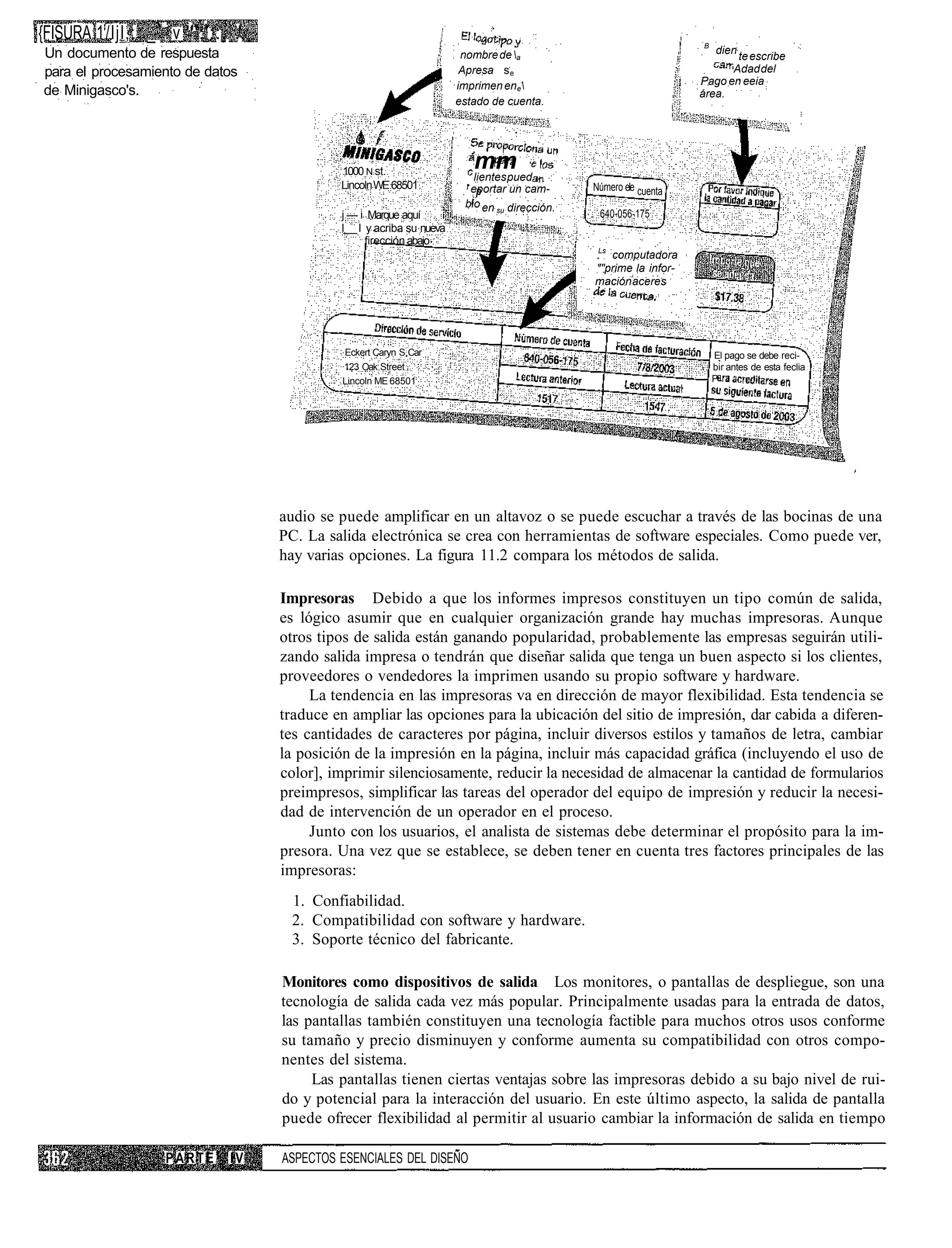 {FISURA 1/ljl,: _ ' . v ''';'::, .',                                                                                B
Un documento de respuesta                                                nombre de a                                   dien
                                                                                                                           te escribe
para el procesamiento de datos                                           Apresa s e                                       Adad del
                                                                        imprimen en e                              Pago en eeia
de Minigasco's.                                                                                                     área.
                                                                        estado de cuenta.




                                                1000 N st.
                                                                           mm
                                                                            lientes pued
                                                Lincoln WE 68501          eportar un cam-       Número ele cuenta
                                                                             p
                                                                          i
                                                                         bio en su dirección.
                                                j — i Marque aquí                                640-056-175
                                                I I y acriba su nueva
                                                     firección abajo
                                                                                                Ls
                                                                                                   computadora
                                                                                                ""prime la infor-
                                                                                                mación aceres




                                                Eckert Caryn S Car                                                      El pago se debe reci-
                                                123 Oak Street                                                          bir antes de esta feclia
                                                Lincoln ME 68501                                                        P




                                       audio se puede amplificar en un altavoz o se puede escuchar a través de las bocinas de una
                                       PC. La salida electrónica se crea con herramientas de software especiales. Como puede ver,
                                       hay varias opciones. La figura 11.2 compara los métodos de salida.

                                       Impresoras Debido a que los informes impresos constituyen un tipo común de salida,
                                       es lógico asumir que en cualquier organización grande hay muchas impresoras. Aunque
                                       otros tipos de salida están ganando popularidad, probablemente las empresas seguirán utili-
                                       zando salida impresa o tendrán que diseñar salida que tenga un buen aspecto si los clientes,
                                       proveedores o vendedores la imprimen usando su propio software y hardware.
                                            La tendencia en las impresoras va en dirección de mayor flexibilidad. Esta tendencia se
                                       traduce en ampliar las opciones para la ubicación del sitio de impresión, dar cabida a diferen-
                                       tes cantidades de caracteres por página, incluir diversos estilos y tamaños de letra, cambiar
                                       la posición de la impresión en la página, incluir más capacidad gráfica (incluyendo el uso de
                                       color], imprimir silenciosamente, reducir la necesidad de almacenar la cantidad de formularios
                                       preimpresos, simplificar las tareas del operador del equipo de impresión y reducir la necesi-
                                       dad de intervención de un operador en el proceso.
                                            Junto con los usuarios, el analista de sistemas debe determinar el propósito para la im-
                                       presora. Una vez que se establece, se deben tener en cuenta tres factores principales de las
                                       impresoras:
                                        1. Confiabilidad.
                                        2. Compatibilidad con software y hardware.
                                        3. Soporte técnico del fabricante.

                                       Monitores como dispositivos de salida Los monitores, o pantallas de despliegue, son una
                                       tecnología de salida cada vez más popular. Principalmente usadas para la entrada de datos,
                                       las pantallas también constituyen una tecnología factible para muchos otros usos conforme
                                       su tamaño y precio disminuyen y conforme aumenta su compatibilidad con otros compo-
                                       nentes del sistema.
                                            Las pantallas tienen ciertas ventajas sobre las impresoras debido a su bajo nivel de rui-
                                       do y potencial para la interacción del usuario. En este último aspecto, la salida de pantalla
                                       puede ofrecer flexibilidad al permitir al usuario cambiar la información de salida en tiempo

                      PARTE      IV    ASPECTOS ESENCIALES DEL DISEÑO
 