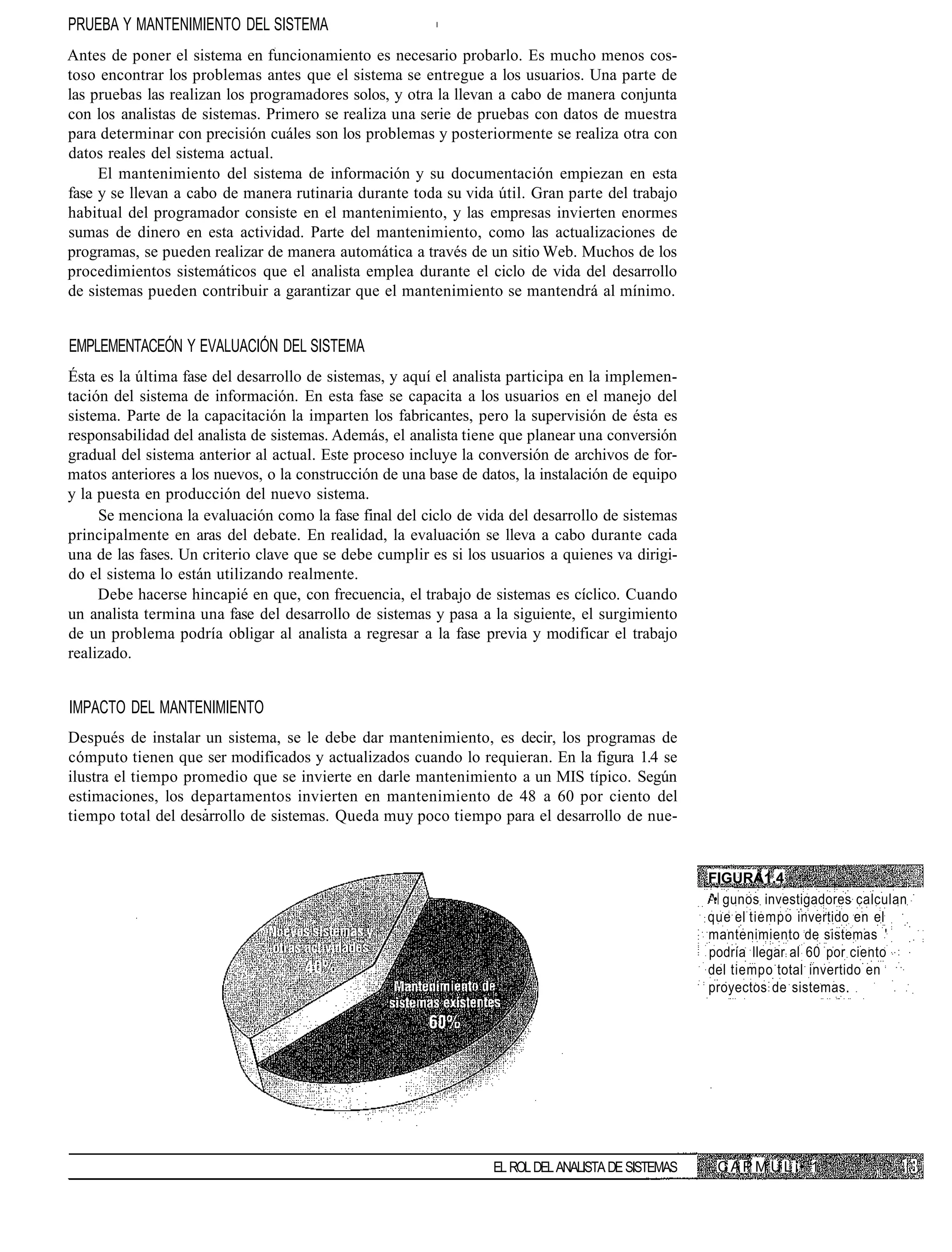 PRUEBA Y MANTENIMIENTO DEL SISTEMA
Antes de poner el sistema en funcionamiento es necesario probarlo. Es mucho menos cos-
toso encontrar los problemas antes que el sistema se entregue a los usuarios. Una parte de
las pruebas las realizan los programadores solos, y otra la llevan a cabo de manera conjunta
con los analistas de sistemas. Primero se realiza una serie de pruebas con datos de muestra
para determinar con precisión cuáles son los problemas y posteriormente se realiza otra con
datos reales del sistema actual.
     El mantenimiento del sistema de información y su documentación empiezan en esta
fase y se llevan a cabo de manera rutinaria durante toda su vida útil. Gran parte del trabajo
habitual del programador consiste en el mantenimiento, y las empresas invierten enormes
sumas de dinero en esta actividad. Parte del mantenimiento, como las actualizaciones de
programas, se pueden realizar de manera automática a través de un sitio Web. Muchos de los
procedimientos sistemáticos que el analista emplea durante el ciclo de vida del desarrollo
de sistemas pueden contribuir a garantizar que el mantenimiento se mantendrá al mínimo.


EMPLEMENTACEÓN Y EVALUACIÓN DEL SISTEMA
Ésta es la última fase del desarrollo de sistemas, y aquí el analista participa en la implemen-
tación del sistema de información. En esta fase se capacita a los usuarios en el manejo del
sistema. Parte de la capacitación la imparten los fabricantes, pero la supervisión de ésta es
responsabilidad del analista de sistemas. Además, el analista tiene que planear una conversión
gradual del sistema anterior al actual. Este proceso incluye la conversión de archivos de for-
matos anteriores a los nuevos, o la construcción de una base de datos, la instalación de equipo
y la puesta en producción del nuevo sistema.
     Se menciona la evaluación como la fase final del ciclo de vida del desarrollo de sistemas
principalmente en aras del debate. En realidad, la evaluación se lleva a cabo durante cada
una de las fases. Un criterio clave que se debe cumplir es si los usuarios a quienes va dirigi-
do el sistema lo están utilizando realmente.
     Debe hacerse hincapié en que, con frecuencia, el trabajo de sistemas es cíclico. Cuando
un analista termina una fase del desarrollo de sistemas y pasa a la siguiente, el surgimiento
de un problema podría obligar al analista a regresar a la fase previa y modificar el trabajo
realizado.


IMPACTO DEL MANTENIMIENTO
Después de instalar un sistema, se le debe dar mantenimiento, es decir, los programas de
cómputo tienen que ser modificados y actualizados cuando lo requieran. En la figura 1.4 se
ilustra el tiempo promedio que se invierte en darle mantenimiento a un MIS típico. Según
estimaciones, los departamentos invierten en mantenimiento de 48 a 60 por ciento del
tiempo total del desarrollo de sistemas. Queda muy poco tiempo para el desarrollo de nue-


                                                                                                    FIGURA1.4
                                                                                                     • gunos investigadores calculan
                                                                                                    que el tiempo invertido en el
                                                                                                    mantenimiento de sistemas '
                                                                                                    podría llegar al 60 por ciento
                                                                                                    del tiempo total invertido en
                                                                                                    proyectos de sistemas.




                                                                  EL ROL DEL ANALISTA DE SISTEMAS    C A P M U L í• 1
 