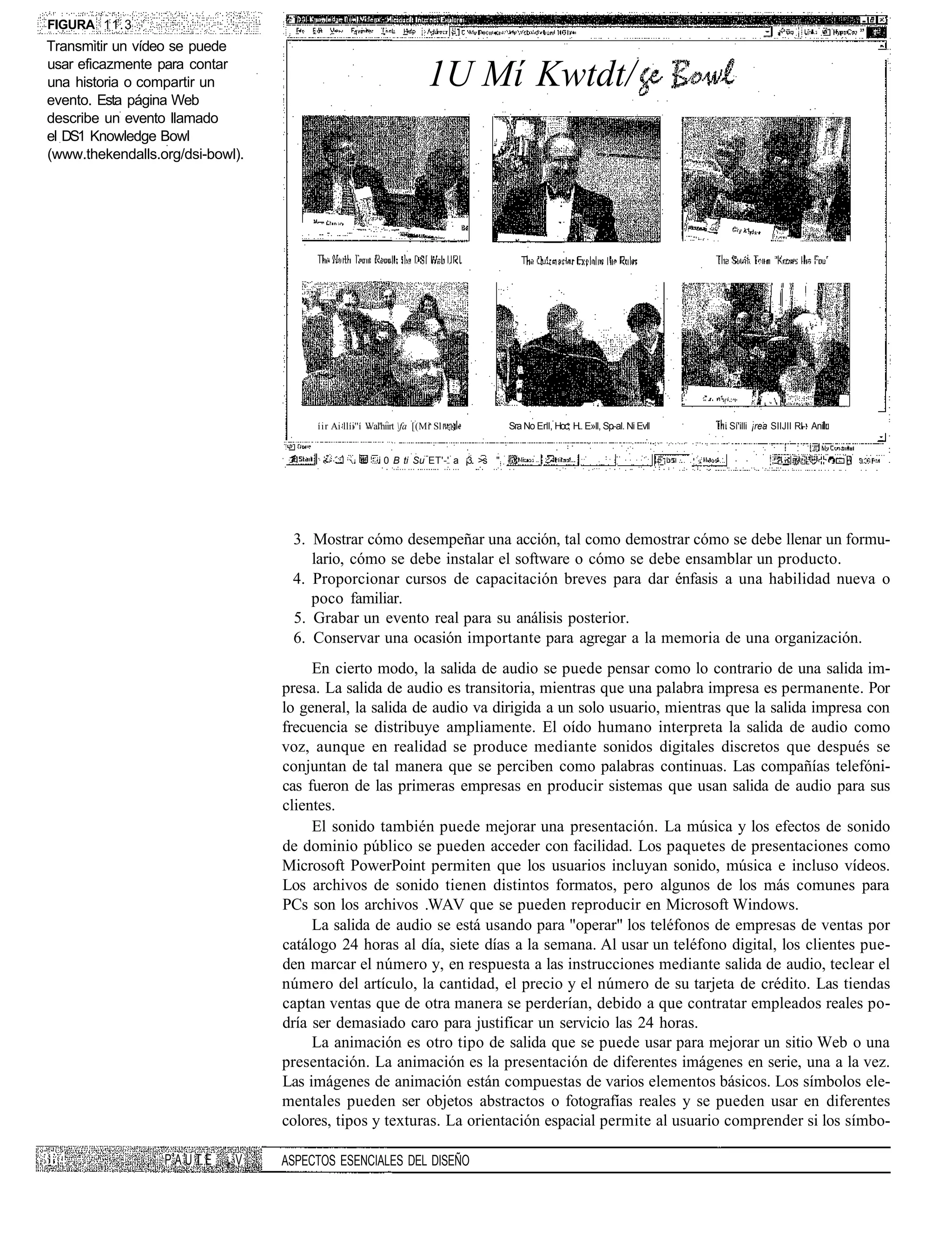 FIGURA 11.3
Transmitir un vídeo se puede
usar eficazmente para contar
una historia o compartir un                                           1U Mí Kwtdt/
evento. Esta página Web
describe un evento llamado
el DS1 Knowledge Bowl
(www.thekendalls.org/dsi-bowl).




                                       íir Ai llíi''í Wal'hiirt fa [(Mi Sl           Sra No Erll, Hoc, H.. E»ll, Sp-al. Ni Evll   i Sí'illi ¡rea SIIJII RI-. Ani


                                                        i 0 B ti Su ET'-' a ¡3 >s "




                                   3. Mostrar cómo desempeñar una acción, tal como demostrar cómo se debe llenar un formu-
                                      lario, cómo se debe instalar el software o cómo se debe ensamblar un producto.
                                   4. Proporcionar cursos de capacitación breves para dar énfasis a una habilidad nueva o
                                      poco familiar.
                                   5. Grabar un evento real para su análisis posterior.
                                   6. Conservar una ocasión importante para agregar a la memoria de una organización.
                                       En cierto modo, la salida de audio se puede pensar como lo contrario de una salida im-
                                  presa. La salida de audio es transitoria, mientras que una palabra impresa es permanente. Por
                                  lo general, la salida de audio va dirigida a un solo usuario, mientras que la salida impresa con
                                  frecuencia se distribuye ampliamente. El oído humano interpreta la salida de audio como
                                  voz, aunque en realidad se produce mediante sonidos digitales discretos que después se
                                  conjuntan de tal manera que se perciben como palabras continuas. Las compañías telefóni-
                                  cas fueron de las primeras empresas en producir sistemas que usan salida de audio para sus
                                  clientes.
                                       El sonido también puede mejorar una presentación. La música y los efectos de sonido
                                  de dominio público se pueden acceder con facilidad. Los paquetes de presentaciones como
                                  Microsoft PowerPoint permiten que los usuarios incluyan sonido, música e incluso vídeos.
                                  Los archivos de sonido tienen distintos formatos, pero algunos de los más comunes para
                                  PCs son los archivos .WAV que se pueden reproducir en Microsoft Windows.
                                       La salida de audio se está usando para "operar" los teléfonos de empresas de ventas por
                                  catálogo 24 horas al día, siete días a la semana. Al usar un teléfono digital, los clientes pue-
                                  den marcar el número y, en respuesta a las instrucciones mediante salida de audio, teclear el
                                  número del artículo, la cantidad, el precio y el número de su tarjeta de crédito. Las tiendas
                                  captan ventas que de otra manera se perderían, debido a que contratar empleados reales po-
                                  dría ser demasiado caro para justificar un servicio las 24 horas.
                                       La animación es otro tipo de salida que se puede usar para mejorar un sitio Web o una
                                  presentación. La animación es la presentación de diferentes imágenes en serie, una a la vez.
                                  Las imágenes de animación están compuestas de varios elementos básicos. Los símbolos ele-
                                  mentales pueden ser objetos abstractos o fotografías reales y se pueden usar en diferentes
                                  colores, tipos y texturas. La orientación espacial permite al usuario comprender si los símbo-

                  PAUTE ¡ V       ASPECTOS ESENCIALES DEL DISEÑO
 