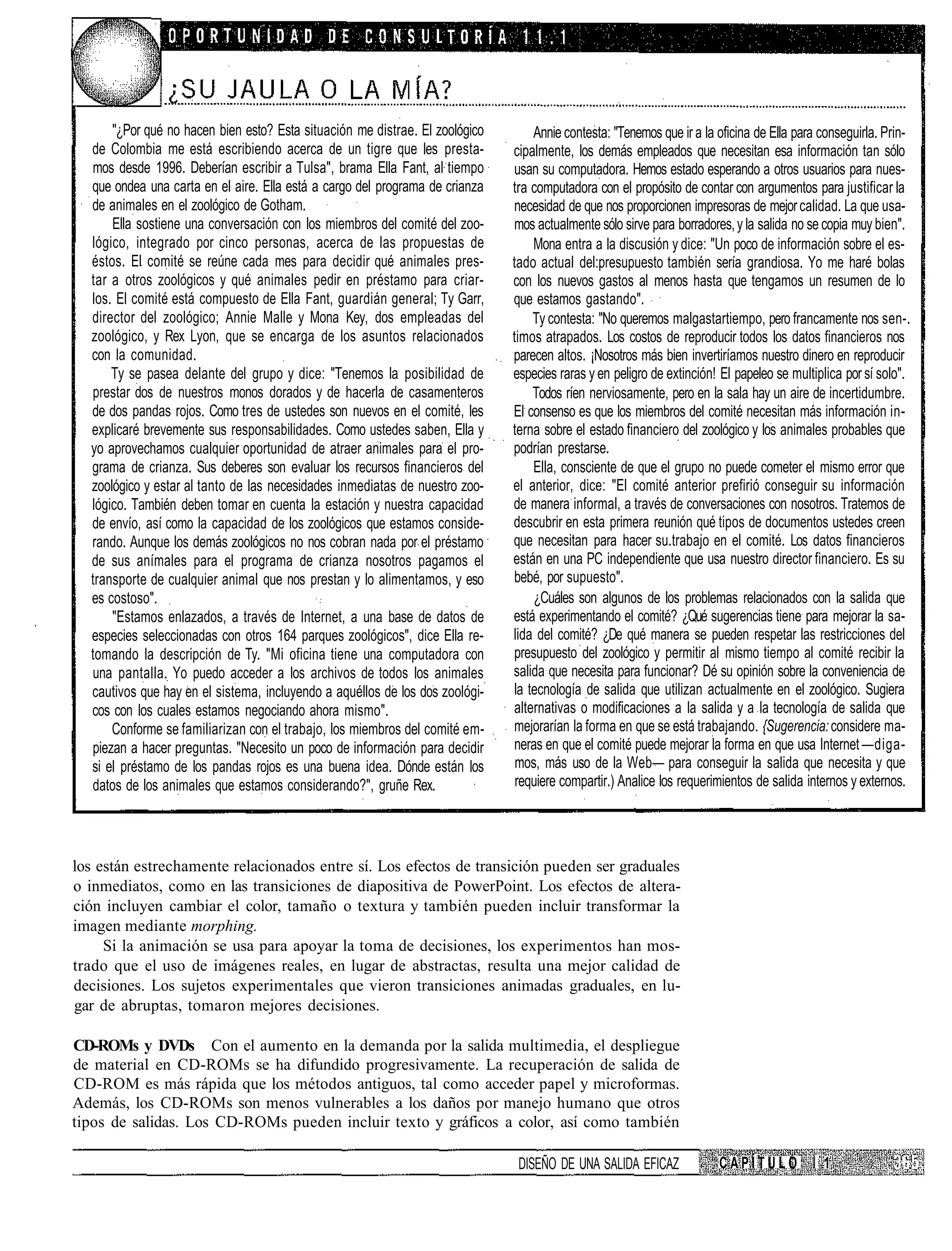 "¿Por qué no hacen bien esto? Esta situación me distrae. El zoológico       Annie contesta: "Tenemos que ir a la oficina de Ella para conseguirla. Prin-
  de Colombia me está escribiendo acerca de un tigre que les presta-          cipalmente, los demás empleados que necesitan esa información tan sólo
  mos desde 1996. Deberían escribir a Tulsa", brama Ella Fant, al tiempo      usan su computadora. Hemos estado esperando a otros usuarios para nues-
  que ondea una carta en el aire. Ella está a cargo del programa de crianza   tra computadora con el propósito de contar con argumentos para justificar la
  de animales en el zoológico de Gotham.                                      necesidad de que nos proporcionen impresoras de mejor calidad. La que usa-
      Ella sostiene una conversación con los miembros del comité del zoo-     mos actualmente sólo sirve para borradores, y la salida no se copia muy bien".
  lógico, integrado por cinco personas, acerca de las propuestas de               Mona entra a la discusión y dice: "Un poco de información sobre el es-
  éstos. El comité se reúne cada mes para decidir qué animales pres-          tado actual del:presupuesto también sería grandiosa. Yo me haré bolas
  tar a otros zoológicos y qué animales pedir en préstamo para criar-         con los nuevos gastos al menos hasta que tengamos un resumen de lo
  los. El comité está compuesto de Ella Fant, guardián general; Ty Garr,      que estamos gastando".
  director del zoológico; Annie Malle y Mona Key, dos empleadas del               Ty contesta: "No queremos malgastartiempo, pero francamente nos sen-.
  zoológico, y Rex Lyon, que se encarga de los asuntos relacionados           timos atrapados. Los costos de reproducir todos los datos financieros nos
  con la comunidad.                                                           parecen altos. ¡Nosotros más bien invertiríamos nuestro dinero en reproducir
      Ty se pasea delante del grupo y dice: "Tenemos la posibilidad de        especies raras y en peligro de extinción! El papeleo se multiplica por sí solo".
  prestar dos de nuestros monos dorados y de hacerla de casamenteros              Todos ríen nerviosamente, pero en la sala hay un aire de incertidumbre.
  de dos pandas rojos. Como tres de ustedes son nuevos en el comité, les      El consenso es que los miembros del comité necesitan más información in-
  explicaré brevemente sus responsabilidades. Como ustedes saben, Ella y      terna sobre el estado financiero del zoológico y los animales probables que
  yo aprovechamos cualquier oportunidad de atraer animales para el pro-       podrían prestarse.
  grama de crianza. Sus deberes son evaluar los recursos financieros del          Ella, consciente de que el grupo no puede cometer el mismo error que
  zoológico y estar al tanto de las necesidades inmediatas de nuestro zoo-    el anterior, dice: "El comité anterior prefirió conseguir su información
  lógico. También deben tomar en cuenta la estación y nuestra capacidad       de manera informal, a través de conversaciones con nosotros. Tratemos de
  de envío, así como la capacidad de los zoológicos que estamos conside-      descubrir en esta primera reunión qué tipos de documentos ustedes creen
  rando. Aunque los demás zoológicos no nos cobran nada por el préstamo       que necesitan para hacer su.trabajo en el comité. Los datos financieros
  de sus anímales para el programa de crianza nosotros pagamos el             están en una PC independiente que usa nuestro director financiero. Es su
  transporte de cualquier animal que nos prestan y lo alimentamos, y eso      bebé, por supuesto".
  es costoso".                                                                    ¿Cuáles son algunos de los problemas relacionados con la salida que
      "Estamos enlazados, a través de Internet, a una base de datos de        está experimentando el comité? ¿Qué sugerencias tiene para mejorar la sa-
  especies seleccionadas con otros 164 parques zoológicos", dice Ella re-     lida del comité? ¿De qué manera se pueden respetar las restricciones del
  tomando la descripción de Ty. "Mi oficina tiene una computadora con         presupuesto del zoológico y permitir al mismo tiempo al comité recibir la
  una pantalla. Yo puedo acceder a los archivos de todos los animales         salida que necesita para funcionar? Dé su opinión sobre la conveniencia de
  cautivos que hay en el sistema, incluyendo a aquéllos de los dos zoológi-   la tecnología de salida que utilizan actualmente en el zoológico. Sugiera
  cos con los cuales estamos negociando ahora mismo".                         alternativas o modificaciones a la salida y a la tecnología de salida que
      Conforme se familiarizan con el trabajo, los miembros del comité em-    mejorarían la forma en que se está trabajando. {Sugerencia: considere ma-
  piezan a hacer preguntas. "Necesito un poco de información para decidir     neras en que el comité puede mejorar la forma en que usa Internet —diga-
  si el préstamo de los pandas rojos es una buena idea. Dónde están los        mos, más uso de la Web— para conseguir la salida que necesita y que
  datos de los animales que estamos considerando?", gruñe Rex.                 requiere compartir.) Analice los requerimientos de salida internos y externos.




los están estrechamente relacionados entre sí. Los efectos de transición pueden ser graduales
o inmediatos, como en las transiciones de diapositiva de PowerPoint. Los efectos de altera-
ción incluyen cambiar el color, tamaño o textura y también pueden incluir transformar la
imagen mediante morphing.
     Si la animación se usa para apoyar la toma de decisiones, los experimentos han mos-
trado que el uso de imágenes reales, en lugar de abstractas, resulta una mejor calidad de
decisiones. Los sujetos experimentales que vieron transiciones animadas graduales, en lu-
gar de abruptas, tomaron mejores decisiones.

CD-ROMs y DVDs Con el aumento en la demanda por la salida multimedia, el despliegue
de material en CD-ROMs se ha difundido progresivamente. La recuperación de salida de
CD-ROM es más rápida que los métodos antiguos, tal como acceder papel y microformas.
Además, los CD-ROMs son menos vulnerables a los daños por manejo humano que otros
tipos de salidas. Los CD-ROMs pueden incluir texto y gráficos a color, así como también

                                                                               DISEÑO DE UNA SALIDA EFICAZ             CAPÍTULO           i 1
 