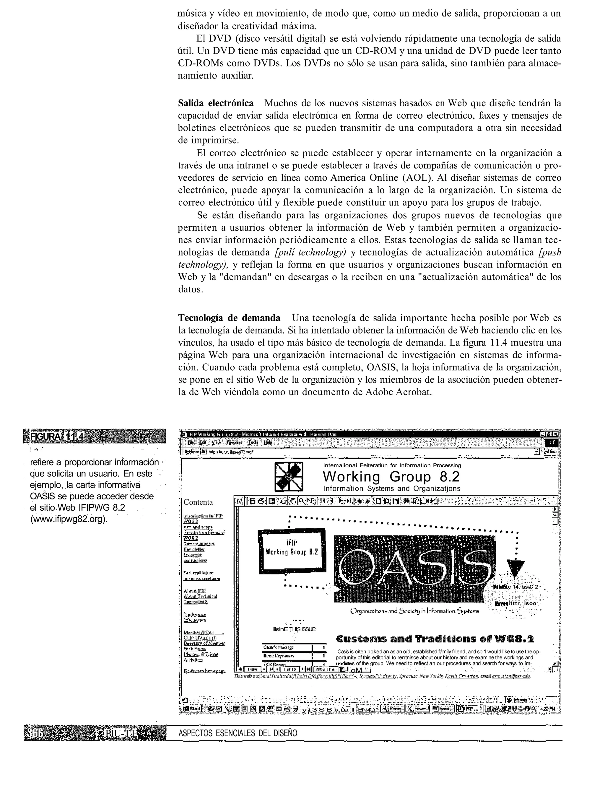 música y vídeo en movimiento, de modo que, como un medio de salida, proporcionan a un
                                     diseñador la creatividad máxima.
                                           El DVD (disco versátil digital) se está volviendo rápidamente una tecnología de salida
                                     útil. Un DVD tiene más capacidad que un CD-ROM y una unidad de DVD puede leer tanto
                                     CD-ROMs como DVDs. Los DVDs no sólo se usan para salida, sino también para almace-
                                     namiento auxiliar.

                                     Salida electrónica Muchos de los nuevos sistemas basados en Web que diseñe tendrán la
                                     capacidad de enviar salida electrónica en forma de correo electrónico, faxes y mensajes de
                                     boletines electrónicos que se pueden transmitir de una computadora a otra sin necesidad
                                     de imprimirse.
                                          El correo electrónico se puede establecer y operar internamente en la organización a
                                     través de una intranet o se puede establecer a través de compañías de comunicación o pro-
                                     veedores de servicio en línea como America Online (AOL). Al diseñar sistemas de correo
                                     electrónico, puede apoyar la comunicación a lo largo de la organización. Un sistema de
                                     correo electrónico útil y flexible puede constituir un apoyo para los grupos de trabajo.
                                          Se están diseñando para las organizaciones dos grupos nuevos de tecnologías que
                                     permiten a usuarios obtener la información de Web y también permiten a organizacio-
                                     nes enviar información periódicamente a ellos. Estas tecnologías de salida se llaman tec-
                                     nologías de demanda [pulí technology) y tecnologías de actualización automática [push
                                     technology), y reflejan la forma en que usuarios y organizaciones buscan información en
                                     Web y la "demandan" en descargas o la reciben en una "actualización automática" de los
                                     datos.

                                     Tecnología de demanda Una tecnología de salida importante hecha posible por Web es
                                     la tecnología de demanda. Si ha intentado obtener la información de Web haciendo clic en los
                                     vínculos, ha usado el tipo más básico de tecnología de demanda. La figura 11.4 muestra una
                                     página Web para una organización internacional de investigación en sistemas de informa-
                                     ción. Cuando cada problema está completo, OASIS, la hoja informativa de la organización,
                                     se pone en el sitio Web de la organización y los miembros de la asociación pueden obtener-
                                     la de Web viéndola como un documento de Adobe Acrobat.



FIGURA 11.4

refiere a proporcionar información                                                          intemalionai Feiteratiün for Information Processing
que solicita un usuario. En este
ejemplo, la carta informativa
                                                                                            Working Group 8.2
                                                                                            Information Systems and Organizatjons
OASIS se puede acceder desde
                                      Contenta
el sitio Web IFIPWG 8.2
(www.ifipwg82.org).




                                                                                                                                                                                   c 14, Issi-C 2


                                                                                                                                                                                   itttr, isoo



                                                                  iiisinE THIS ISSUE:
                                      CLln.lt.tV curh

                                                                                                   Oasis is oíten boked an as an oíd, established fámíly friend, and so 1 would like to use the op-
                                                                                                  portunity of this editorial to rerrtnisce about our history and re-examine the workings and
                                                                                                    d n s of the group. We need to reflect an our procedures and search for ways to ím-
                                                                                                          oM i
                                                        ate|3maiYitaittsdai fi'hoísl Df&fforv}iittf)*i íSm''^-;. Syraeu-' t.'ic'twity, Spracuzc, Naw Yorkby Kcviit




                                                                                 y í 3 S B » i a II B »Q
                                                                                                     NI



                 ; PÍU-T'E           ASPECTOS ESENCIALES DEL DISEÑO
 
