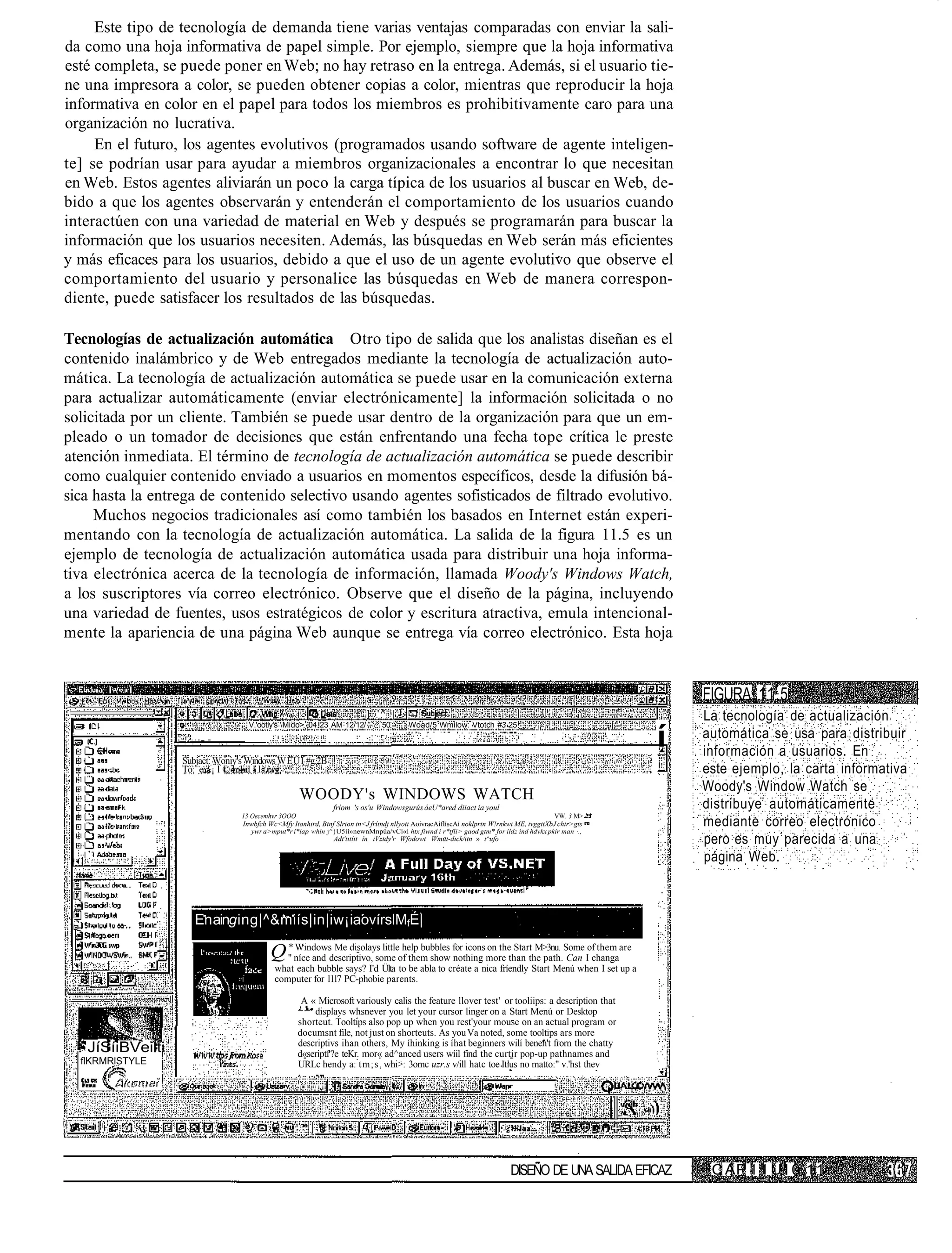 Este tipo de tecnología de demanda tiene varias ventajas comparadas con enviar la sali-
da como una hoja informativa de papel simple. Por ejemplo, siempre que la hoja informativa
esté completa, se puede poner en Web; no hay retraso en la entrega. Además, si el usuario tie-
ne una impresora a color, se pueden obtener copias a color, mientras que reproducir la hoja
informativa en color en el papel para todos los miembros es prohibitivamente caro para una
organización no lucrativa.
     En el futuro, los agentes evolutivos (programados usando software de agente inteligen-
te] se podrían usar para ayudar a miembros organizacionales a encontrar lo que necesitan
en Web. Estos agentes aliviarán un poco la carga típica de los usuarios al buscar en Web, de-
bido a que los agentes observarán y entenderán el comportamiento de los usuarios cuando
interactúen con una variedad de material en Web y después se programarán para buscar la
información que los usuarios necesiten. Además, las búsquedas en Web serán más eficientes
y más eficaces para los usuarios, debido a que el uso de un agente evolutivo que observe el
comportamiento del usuario y personalice las búsquedas en Web de manera correspon-
diente, puede satisfacer los resultados de las búsquedas.

Tecnologías de actualización automática Otro tipo de salida que los analistas diseñan es el
contenido inalámbrico y de Web entregados mediante la tecnología de actualización auto-
mática. La tecnología de actualización automática se puede usar en la comunicación externa
para actualizar automáticamente (enviar electrónicamente] la información solicitada o no
solicitada por un cliente. También se puede usar dentro de la organización para que un em-
pleado o un tomador de decisiones que están enfrentando una fecha tope crítica le preste
atención inmediata. El término de tecnología de actualización automática se puede describir
como cualquier contenido enviado a usuarios en momentos específicos, desde la difusión bá-
sica hasta la entrega de contenido selectivo usando agentes sofisticados de filtrado evolutivo.
     Muchos negocios tradicionales así como también los basados en Internet están experi-
mentando con la tecnología de actualización automática. La salida de la figura 11.5 es un
ejemplo de tecnología de actualización automática usada para distribuir una hoja informa-
tiva electrónica acerca de la tecnología de información, llamada Woody's Windows Watch,
a los suscriptores vía correo electrónico. Observe que el diseño de la página, incluyendo
una variedad de fuentes, usos estratégicos de color y escritura atractiva, emula intencional-
mente la apariencia de una página Web aunque se entrega vía correo electrónico. Esta hoja


                                                                                                                                                          FIGURA 11.5
                                                                          ] '^ |                                                                          La tecnología de actualización
                                   V.'ootly's Mido> 04 23 AM 12/12/           50       Woad/5 Wmilow: Vtotch #3 25

                                                                                                                                                      í   automática se usa para distribuir
                                                                                                                                                          información a usuarios. En
                   Subjact: Woniy's Windows WEÜI #g.2B
                   To: e : ¡ l © h l d l l                                                                                                                este ejemplo, la carta informativa
                                                                                                                                                          Woody's Window Watch se
                                                    WOODY's WINDOWS WATCH
                                                               fríom 's os'u Windowsgurús áeU*ared diiact ia youl                                         distribuye automáticamente
                                 13 Oecemhvr 3OOO                                                                                        VW. 3 M>
                                 Inwbfch Wc<Mfy Itonhird, Btnf Slrion tn<J frítndj nllyoti AoivracAíflíscAí noklprtn W!rnkwi ME, ivggttXbJ chtr>gts       mediante correo electrónico
                                    ywr a>mput*r i*íap whin j^}U5íí»newnMnpüa/vCí«í htx fiwnd i r*tfli> gaod gtm* for ildz ind hdvkx pkir man .,
                                                              Adt'titíit ín iVztdy'r Wfodowt Wmüt-dick/itn » t^ufo                                        pero es muy parecida a una
                                                                                                                                                          página Web.



                      En aing i n g|^&miís|in|iw¡ iaovírslMfÉ|

                                          Q * níce and descriptivo, some of them show for iconsmore than the path.Some Iofchangaare
                                            "
                                              Windows Me disolays little help bubbles
                                                                                      nothing
                                                                                               on the Start M>3nu.
                                                                                                                   Can
                                                                                                                           them

                                           what each bubble says? I'd Ülta to be abla to créate a nica fríendly Start Menú when I set up a
                                           computer for 1117 PC-phobie parents.

                                                    A « Microsoft variously calis the feature llover test' or tooliips: a description that
                                                       displays whsnever you let your cursor linger on a Start Menú or Desktop
                                                   shorteut. Tooltips also pop up when you rest'your mouse on an actual program or
                                                   documsnt file, not just on shorteuts. As you Va noted, some tooltips ars more
                                                   descriptivs ihan others, My íhinking is íhat beginners wilí benen't frorn the chatty
  . JíSíiBVeilti                                   d«seriptí'?e teKr. mor« ad^anced users wíil fínd the curtir pop-up pathnames and
  flKRMRlSTYLE                                     URLc hendy a: tm;s, whi>: 3omc uzr.s v/ill hatc toe Itius no matto:" v.'hst thev




                                                                                                                          DISEÑO DE UNA SALIDA EFICAZ      C AP 1 1 U I 0 11
 