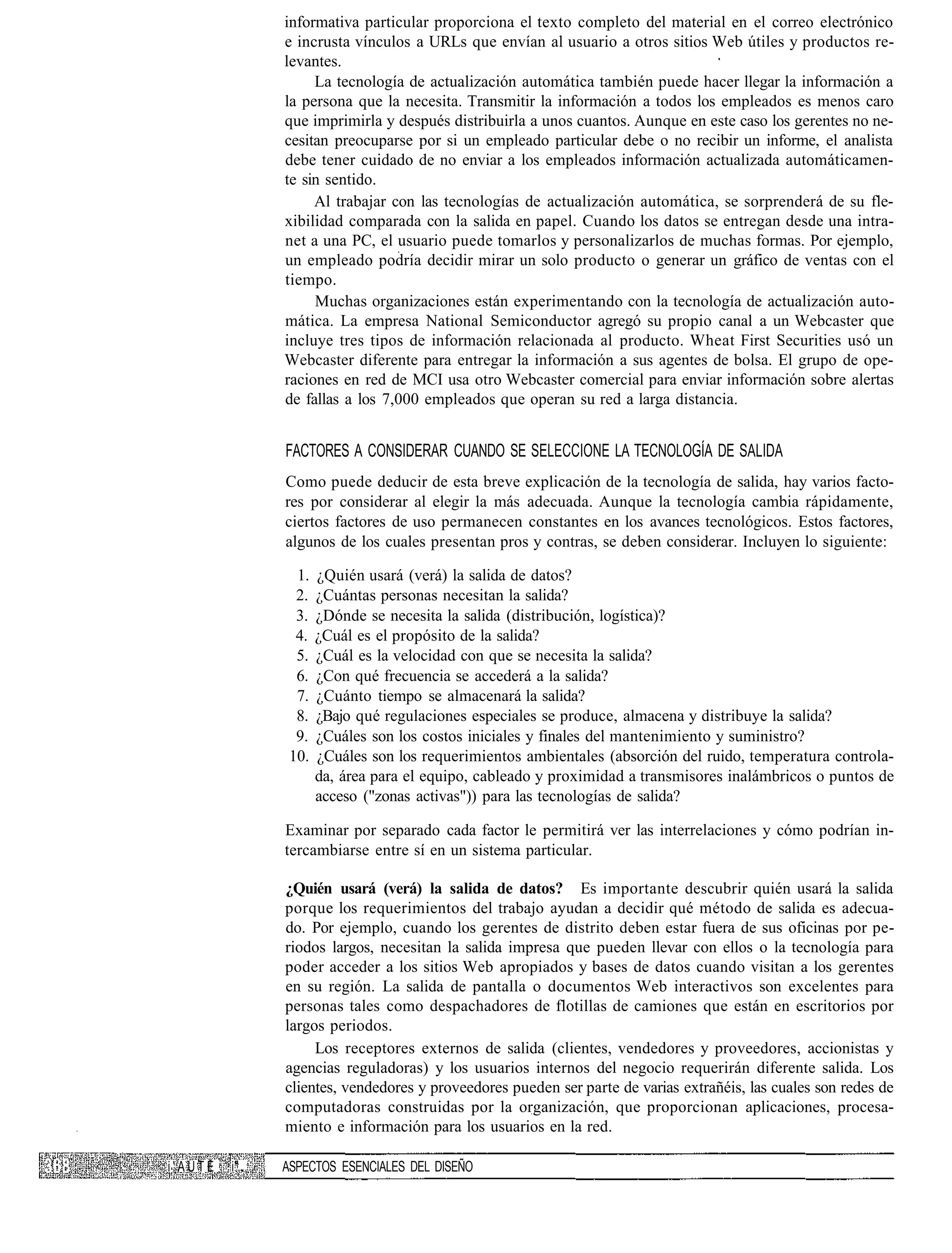 informativa particular proporciona el texto completo del material en el correo electrónico
              e incrusta vínculos a URLs que envían al usuario a otros sitios Web útiles y productos re-
              levantes.
                   La tecnología de actualización automática también puede hacer llegar la información a
              la persona que la necesita. Transmitir la información a todos los empleados es menos caro
              que imprimirla y después distribuirla a unos cuantos. Aunque en este caso los gerentes no ne-
              cesitan preocuparse por si un empleado particular debe o no recibir un informe, el analista
              debe tener cuidado de no enviar a los empleados información actualizada automáticamen-
              te sin sentido.
                   Al trabajar con las tecnologías de actualización automática, se sorprenderá de su fle-
              xibilidad comparada con la salida en papel. Cuando los datos se entregan desde una intra-
              net a una PC, el usuario puede tomarlos y personalizarlos de muchas formas. Por ejemplo,
              un empleado podría decidir mirar un solo producto o generar un gráfico de ventas con el
              tiempo.
                   Muchas organizaciones están experimentando con la tecnología de actualización auto-
              mática. La empresa National Semiconductor agregó su propio canal a un Webcaster que
              incluye tres tipos de información relacionada al producto. Wheat First Securities usó un
              Webcaster diferente para entregar la información a sus agentes de bolsa. El grupo de ope-
              raciones en red de MCI usa otro Webcaster comercial para enviar información sobre alertas
              de fallas a los 7,000 empleados que operan su red a larga distancia.


              FACTORES A CONSIDERAR CUANDO SE SELECCIONE LA TECNOLOGÍA DE SALIDA
              Como puede deducir de esta breve explicación de la tecnología de salida, hay varios facto-
              res por considerar al elegir la más adecuada. Aunque la tecnología cambia rápidamente,
              ciertos factores de uso permanecen constantes en los avances tecnológicos. Estos factores,
              algunos de los cuales presentan pros y contras, se deben considerar. Incluyen lo siguiente:

                1.   ¿Quién usará (verá) la salida de datos?
                2.   ¿Cuántas personas necesitan la salida?
                3.   ¿Dónde se necesita la salida (distribución, logística)?
                4.   ¿Cuál es el propósito de la salida?
                5.   ¿Cuál es la velocidad con que se necesita la salida?
                6.   ¿Con qué frecuencia se accederá a la salida?
                7.   ¿Cuánto tiempo se almacenará la salida?
                8.   ¿Bajo qué regulaciones especiales se produce, almacena y distribuye la salida?
                9.   ¿Cuáles son los costos iniciales y finales del mantenimiento y suministro?
               10.   ¿Cuáles son los requerimientos ambientales (absorción del ruido, temperatura controla-
                     da, área para el equipo, cableado y proximidad a transmisores inalámbricos o puntos de
                     acceso ("zonas activas")) para las tecnologías de salida?

              Examinar por separado cada factor le permitirá ver las interrelaciones y cómo podrían in-
              tercambiarse entre sí en un sistema particular.

              ¿Quién usará (verá) la salida de datos? Es importante descubrir quién usará la salida
              porque los requerimientos del trabajo ayudan a decidir qué método de salida es adecua-
              do. Por ejemplo, cuando los gerentes de distrito deben estar fuera de sus oficinas por pe-
              riodos largos, necesitan la salida impresa que pueden llevar con ellos o la tecnología para
              poder acceder a los sitios Web apropiados y bases de datos cuando visitan a los gerentes
              en su región. La salida de pantalla o documentos Web interactivos son excelentes para
              personas tales como despachadores de flotillas de camiones que están en escritorios por
              largos periodos.
                   Los receptores externos de salida (clientes, vendedores y proveedores, accionistas y
              agencias reguladoras) y los usuarios internos del negocio requerirán diferente salida. Los
              clientes, vendedores y proveedores pueden ser parte de varias extrañéis, las cuales son redes de
              computadoras construidas por la organización, que proporcionan aplicaciones, procesa-
              miento e información para los usuarios en la red.

i'AÜTE   i"   ASPECTOS ESENCIALES DEL DISEÑO
 