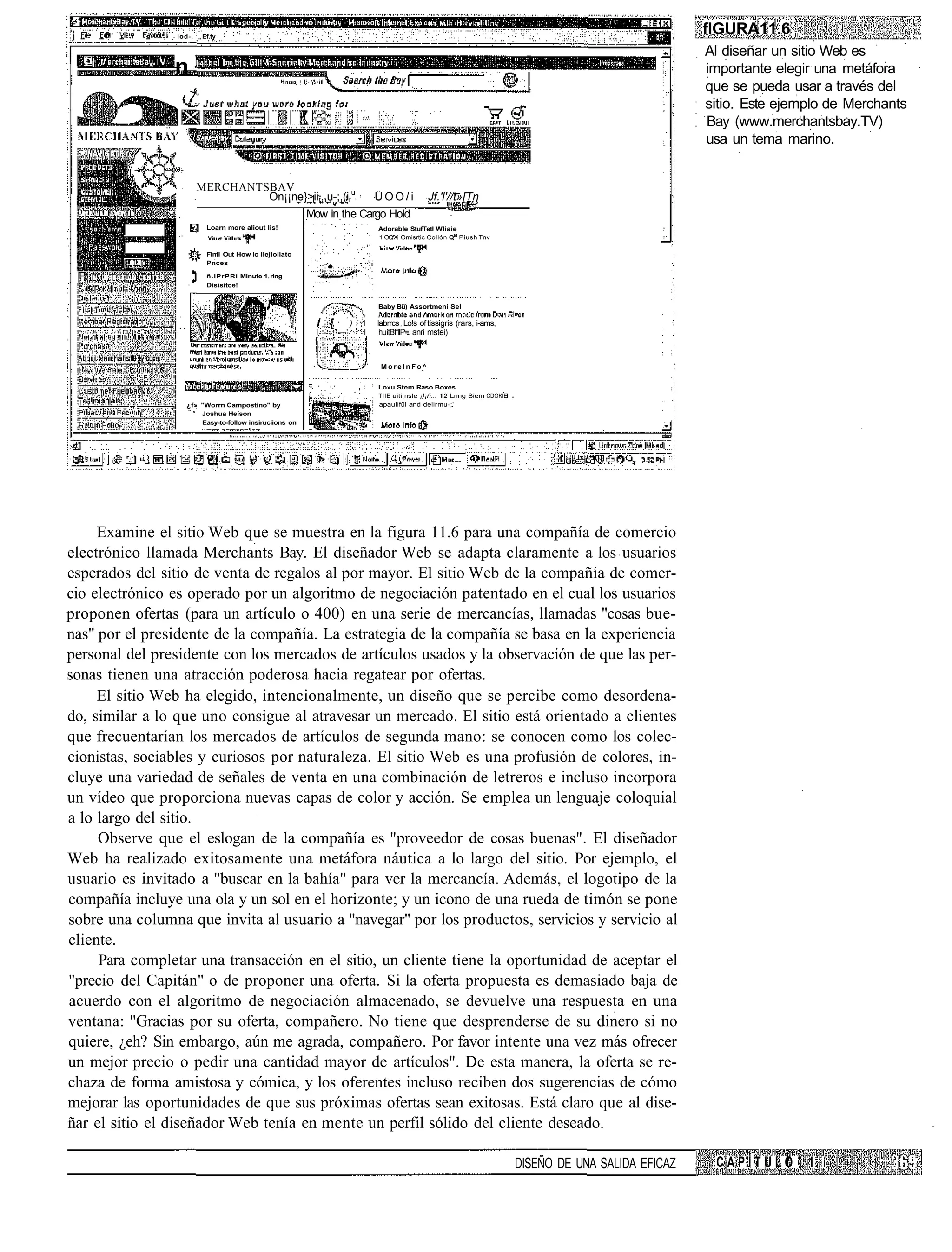 lod-,    Ef.ty
                                                                                                                                                           flGURA11.6
                                                                                                                                                           Al diseñar un sitio Web es
                n                                                                                                                                          importante elegir una metáfora
                                                                                                                                                           que se pueda usar a través del
                                                                                                                                                           sitio. Este ejemplo de Merchants
                                                                                                                                                           Bay (www.merchantsbay.TV)
                                                                                                                                                           usa un tema marino.


                         MERCHANTSBAV
                                  On¡¡ne}>iir,,u-;,(iru                          ÜOO/i           Jf.'l'//t»[Tn
                                                          Mow in the Cargo Hold
                           Loarn more aliout lis!                                Adorable StufTetl Wliaie
                                                                                 1 OQ'Xi Omisrtic Collón QM Piush Tnv

                           Fintl Out How lo Ilejioliato
                           Pnces

                           ñ.lPrPRí Minute 1 ring
                           Disísitce!


                                                                                 Baby Bü) Assortmeni Sel

                                                            / {
                                                            í i,        )   1   labrrcs Lo!s of tissigris (rars, i-ams,
                                                           I        —'       I    huítBffllP= anri mstei)



                                                                                  MorelnFo^


                                                                                 Lo»u Stem Raso Boxes
                                                                                 TIIE uitimsle ¡}¡ñ... 12 Lnng Siem CDOKIE
                   ¿f» "Worrn Campostino" by                                     apauíifül and delirmu-;'
                     s
                       Joshua Heíson
                       Easy-to-follow insiruciions on




     Examine el sitio Web que se muestra en la figura 11.6 para una compañía de comercio
electrónico llamada Merchants Bay. El diseñador Web se adapta claramente a los usuarios
esperados del sitio de venta de regalos al por mayor. El sitio Web de la compañía de comer-
cio electrónico es operado por un algoritmo de negociación patentado en el cual los usuarios
proponen ofertas (para un artículo o 400) en una serie de mercancías, llamadas "cosas bue-
nas" por el presidente de la compañía. La estrategia de la compañía se basa en la experiencia
personal del presidente con los mercados de artículos usados y la observación de que las per-
sonas tienen una atracción poderosa hacia regatear por ofertas.
     El sitio Web ha elegido, intencionalmente, un diseño que se percibe como desordena-
do, similar a lo que uno consigue al atravesar un mercado. El sitio está orientado a clientes
que frecuentarían los mercados de artículos de segunda mano: se conocen como los colec-
cionistas, sociables y curiosos por naturaleza. El sitio Web es una profusión de colores, in-
cluye una variedad de señales de venta en una combinación de letreros e incluso incorpora
un vídeo que proporciona nuevas capas de color y acción. Se emplea un lenguaje coloquial
a lo largo del sitio.
     Observe que el eslogan de la compañía es "proveedor de cosas buenas". El diseñador
Web ha realizado exitosamente una metáfora náutica a lo largo del sitio. Por ejemplo, el
usuario es invitado a "buscar en la bahía" para ver la mercancía. Además, el logotipo de la
compañía incluye una ola y un sol en el horizonte; y un icono de una rueda de timón se pone
sobre una columna que invita al usuario a "navegar" por los productos, servicios y servicio al
cliente.
     Para completar una transacción en el sitio, un cliente tiene la oportunidad de aceptar el
"precio del Capitán" o de proponer una oferta. Si la oferta propuesta es demasiado baja de
acuerdo con el algoritmo de negociación almacenado, se devuelve una respuesta en una
ventana: "Gracias por su oferta, compañero. No tiene que desprenderse de su dinero si no
quiere, ¿eh? Sin embargo, aún me agrada, compañero. Por favor intente una vez más ofrecer
un mejor precio o pedir una cantidad mayor de artículos". De esta manera, la oferta se re-
chaza de forma amistosa y cómica, y los oferentes incluso reciben dos sugerencias de cómo
mejorar las oportunidades de que sus próximas ofertas sean exitosas. Está claro que al dise-
ñar el sitio el diseñador Web tenía en mente un perfil sólido del cliente deseado.

                                                                                                                             DISEÑO DE UNA SALIDA EFICAZ    CAPÍTULO       1 í
 