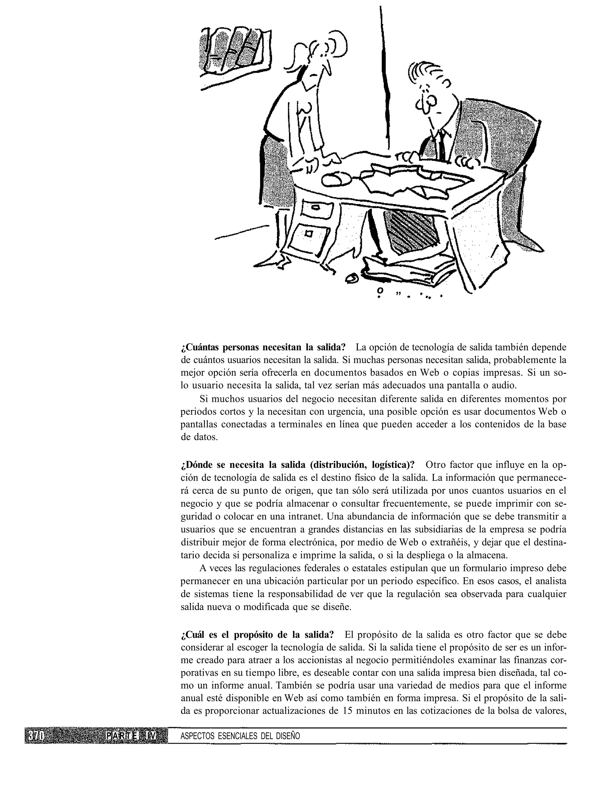 o    „



             ¿Cuántas personas necesitan la salida? La opción de tecnología de salida también depende
             de cuántos usuarios necesitan la salida. Si muchas personas necesitan salida, probablemente la
             mejor opción sería ofrecerla en documentos basados en Web o copias impresas. Si un so-
             lo usuario necesita la salida, tal vez serían más adecuados una pantalla o audio.
                  Si muchos usuarios del negocio necesitan diferente salida en diferentes momentos por
             periodos cortos y la necesitan con urgencia, una posible opción es usar documentos Web o
             pantallas conectadas a terminales en línea que pueden acceder a los contenidos de la base
             de datos.

             ¿Dónde se necesita la salida (distribución, logística)? Otro factor que influye en la op-
             ción de tecnología de salida es el destino físico de la salida. La información que permanece-
             rá cerca de su punto de origen, que tan sólo será utilizada por unos cuantos usuarios en el
             negocio y que se podría almacenar o consultar frecuentemente, se puede imprimir con se-
             guridad o colocar en una intranet. Una abundancia de información que se debe transmitir a
             usuarios que se encuentran a grandes distancias en las subsidiarias de la empresa se podría
             distribuir mejor de forma electrónica, por medio de Web o extrañéis, y dejar que el destina-
             tario decida si personaliza e imprime la salida, o si la despliega o la almacena.
                  A veces las regulaciones federales o estatales estipulan que un formulario impreso debe
             permanecer en una ubicación particular por un periodo específico. En esos casos, el analista
             de sistemas tiene la responsabilidad de ver que la regulación sea observada para cualquier
             salida nueva o modificada que se diseñe.

             ¿Cuál es el propósito de la salida? El propósito de la salida es otro factor que se debe
             considerar al escoger la tecnología de salida. Si la salida tiene el propósito de ser es un infor-
             me creado para atraer a los accionistas al negocio permitiéndoles examinar las finanzas cor-
             porativas en su tiempo libre, es deseable contar con una salida impresa bien diseñada, tal co-
             mo un informe anual. También se podría usar una variedad de medios para que el informe
             anual esté disponible en Web así como también en forma impresa. Si el propósito de la sali-
             da es proporcionar actualizaciones de 15 minutos en las cotizaciones de la bolsa de valores,

PARTE   IV   ASPECTOS ESENCIALES DEL DISEÑO
 