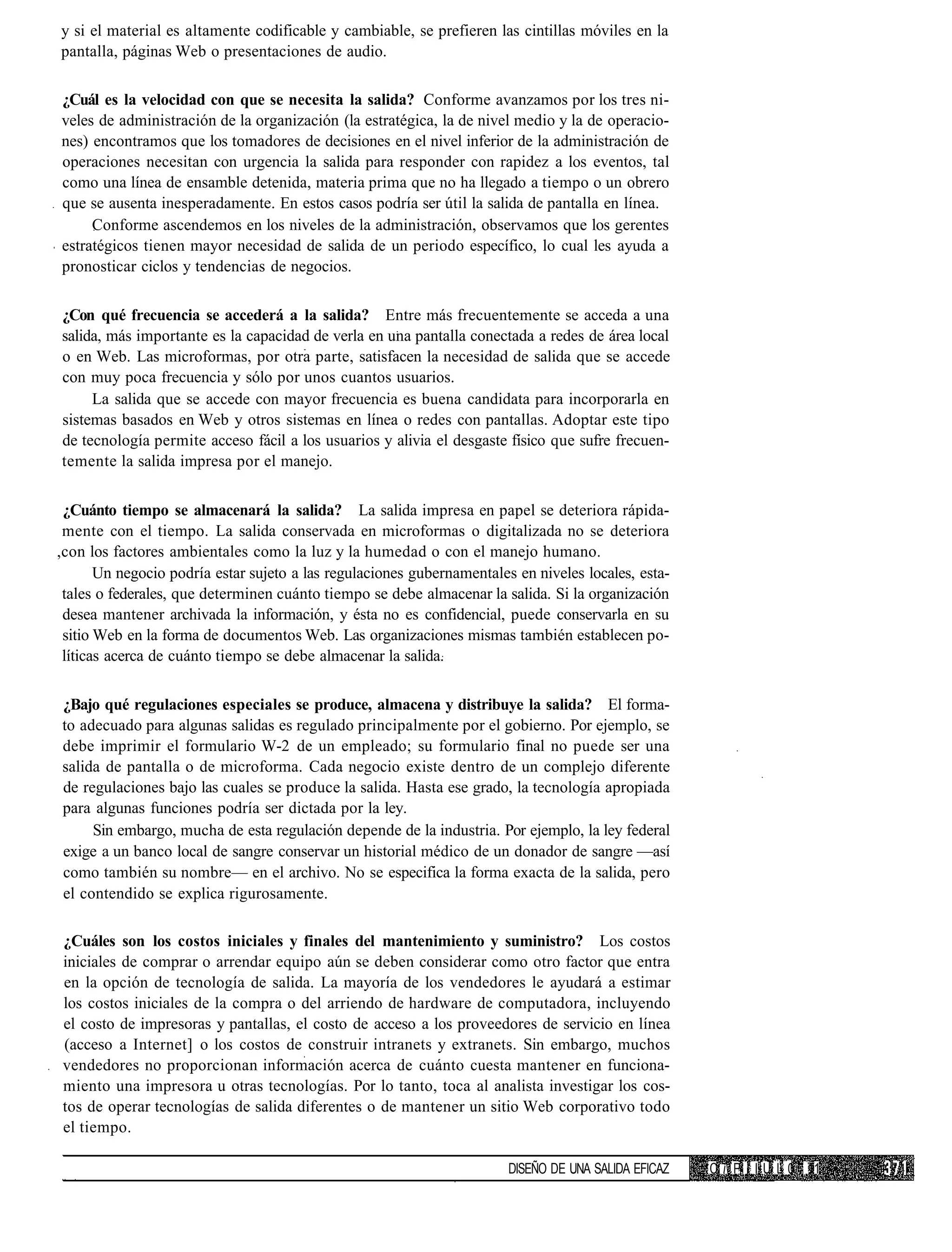 y si el material es altamente codificable y cambiable, se prefieren las cintillas móviles en la
pantalla, páginas Web o presentaciones de audio.

¿Cuál es la velocidad con que se necesita la salida? Conforme avanzamos por los tres ni-
veles de administración de la organización (la estratégica, la de nivel medio y la de operacio-
nes) encontramos que los tomadores de decisiones en el nivel inferior de la administración de
operaciones necesitan con urgencia la salida para responder con rapidez a los eventos, tal
como una línea de ensamble detenida, materia prima que no ha llegado a tiempo o un obrero
que se ausenta inesperadamente. En estos casos podría ser útil la salida de pantalla en línea.
     Conforme ascendemos en los niveles de la administración, observamos que los gerentes
estratégicos tienen mayor necesidad de salida de un periodo específico, lo cual les ayuda a
pronosticar ciclos y tendencias de negocios.


¿Con qué frecuencia se accederá a la salida? Entre más frecuentemente se acceda a una
salida, más importante es la capacidad de verla en una pantalla conectada a redes de área local
o en Web. Las microformas, por otra parte, satisfacen la necesidad de salida que se accede
con muy poca frecuencia y sólo por unos cuantos usuarios.
     La salida que se accede con mayor frecuencia es buena candidata para incorporarla en
sistemas basados en Web y otros sistemas en línea o redes con pantallas. Adoptar este tipo
de tecnología permite acceso fácil a los usuarios y alivia el desgaste físico que sufre frecuen-
temente la salida impresa por el manejo.


 ¿Cuánto tiempo se almacenará la salida? La salida impresa en papel se deteriora rápida-
 mente con el tiempo. La salida conservada en microformas o digitalizada no se deteriora
,con los factores ambientales como la luz y la humedad o con el manejo humano.
       Un negocio podría estar sujeto a las regulaciones gubernamentales en niveles locales, esta-
 tales o federales, que determinen cuánto tiempo se debe almacenar la salida. Si la organización
 desea mantener archivada la información, y ésta no es confidencial, puede conservarla en su
 sitio Web en la forma de documentos Web. Las organizaciones mismas también establecen po-
 líticas acerca de cuánto tiempo se debe almacenar la salida.


¿Bajo qué regulaciones especiales se produce, almacena y distribuye la salida? El forma-
to adecuado para algunas salidas es regulado principalmente por el gobierno. Por ejemplo, se
debe imprimir el formulario W-2 de un empleado; su formulario final no puede ser una
salida de pantalla o de microforma. Cada negocio existe dentro de un complejo diferente
de regulaciones bajo las cuales se produce la salida. Hasta ese grado, la tecnología apropiada
para algunas funciones podría ser dictada por la ley.
     Sin embargo, mucha de esta regulación depende de la industria. Por ejemplo, la ley federal
exige a un banco local de sangre conservar un historial médico de un donador de sangre —así
como también su nombre— en el archivo. No se especifica la forma exacta de la salida, pero
el contendido se explica rigurosamente.

¿Cuáles son los costos iniciales y finales del mantenimiento y suministro? Los costos
iniciales de comprar o arrendar equipo aún se deben considerar como otro factor que entra
en la opción de tecnología de salida. La mayoría de los vendedores le ayudará a estimar
los costos iniciales de la compra o del arriendo de hardware de computadora, incluyendo
el costo de impresoras y pantallas, el costo de acceso a los proveedores de servicio en línea
(acceso a Internet] o los costos de construir intranets y extranets. Sin embargo, muchos
vendedores no proporcionan información acerca de cuánto cuesta mantener en funciona-
miento una impresora u otras tecnologías. Por lo tanto, toca al analista investigar los cos-
tos de operar tecnologías de salida diferentes o de mantener un sitio Web corporativo todo
el tiempo.

                                                                        DISEÑO DE UNA SALIDA EFICAZ   C i P I I U L 0 11
 