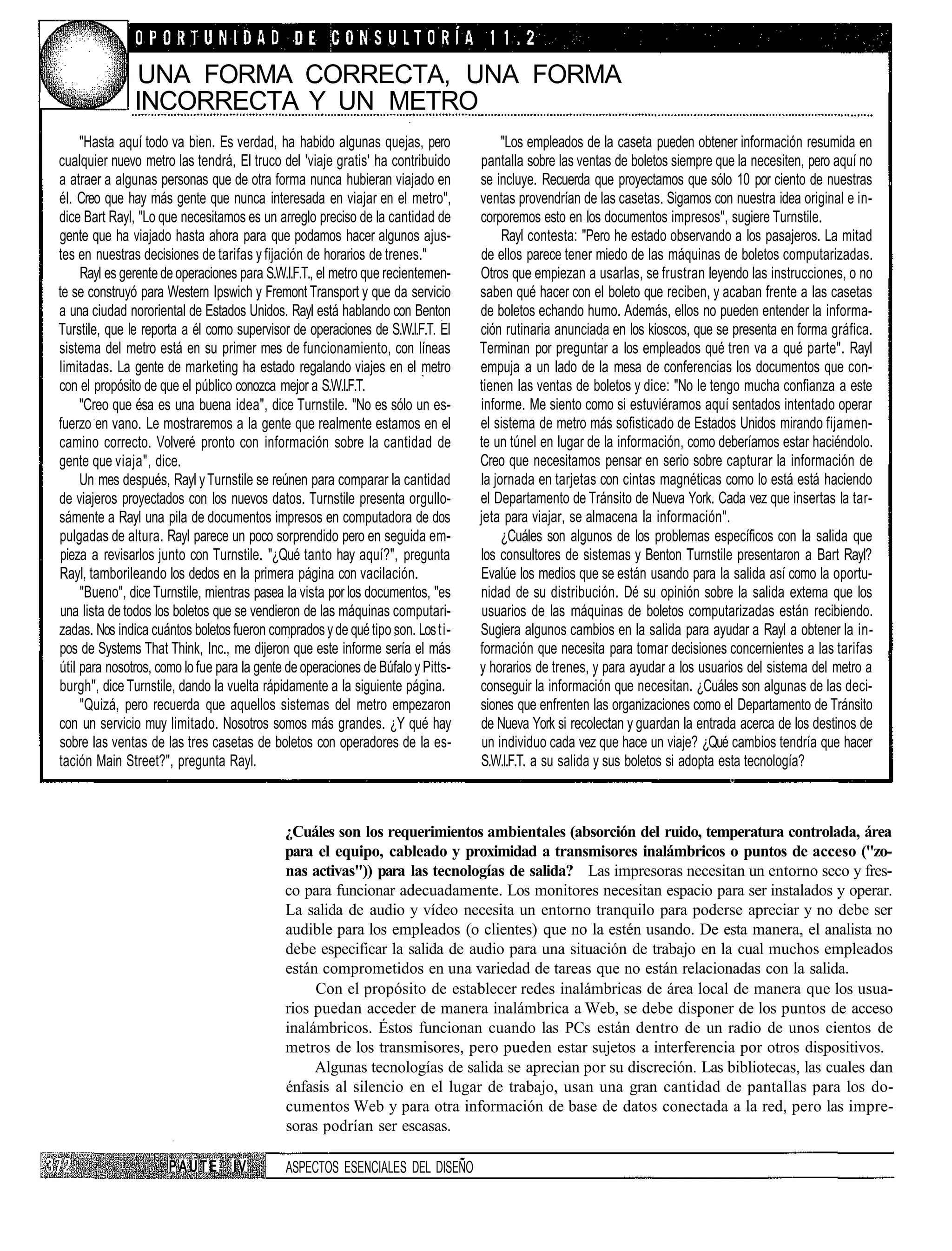 UNA FORMA CORRECTA, UNA FORMA
               INCORRECTA Y UN METRO
     "Hasta aquí todo va bien. Es verdad, ha habido algunas quejas, pero               "Los empleados de la caseta pueden obtener información resumida en
cualquier nuevo metro las tendrá, El truco del 'viaje gratis' ha contribuido      pantalla sobre las ventas de boletos siempre que la necesiten, pero aquí no
a atraer a algunas personas que de otra forma nunca hubieran viajado en           se incluye. Recuerda que proyectamos que sólo 10 por ciento de nuestras
él. Creo que hay más gente que nunca interesada en viajar en el metro",           ventas provendrían de las casetas. Sigamos con nuestra idea original e in-
dice Bart Rayl, "Lo que necesitamos es un arreglo preciso de la cantidad de       corporemos esto en los documentos impresos", sugiere Turnstile.
gente que ha viajado hasta ahora para que podamos hacer algunos ajus-                  Rayl contesta: "Pero he estado observando a los pasajeros. La mitad
tes en nuestras decisiones de tarifas y fijación de horarios de trenes."          de ellos parece tener miedo de las máquinas de boletos computarizadas.
     Rayl es gerente de operaciones para S.W.I.F.T., el metro que recientemen-    Otros que empiezan a usarlas, se frustran leyendo las instrucciones, o no
te se construyó para Western Ipswich y Fremont Transport y que da servicio        saben qué hacer con el boleto que reciben, y acaban frente a las casetas
a una ciudad nororiental de Estados Unidos. Rayl está hablando con Benton         de boletos echando humo. Además, ellos no pueden entender la informa-
Turstile, que le reporta a él corno supervisor de operaciones de S.W.I.F.T. El    ción rutinaria anunciada en los kioscos, que se presenta en forma gráfica.
sistema del metro está en su primer mes de funcionamiento, con líneas             Terminan por preguntar a los empleados qué tren va a qué parte". Rayl
limitadas. La gente de marketing ha estado regalando viajes en el metro           empuja a un lado de la mesa de conferencias los documentos que con-
con el propósito de que el público conozca mejor a S.W.I.F.T.                     tienen las ventas de boletos y dice: "No le tengo mucha confianza a este
     "Creo que ésa es una buena idea", dice Turnstile. "No es sólo un es-         informe. Me siento como si estuviéramos aquí sentados intentado operar
fuerzo en vano. Le mostraremos a la gente que realmente estamos en el             el sistema de metro más sofisticado de Estados Unidos mirando fijamen-
camino correcto. Volveré pronto con información sobre la cantidad de              te un túnel en lugar de la información, como deberíamos estar haciéndolo.
gente que viaja", dice.                                                           Creo que necesitamos pensar en serio sobre capturar la información de
     Un mes después, Rayl y Turnstile se reúnen para comparar la cantidad         la jornada en tarjetas con cintas magnéticas como lo está está haciendo
de viajeros proyectados con los nuevos datos. Turnstile presenta orgullo-         el Departamento de Tránsito de Nueva York. Cada vez que insertas la tar-
sámente a Rayl una pila de documentos impresos en computadora de dos              jeta para viajar, se almacena la información".
pulgadas de altura. Rayl parece un poco sorprendido pero en seguida em-                ¿Cuáles son algunos de los problemas específicos con la salida que
 pieza a revisarlos junto con Turnstile. "¿Qué tanto hay aquí?", pregunta         los consultores de sistemas y Benton Turnstile presentaron a Bart Rayl?
Rayl, tamborileando los dedos en la primera página con vacilación.                Evalúe los medios que se están usando para la salida así como la oportu-
     "Bueno", dice Turnstile, mientras pasea la vista por los documentos, "es     nidad de su distribución. Dé su opinión sobre la salida extema que los
 una lista de todos los boletos que se vendieron de las máquinas computari-        usuarios de las máquinas de boletos computarizadas están recibiendo.
zadas. Nos indica cuántos boletos fueron comprados y de qué tipo son. Los ti-     Sugiera algunos cambios en la salida para ayudar a Rayl a obtener la in-
pos de Systems That Think, Inc., me dijeron que este informe sería el más         formación que necesita para tomar decisiones concernientes a las tarifas
útil para nosotros, como lo fue para la gente de operaciones de Búfalo y Pitts-   y horarios de trenes, y para ayudar a los usuarios del sistema del metro a
burgh", dice Turnstile, dando la vuelta rápidamente a la siguiente página.        conseguir la información que necesitan. ¿Cuáles son algunas de las deci-
     "Quizá, pero recuerda que aquellos sistemas del metro empezaron              siones que enfrenten las organizaciones como el Departamento de Tránsito
con un servicio muy limitado. Nosotros somos más grandes. ¿Y qué hay              de Nueva York si recolectan y guardan la entrada acerca de los destinos de
sobre las ventas de las tres casetas de boletos con operadores de la es-           un individuo cada vez que hace un viaje? ¿Qué cambios tendría que hacer
tación Main Street?", pregunta Rayl.                                              S.W.I.F.T. a su salida y sus boletos si adopta esta tecnología?



                                             ¿Cuáles son los requerimientos ambientales (absorción del ruido, temperatura controlada, área
                                             para el equipo, cableado y proximidad a transmisores inalámbricos o puntos de acceso ("zo-
                                             nas activas")) para las tecnologías de salida? Las impresoras necesitan un entorno seco y fres-
                                             co para funcionar adecuadamente. Los monitores necesitan espacio para ser instalados y operar.
                                             La salida de audio y vídeo necesita un entorno tranquilo para poderse apreciar y no debe ser
                                             audible para los empleados (o clientes) que no la estén usando. De esta manera, el analista no
                                             debe especificar la salida de audio para una situación de trabajo en la cual muchos empleados
                                             están comprometidos en una variedad de tareas que no están relacionadas con la salida.
                                                  Con el propósito de establecer redes inalámbricas de área local de manera que los usua-
                                             rios puedan acceder de manera inalámbrica a Web, se debe disponer de los puntos de acceso
                                             inalámbricos. Éstos funcionan cuando las PCs están dentro de un radio de unos cientos de
                                             metros de los transmisores, pero pueden estar sujetos a interferencia por otros dispositivos.
                                                  Algunas tecnologías de salida se aprecian por su discreción. Las bibliotecas, las cuales dan
                                             énfasis al silencio en el lugar de trabajo, usan una gran cantidad de pantallas para los do-
                                             cumentos Web y para otra información de base de datos conectada a la red, pero las impre-
                                             soras podrían ser escasas.

                      PAUTE        IV        ASPECTOS ESENCIALES DEL DISEÑO
 