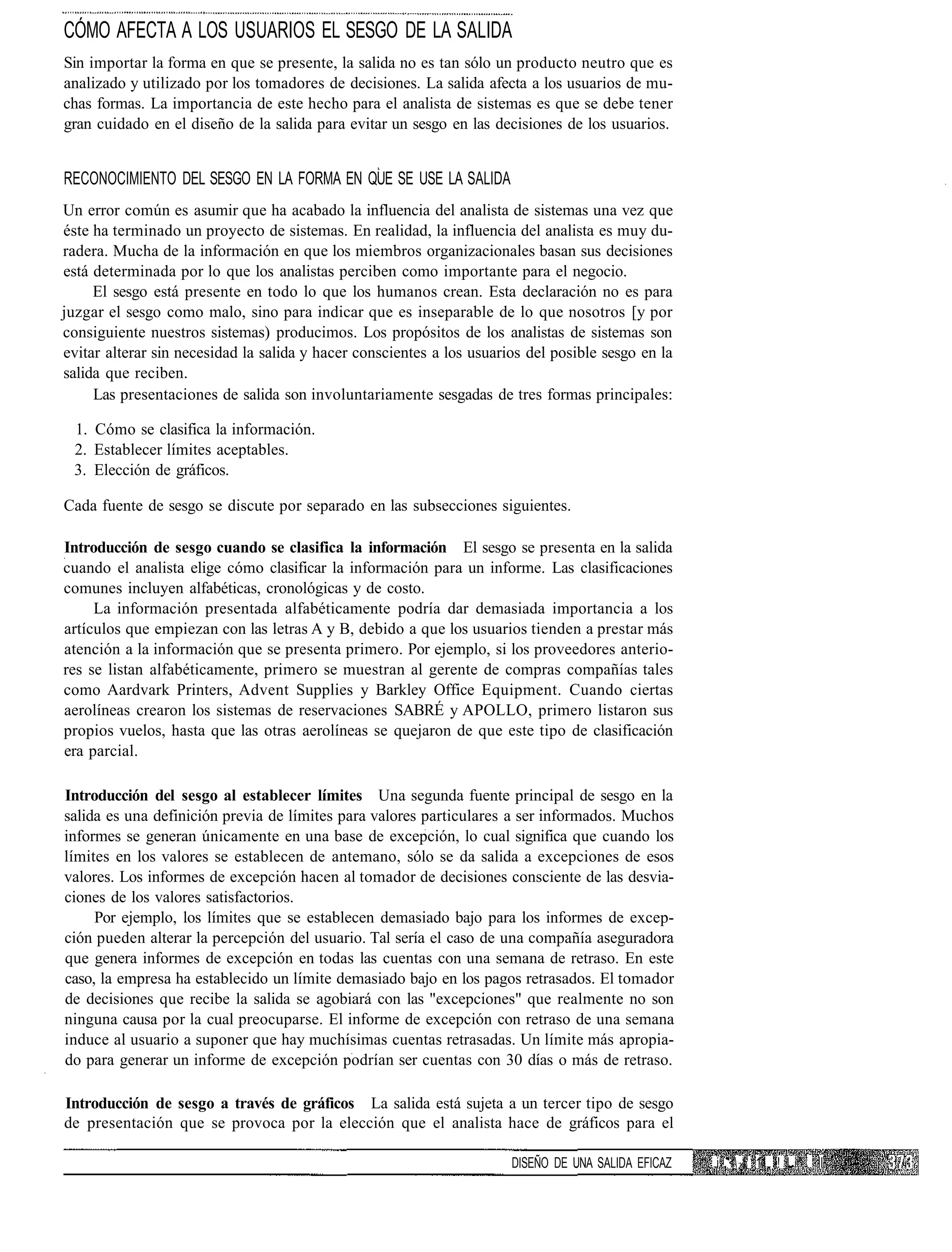 CÓMO AFECTA A LOS USUARIOS EL SESGO DE LA SALIDA
Sin importar la forma en que se presente, la salida no es tan sólo un producto neutro que es
analizado y utilizado por los tomadores de decisiones. La salida afecta a los usuarios de mu-
chas formas. La importancia de este hecho para el analista de sistemas es que se debe tener
gran cuidado en el diseño de la salida para evitar un sesgo en las decisiones de los usuarios.


RECONOCIMIENTO DEL SESGO EN LA FORMA EN QUE SE USE LA SALIDA
Un error común es asumir que ha acabado la influencia del analista de sistemas una vez que
éste ha terminado un proyecto de sistemas. En realidad, la influencia del analista es muy du-
radera. Mucha de la información en que los miembros organizacionales basan sus decisiones
está determinada por lo que los analistas perciben como importante para el negocio.
     El sesgo está presente en todo lo que los humanos crean. Esta declaración no es para
juzgar el sesgo como malo, sino para indicar que es inseparable de lo que nosotros [y por
consiguiente nuestros sistemas) producimos. Los propósitos de los analistas de sistemas son
evitar alterar sin necesidad la salida y hacer conscientes a los usuarios del posible sesgo en la
salida que reciben.
     Las presentaciones de salida son involuntariamente sesgadas de tres formas principales:

 1. Cómo se clasifica la información.
 2. Establecer límites aceptables.
 3. Elección de gráficos.

Cada fuente de sesgo se discute por separado en las subsecciones siguientes.

Introducción de sesgo cuando se clasifica la información El sesgo se presenta en la salida
cuando el analista elige cómo clasificar la información para un informe. Las clasificaciones
comunes incluyen alfabéticas, cronológicas y de costo.
     La información presentada alfabéticamente podría dar demasiada importancia a los
artículos que empiezan con las letras A y B, debido a que los usuarios tienden a prestar más
atención a la información que se presenta primero. Por ejemplo, si los proveedores anterio-
res se listan alfabéticamente, primero se muestran al gerente de compras compañías tales
como Aardvark Printers, Advent Supplies y Barkley Office Equipment. Cuando ciertas
aerolíneas crearon los sistemas de reservaciones SABRÉ y APOLLO, primero listaron sus
propios vuelos, hasta que las otras aerolíneas se quejaron de que este tipo de clasificación
era parcial.

Introducción del sesgo al establecer límites Una segunda fuente principal de sesgo en la
salida es una definición previa de límites para valores particulares a ser informados. Muchos
informes se generan únicamente en una base de excepción, lo cual significa que cuando los
límites en los valores se establecen de antemano, sólo se da salida a excepciones de esos
valores. Los informes de excepción hacen al tomador de decisiones consciente de las desvia-
ciones de los valores satisfactorios.
     Por ejemplo, los límites que se establecen demasiado bajo para los informes de excep-
ción pueden alterar la percepción del usuario. Tal sería el caso de una compañía aseguradora
que genera informes de excepción en todas las cuentas con una semana de retraso. En este
caso, la empresa ha establecido un límite demasiado bajo en los pagos retrasados. El tomador
de decisiones que recibe la salida se agobiará con las "excepciones" que realmente no son
ninguna causa por la cual preocuparse. El informe de excepción con retraso de una semana
induce al usuario a suponer que hay muchísimas cuentas retrasadas. Un límite más apropia-
do para generar un informe de excepción podrían ser cuentas con 30 días o más de retraso.

Introducción de sesgo a través de gráficos La salida está sujeta a un tercer tipo de sesgo
de presentación que se provoca por la elección que el analista hace de gráficos para el

                                                                       DISEÑO DE UNA SALIDA EFICAZ   i: < I1 11 I! L "   II
 