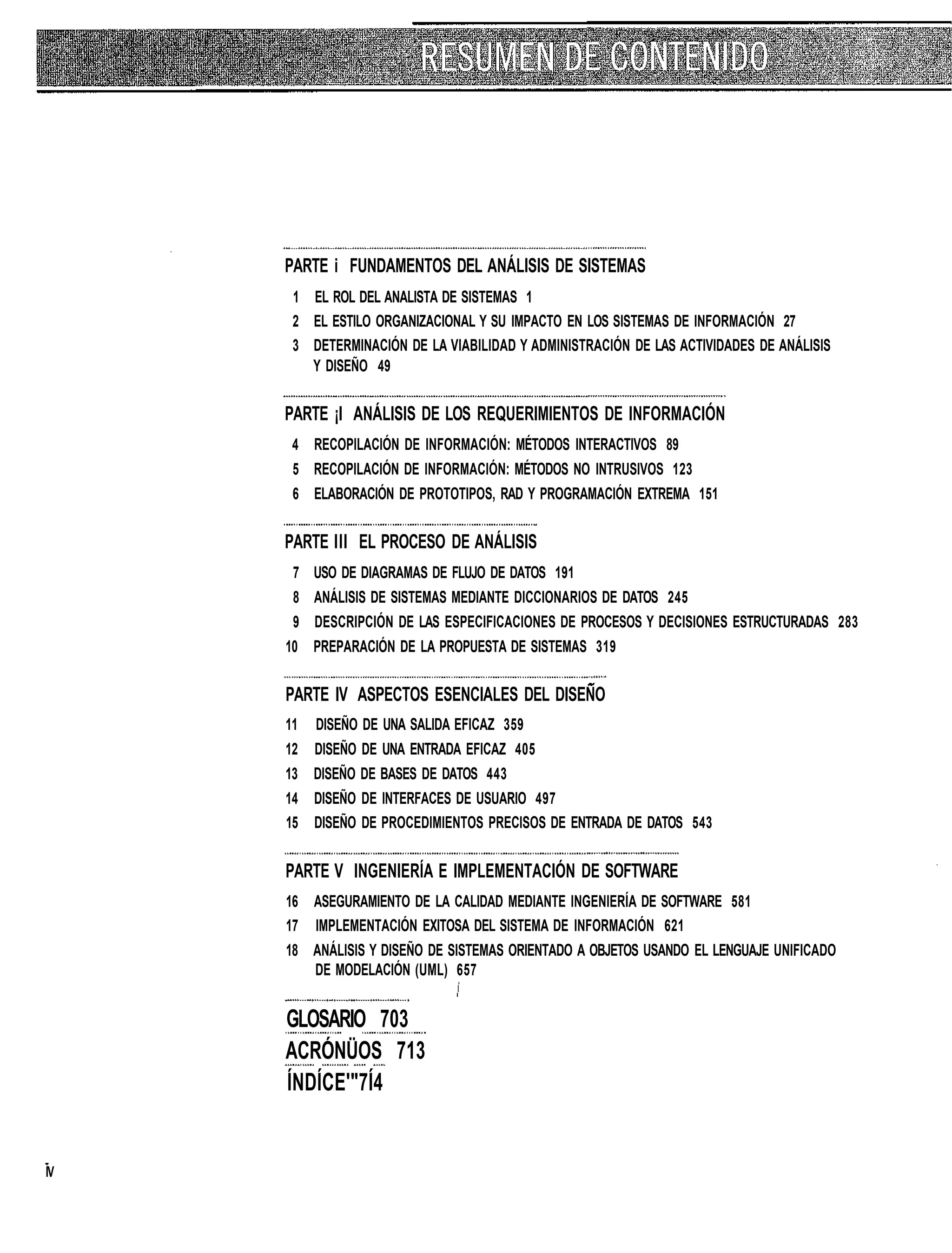 PARTE i FUNDAMENTOS DEL ANÁLISIS DE SISTEMAS
      1 EL ROL DEL ANALISTA DE SISTEMAS 1
      2 EL ESTILO ORGANIZACIONAL Y SU IMPACTO EN LOS SISTEMAS DE INFORMACIÓN 27
      3 DETERMINACIÓN DE LA VIABILIDAD Y ADMINISTRACIÓN DE LAS ACTIVIDADES DE ANÁLISIS
        Y DISEÑO 49


     PARTE ¡I ANÁLISIS DE LOS REQUERIMIENTOS DE INFORMACIÓN
      4 RECOPILACIÓN DE INFORMACIÓN: MÉTODOS INTERACTIVOS 89
      5 RECOPILACIÓN DE INFORMACIÓN: MÉTODOS NO INTRUSIVOS 123
      6 ELABORACIÓN DE PROTOTIPOS, RAD Y PROGRAMACIÓN EXTREMA 151


     PARTE III EL PROCESO DE ANÁLISIS
      7 USO DE DIAGRAMAS DE FLUJO DE DATOS 191
      8 ANÁLISIS DE SISTEMAS MEDIANTE DICCIONARIOS DE DATOS 245
      9 DESCRIPCIÓN DE LAS ESPECIFICACIONES DE PROCESOS Y DECISIONES ESTRUCTURADAS 283
     10 PREPARACIÓN DE LA PROPUESTA DE SISTEMAS 319


     PARTE IV ASPECTOS ESENCIALES DEL DISEÑO
     11   DISEÑO DE UNA SALIDA EFICAZ 359
     12   DISEÑO DE UNA ENTRADA EFICAZ 405
     13 DISEÑO DE BASES DE DATOS 443
     14 DISEÑO DE INTERFACES DE USUARIO 497
     15 DISEÑO DE PROCEDIMIENTOS PRECISOS DE ENTRADA DE DATOS 543


     PARTE V INGENIERÍA E IMPLEMENTACIÓN DE SOFTWARE
     16 ASEGURAMIENTO DE LA CALIDAD MEDIANTE INGENIERÍA DE SOFTWARE 581
     17 IMPLEMENTACIÓN EXITOSA DEL SISTEMA DE INFORMACIÓN 621
     18 ANÁLISIS Y DISEÑO DE SISTEMAS ORIENTADO A OBJETOS USANDO EL LENGUAJE UNIFICADO
        DE MODELACIÓN (UML) 657


     GLOSARIO 703
     ACRÓNÜOS 713
     ÍNDÍCE'"7Í4


IV
 