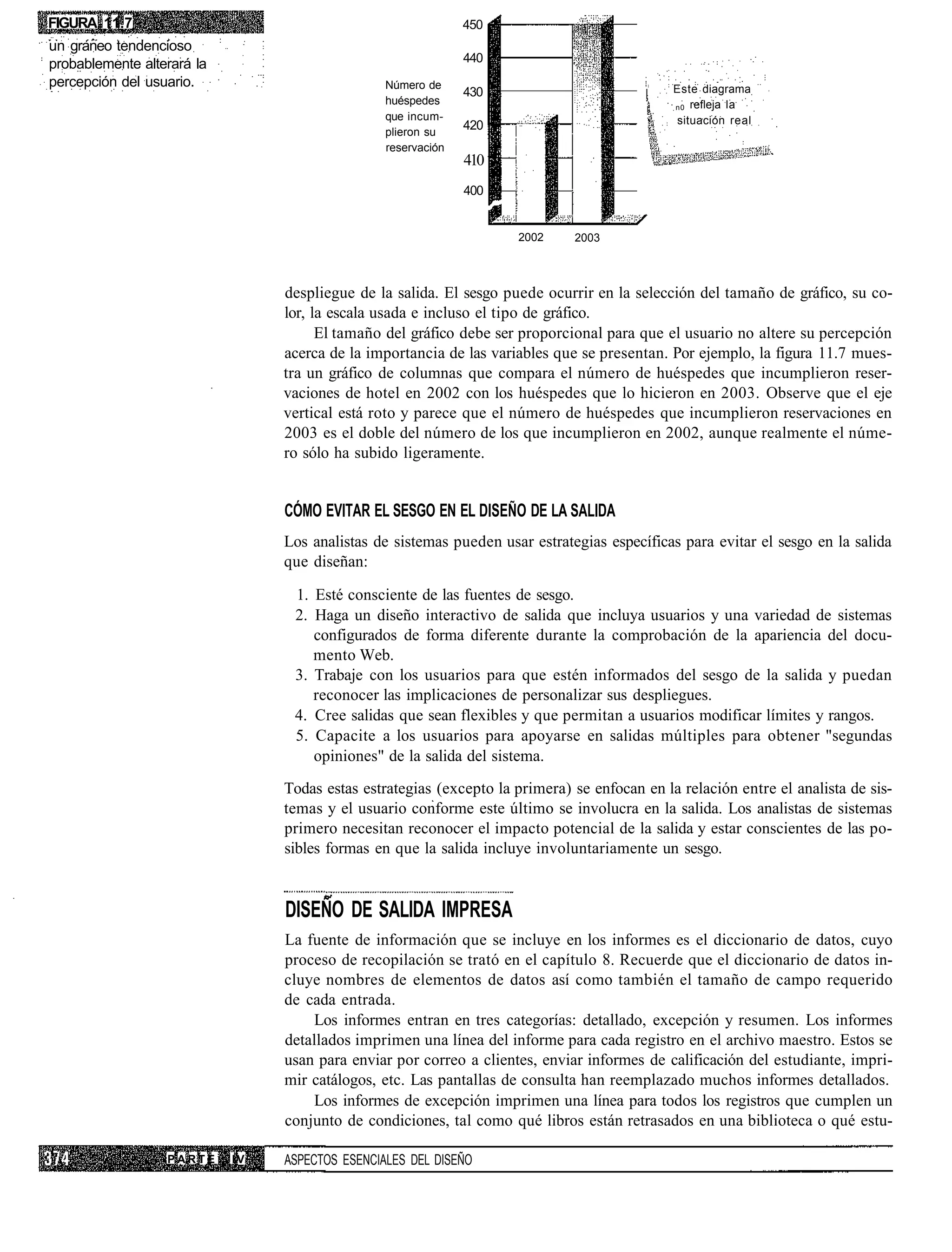 FIGURA 11.7                                                    450
un graneo tendencioso
probablemente alterará la                                      440
percepción del usuario.                          Número de                                    Este diagrama
                                                               430
                                                 huéspedes                                    n0 refleja la
                                                 que incum-                                   situación real
                                                 plieron su
                                                               420
                                                 reservación
                                                               410
                                                               400


                                                                     2002     2003



                                 despliegue de la salida. El sesgo puede ocurrir en la selección del tamaño de gráfico, su co-
                                 lor, la escala usada e incluso el tipo de gráfico.
                                       El tamaño del gráfico debe ser proporcional para que el usuario no altere su percepción
                                 acerca de la importancia de las variables que se presentan. Por ejemplo, la figura 11.7 mues-
                                 tra un gráfico de columnas que compara el número de huéspedes que incumplieron reser-
                                 vaciones de hotel en 2002 con los huéspedes que lo hicieron en 2003. Observe que el eje
                                 vertical está roto y parece que el número de huéspedes que incumplieron reservaciones en
                                 2003 es el doble del número de los que incumplieron en 2002, aunque realmente el núme-
                                 ro sólo ha subido ligeramente.


                                 CÓMO EVITAR EL SESGO EN EL DISEÑO DE LA SALIDA
                                 Los analistas de sistemas pueden usar estrategias específicas para evitar el sesgo en la salida
                                 que diseñan:

                                  1. Esté consciente de las fuentes de sesgo.
                                  2. Haga un diseño interactivo de salida que incluya usuarios y una variedad de sistemas
                                     configurados de forma diferente durante la comprobación de la apariencia del docu-
                                     mento Web.
                                  3. Trabaje con los usuarios para que estén informados del sesgo de la salida y puedan
                                     reconocer las implicaciones de personalizar sus despliegues.
                                  4. Cree salidas que sean flexibles y que permitan a usuarios modificar límites y rangos.
                                  5. Capacite a los usuarios para apoyarse en salidas múltiples para obtener "segundas
                                     opiniones" de la salida del sistema.
                                 Todas estas estrategias (excepto la primera) se enfocan en la relación entre el analista de sis-
                                 temas y el usuario conforme este último se involucra en la salida. Los analistas de sistemas
                                 primero necesitan reconocer el impacto potencial de la salida y estar conscientes de las po-
                                 sibles formas en que la salida incluye involuntariamente un sesgo.


                                 DISEÑO DE SALIDA IMPRESA
                                 La fuente de información que se incluye en los informes es el diccionario de datos, cuyo
                                 proceso de recopilación se trató en el capítulo 8. Recuerde que el diccionario de datos in-
                                 cluye nombres de elementos de datos así como también el tamaño de campo requerido
                                 de cada entrada.
                                     Los informes entran en tres categorías: detallado, excepción y resumen. Los informes
                                 detallados imprimen una línea del informe para cada registro en el archivo maestro. Estos se
                                 usan para enviar por correo a clientes, enviar informes de calificación del estudiante, impri-
                                 mir catálogos, etc. Las pantallas de consulta han reemplazado muchos informes detallados.
                                     Los informes de excepción imprimen una línea para todos los registros que cumplen un
                                 conjunto de condiciones, tal como qué libros están retrasados en una biblioteca o qué estu-

                  PARTE     IV   ASPECTOS ESENCIALES DEL DISEÑO
 