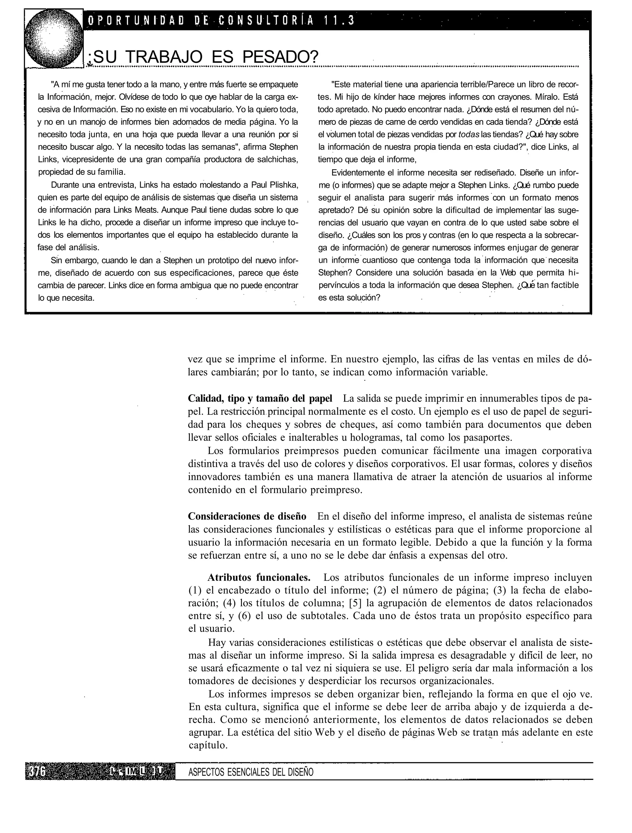 ;SU TRABAJO ES PESADO?
    "A mí me gusta tener todo a la mano, y entre más fuerte se empaquete         "Este material tiene una apariencia terrible/Parece un libro de recor-
la Información, mejor. Olvídese de todo lo que oye hablar de la carga ex-    tes. Mi hijo de kínder hace mejores informes con crayones. Míralo. Está
cesiva de Información. Eso no existe en mi vocabulario. Yo la quiero toda,   todo apretado. No puedo encontrar nada. ¿Dónde está el resumen del nú-
y no en un manojo de informes bien adornados de media página. Yo la          mero de piezas de carne de cerdo vendidas en cada tienda? ¿Dónde está
necesito toda junta, en una hoja que pueda llevar a una reunión por si       el volumen total de piezas vendidas por todas las tiendas? ¿Qué hay sobre
necesito buscar algo. Y la necesito todas las semanas", afirma Stephen       la información de nuestra propia tienda en esta ciudad?", dice Links, al
Links, vicepresidente de una gran compañía productora de salchichas,         tiempo que deja el informe,
propiedad de su familia.                                                         Evidentemente el informe necesita ser rediseñado. Diseñe un infor-
    Durante una entrevista, Links ha estado molestando a Paul Plishka,       me (o informes) que se adapte mejor a Stephen Links. ¿Qué rumbo puede
quien es parte del equipo de análisis de sistemas que diseña un sistema      seguir el analista para sugerir más informes con un formato menos
de información para Links Meats. Aunque Paul tiene dudas sobre lo que        apretado? Dé su opinión sobre la dificultad de implementar las suge-
Links le ha dicho, procede a diseñar un informe impreso que incluye to-      rencias del usuario que vayan en contra de lo que usted sabe sobre el
dos los elementos importantes que el equipo ha establecido durante la        diseño. ¿Cuáles son los pros y contras (en lo que respecta a la sobrecar-
fase del análisis.                                                           ga de información) de generar numerosos informes enjugar de generar
    Sin embargo, cuando le dan a Stephen un prototipo del nuevo infor-       un informe cuantioso que contenga toda la información que necesita
me, diseñado de acuerdo con sus especificaciones, parece que éste            Stephen? Considere una solución basada en la Web que permita hi-
cambia de parecer. Links dice en forma ambigua que no puede encontrar        pervínculos a toda la información que desea Stephen. ¿Que tan factible
lo que necesita.                                                             es esta solución?




                                          vez que se imprime el informe. En nuestro ejemplo, las cifras de las ventas en miles de dó-
                                          lares cambiarán; por lo tanto, se indican como información variable.

                                          Calidad, tipo y tamaño del papel La salida se puede imprimir en innumerables tipos de pa-
                                          pel. La restricción principal normalmente es el costo. Un ejemplo es el uso de papel de seguri-
                                          dad para los cheques y sobres de cheques, así como también para documentos que deben
                                          llevar sellos oficiales e inalterables u hologramas, tal como los pasaportes.
                                               Los formularios preimpresos pueden comunicar fácilmente una imagen corporativa
                                          distintiva a través del uso de colores y diseños corporativos. El usar formas, colores y diseños
                                          innovadores también es una manera llamativa de atraer la atención de usuarios al informe
                                          contenido en el formulario preimpreso.

                                          Consideraciones de diseño En el diseño del informe impreso, el analista de sistemas reúne
                                          las consideraciones funcionales y estilísticas o estéticas para que el informe proporcione al
                                          usuario la información necesaria en un formato legible. Debido a que la función y la forma
                                          se refuerzan entre sí, a uno no se le debe dar énfasis a expensas del otro.

                                               Atributos funcionales. Los atributos funcionales de un informe impreso incluyen
                                          (1) el encabezado o título del informe; (2) el número de página; (3) la fecha de elabo-
                                          ración; (4) los títulos de columna; [5] la agrupación de elementos de datos relacionados
                                          entre sí, y (6) el uso de subtotales. Cada uno de éstos trata un propósito específico para
                                          el usuario.
                                               Hay varias consideraciones estilísticas o estéticas que debe observar el analista de siste-
                                          mas al diseñar un informe impreso. Si la salida impresa es desagradable y difícil de leer, no
                                          se usará eficazmente o tal vez ni siquiera se use. El peligro sería dar mala información a los
                                          tomadores de decisiones y desperdiciar los recursos organizacionales.
                                               Los informes impresos se deben organizar bien, reflejando la forma en que el ojo ve.
                                          En esta cultura, significa que el informe se debe leer de arriba abajo y de izquierda a de-
                                          recha. Como se mencionó anteriormente, los elementos de datos relacionados se deben
                                          agrupar. La estética del sitio Web y el diseño de páginas Web se tratan más adelante en este
                                          capítulo.

                    I1 < IM L ! U         ASPECTOS ESENCIALES DEL DISEÑO
 
