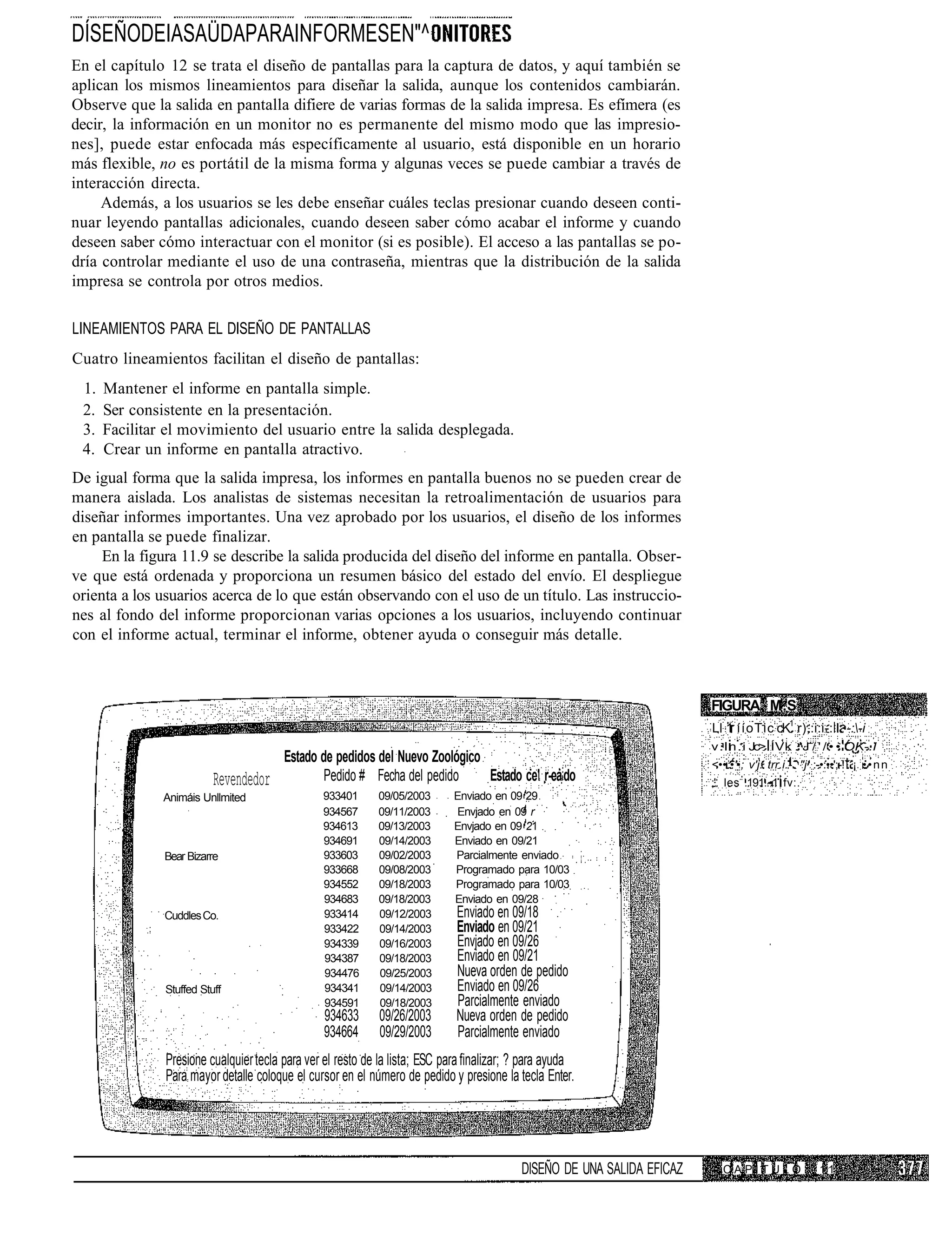 DÍSEÑODEIASAÜDAPARAINFORMESEN"^
En el capítulo 12 se trata el diseño de pantallas para la captura de datos, y aquí también se
aplican los mismos lineamientos para diseñar la salida, aunque los contenidos cambiarán.
Observe que la salida en pantalla difiere de varias formas de la salida impresa. Es efímera (es
decir, la información en un monitor no es permanente del mismo modo que las impresio-
nes], puede estar enfocada más específicamente al usuario, está disponible en un horario
más flexible, no es portátil de la misma forma y algunas veces se puede cambiar a través de
interacción directa.
     Además, a los usuarios se les debe enseñar cuáles teclas presionar cuando deseen conti-
nuar leyendo pantallas adicionales, cuando deseen saber cómo acabar el informe y cuando
deseen saber cómo interactuar con el monitor (si es posible). El acceso a las pantallas se po-
dría controlar mediante el uso de una contraseña, mientras que la distribución de la salida
impresa se controla por otros medios.

LINEAMIENTOS PARA EL DISEÑO DE PANTALLAS
Cuatro lineamientos facilitan el diseño de pantallas:
 1.   Mantener el informe en pantalla simple.
 2.   Ser consistente en la presentación.
 3.   Facilitar el movimiento del usuario entre la salida desplegada.
 4.   Crear un informe en pantalla atractivo.
De igual forma que la salida impresa, los informes en pantalla buenos no se pueden crear de
manera aislada. Los analistas de sistemas necesitan la retroalimentación de usuarios para
diseñar informes importantes. Una vez aprobado por los usuarios, el diseño de los informes
en pantalla se puede finalizar.
     En la figura 11.9 se describe la salida producida del diseño del informe en pantalla. Obser-
ve que está ordenada y proporciona un resumen básico del estado del envío. El despliegue
orienta a los usuarios acerca de lo que están observando con el uso de un título. Las instruccio-
nes al fondo del informe proporcionan varias opciones a los usuarios, incluyendo continuar
con el informe actual, terminar el informe, obtener ayuda o conseguir más detalle.



                                                                                                                         FIGURA M.S
                                                                                                                         Ll 1 ííoTic cK1 r),:i:i-: I. -:-i
                                                                                                                         v.ln.i Jc> ÍVk .'J / ' / • • OK-.I
                                        Estado de pedidos del Nuevo Zoológico                                            <••:•'•; v'j. trr.i.-. "j :-•:••';-! ¡ • • n n
                          Revendedor           Pedido # Fecha del pedido      Estado ce' r-ea:do                         ;'. les .191..-1 fv:.
               Animáis Unllmited                933401      09/05/2003       Enviado en 09 29
                                                934567      09/11/2003       Envjado en 09 r
                                                934613      09/13/2003       Envjado en 09 21
                                                934691      09/14/2003       Enviado en 09/21
               Bear Bizarre                     933603      09/02/2003       Parcialmente enviado
                                                933668      09/08/2003       Programado para 10/03
                                                934552      09/18/2003       Programado para 10/03
                                                934683      09/18/2003       Enviado en 09/28
               Cuddles Co.                      933414      09/12/2003       Enviado en 09/18
                                                933422      09/14/2003       Enviado en 09/21
                                                934339      09/16/2003       Envjado en 09/26
                                                934387      09/18/2003       Enviado en 09/21
                                                934476      09/25/2003       Nueva orden de pedido
               Stuffed Stuff                    934341      09/14/2003       Enviado en 09/26
                                                934591      09/18/2003       Parcialmente enviado
                                                 934633      09/26/2003      Nueva orden de pedido
                                                 934664      09/29/2003      Parcialmente enviado
               Presione cualquier tecla para ver el resto de la lista; ESC para finalizar; ? para ayuda
               Para mayor detalle coloque el cursor en el número de pedido y presione la tecla Enter.




                                                                                           DISEÑO DE UNA SALIDA EFICAZ      CAPITULO                 11
 