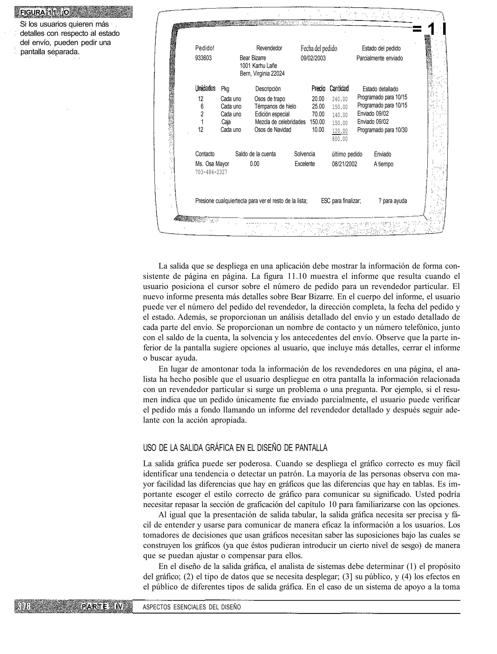 FIGURA 1 1 . ¡O
Si los usuarios quieren más
detalles con respecto al estado                                                                                                                         =1I
del envío, pueden pedir una
pantalla separada.
                                                  Pedido!                     Revendedor            Fecha del pedido             Estado del pedido
                                                  933603               Bear Bizarre                 09/02/2003                 Parcialmente enviado
                                                                       1001 Karhu Lañe
                                                                       Bern, Virginia 22024

                                                              Pkg             Descripción                                         Estado detallado
                                                   12         Cada uno        Osos de trapo                 20.00   240.00      Programado para 10/15
                                                    6         Cada uno        Témpanos de hielo             25.00   150.00      Programado para 10/15
                                                    2         Cada uno        Edición especial              70.00   140.00      Enviado 09/02
                                                    1         Caja            Mezcla de celebridades       150.00   150.00      Enviado 09/02
                                                   12         Cada uno        Osos de Navidad               10.00   120.00      Programado para 10/30
                                                                                                                    800.00

                                                  Contacto      Saldo de la cuenta               Solvencia          último pedido     Enviado
                                                  Ms. Osa Mayor       0.00                       Excelente          08/21/2002        A tiempo
                                                  703-484-2327



                                                  Presione cualquiertecla para ver el resto de la lista;       ESC para finalizar;      ? para ayuda




                                        La salida que se despliega en una aplicación debe mostrar la información de forma con-
                                  sistente de página en página. La figura 11.10 muestra el informe que resulta cuando el
                                  usuario posiciona el cursor sobre el número de pedido para un revendedor particular. El
                                  nuevo informe presenta más detalles sobre Bear Bizarre. En el cuerpo del informe, el usuario
                                  puede ver el número del pedido del revendedor, la dirección completa, la fecha del pedido y
                                  el estado. Además, se proporcionan un análisis detallado del envío y un estado detallado de
                                  cada parte del envío. Se proporcionan un nombre de contacto y un número telefónico, junto
                                  con el saldo de la cuenta, la solvencia y los antecedentes del envío. Observe que la parte in-
                                  ferior de la pantalla sugiere opciones al usuario, que incluye más detalles, cerrar el informe
                                  o buscar ayuda.
                                        En lugar de amontonar toda la información de los revendedores en una página, el ana-
                                  lista ha hecho posible que el usuario despliegue en otra pantalla la información relacionada
                                  con un revendedor particular si surge un problema o una pregunta. Por ejemplo, si el resu-
                                  men indica que un pedido únicamente fue enviado parcialmente, el usuario puede verificar
                                  el pedido más a fondo llamando un informe del revendedor detallado y después seguir ade-
                                  lante con la acción apropiada.


                                  USO DE LA SALIDA GRÁFICA EN EL DISEÑO DE PANTALLA
                                  La salida gráfica puede ser poderosa. Cuando se despliega el gráfico correcto es muy fácil
                                  identificar una tendencia o detectar un patrón. La mayoría de las personas observa con ma-
                                  yor facilidad las diferencias que hay en gráficos que las diferencias que hay en tablas. Es im-
                                  portante escoger el estilo correcto de gráfico para comunicar su significado. Usted podría
                                  necesitar repasar la sección de graficación del capítulo 10 para familiarizarse con las opciones.
                                       Al igual que la presentación de salida tabular, la salida gráfica necesita ser precisa y fá-
                                  cil de entender y usarse para comunicar de manera eficaz la información a los usuarios. Los
                                  tomadores de decisiones que usan gráficos necesitan saber las suposiciones bajo las cuales se
                                  construyen los gráficos (ya que éstos pudieran introducir un cierto nivel de sesgo) de manera
                                  que se puedan ajustar o compensar para ellos.
                                       En el diseño de la salida gráfica, el analista de sistemas debe determinar (1) el propósito
                                  del gráfico; (2) el tipo de datos que se necesita desplegar; (3] su público, y (4) los efectos en
                                  el público de diferentes tipos de salida gráfica. En el caso de un sistema de apoyo a la toma

                   PARTE     IV   ASPECTOS ESENCIALES DEL DISEÑO
 