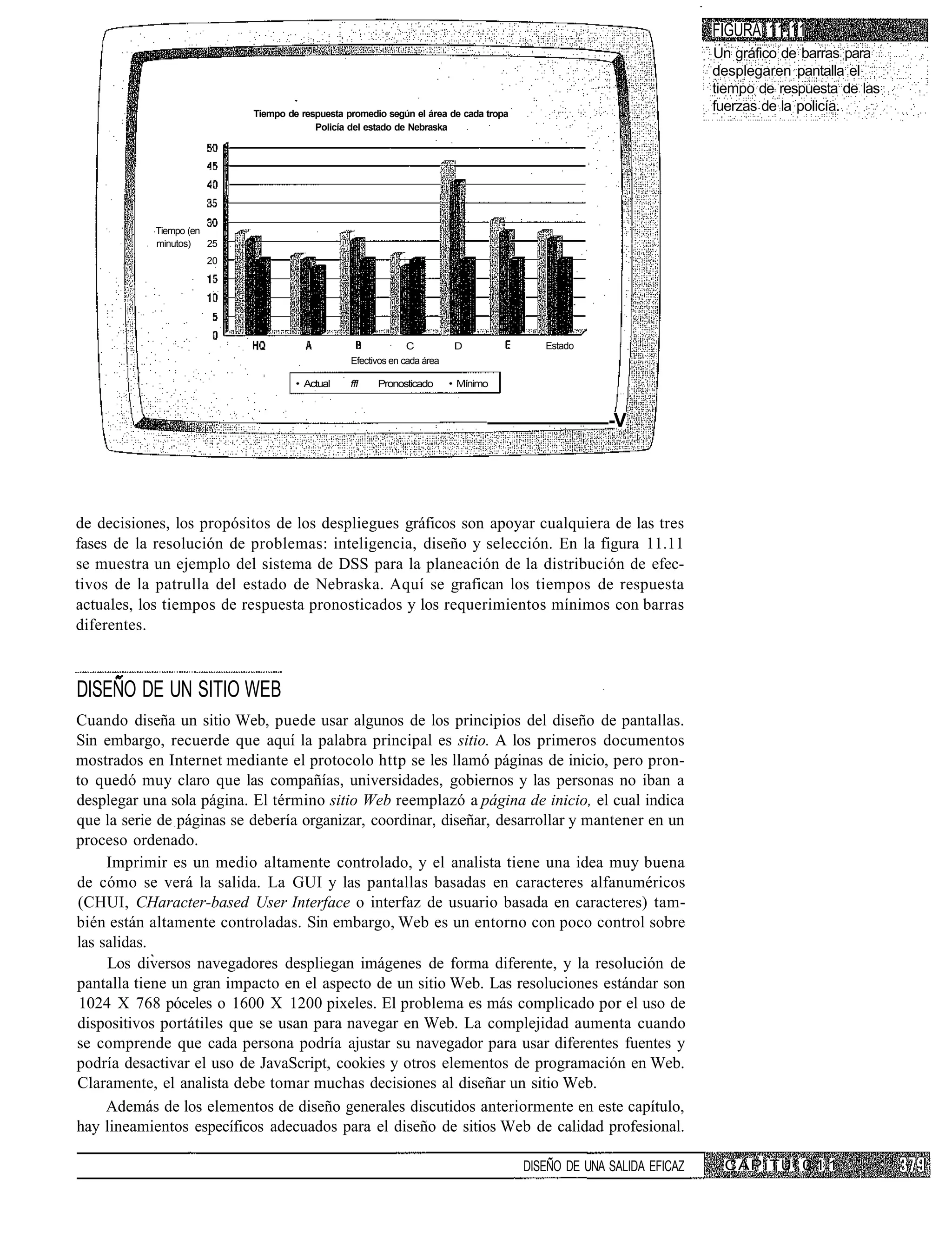 FIGURA 11.11
                                                                                                                     Un gráfico de barras para
                                                                                                                     desplegaren pantalla el
                                                                                                                     tiempo de respuesta de las
                            Tiempo de respuesta promedio según el área de cada tropa
                                                                                                                     fuerzas de la policía.
                                         Policía del estado de Nebraska




            Tiempo (en
            minutos)   25
                      20




                                                               C           D              Estado
                                                 Efectivos en cada área

                                     • Actual    ffl   Pronosticado       • Mínimo



                                                                                                     -V




de decisiones, los propósitos de los despliegues gráficos son apoyar cualquiera de las tres
fases de la resolución de problemas: inteligencia, diseño y selección. En la figura 11.11
se muestra un ejemplo del sistema de DSS para la planeación de la distribución de efec-
tivos de la patrulla del estado de Nebraska. Aquí se grafican los tiempos de respuesta
actuales, los tiempos de respuesta pronosticados y los requerimientos mínimos con barras
diferentes.



DISEÑO DE UN SITIO WEB
Cuando diseña un sitio Web, puede usar algunos de los principios del diseño de pantallas.
Sin embargo, recuerde que aquí la palabra principal es sitio. A los primeros documentos
mostrados en Internet mediante el protocolo http se les llamó páginas de inicio, pero pron-
to quedó muy claro que las compañías, universidades, gobiernos y las personas no iban a
desplegar una sola página. El término sitio Web reemplazó a página de inicio, el cual indica
que la serie de páginas se debería organizar, coordinar, diseñar, desarrollar y mantener en un
proceso ordenado.
     Imprimir es un medio altamente controlado, y el analista tiene una idea muy buena
de cómo se verá la salida. La GUI y las pantallas basadas en caracteres alfanuméricos
(CHUI, CHaracter-based User Interface o interfaz de usuario basada en caracteres) tam-
bién están altamente controladas. Sin embargo, Web es un entorno con poco control sobre
las salidas.
     Los diversos navegadores despliegan imágenes de forma diferente, y la resolución de
pantalla tiene un gran impacto en el aspecto de un sitio Web. Las resoluciones estándar son
 1024 X 768 póceles o 1600 X 1200 pixeles. El problema es más complicado por el uso de
dispositivos portátiles que se usan para navegar en Web. La complejidad aumenta cuando
se comprende que cada persona podría ajustar su navegador para usar diferentes fuentes y
podría desactivar el uso de JavaScript, cookies y otros elementos de programación en Web.
Claramente, el analista debe tomar muchas decisiones al diseñar un sitio Web.
     Además de los elementos de diseño generales discutidos anteriormente en este capítulo,
hay lineamientos específicos adecuados para el diseño de sitios Web de calidad profesional.

                                                                                       DISEÑO DE UNA SALIDA EFICAZ    C A P í T U !. 0 1 1
 