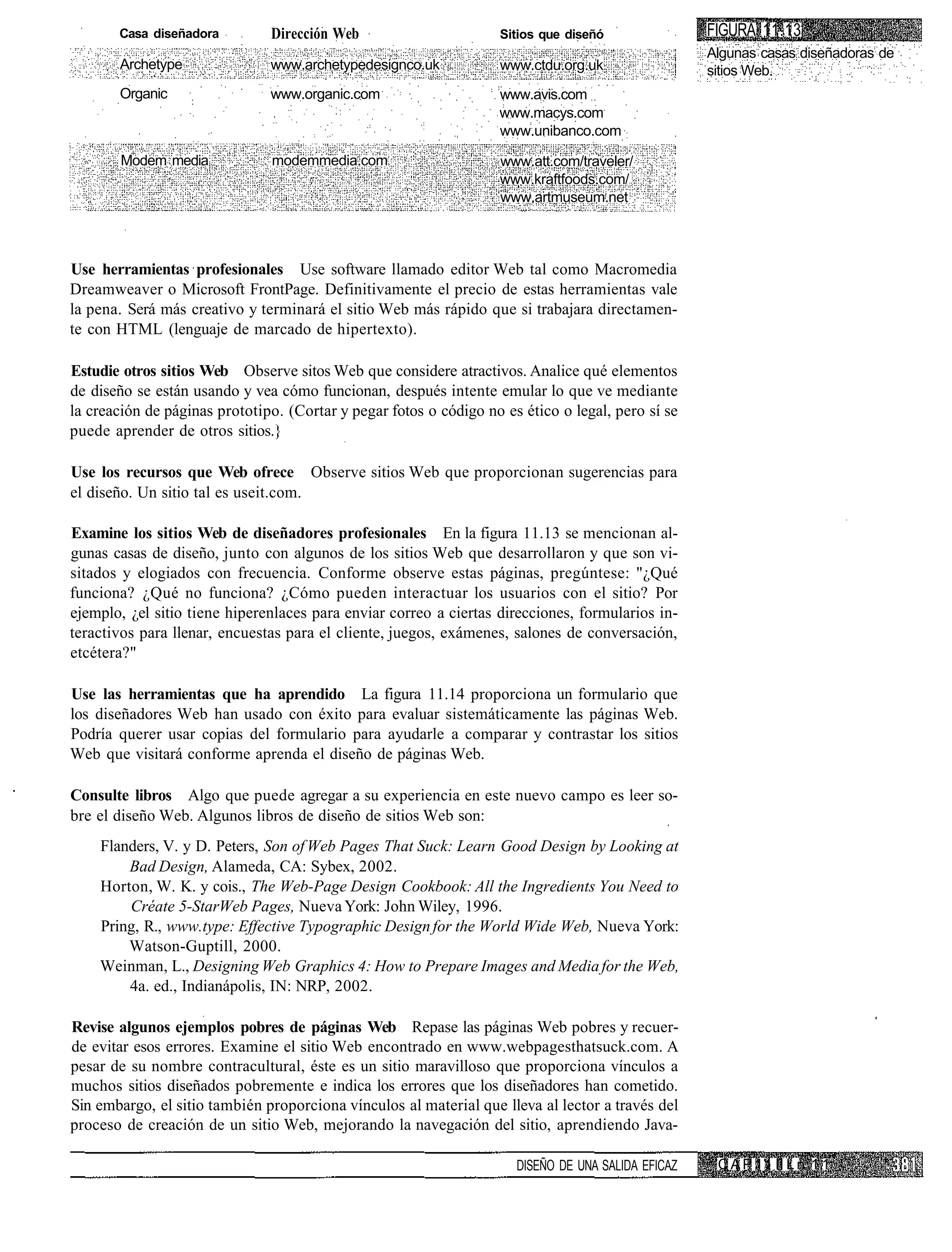 Casa diseñadora         Dirección Web                       Sitios que diseñó                FIGURA 11.13
                                                                                                    Algunas casas diseñadoras de
       Archetype               www.archetypedesignco.uk            www.ctdu.org.uk                  sitios Web.
       Organic                 www.organic.com                     www.avis.com
                                                                   www.macys.com
                                                                   www.unibanco.com

        Modem media            modemmedia.com                      www.att.com/traveler/
                                                                   www.kraftfoods.com/
                                                                   www.artmuseum.net



Use herramientas profesionales Use software llamado editor Web tal como Macromedia
Dreamweaver o Microsoft FrontPage. Definitivamente el precio de estas herramientas vale
la pena. Será más creativo y terminará el sitio Web más rápido que si trabajara directamen-
te con HTML (lenguaje de marcado de hipertexto).

Estudie otros sitios Web Observe sitos Web que considere atractivos. Analice qué elementos
de diseño se están usando y vea cómo funcionan, después intente emular lo que ve mediante
la creación de páginas prototipo. (Cortar y pegar fotos o código no es ético o legal, pero sí se
puede aprender de otros sitios.}

Use los recursos que Web ofrece Observe sitios Web que proporcionan sugerencias para
el diseño. Un sitio tal es useit.com.

Examine los sitios Web de diseñadores profesionales En la figura 11.13 se mencionan al-
gunas casas de diseño, junto con algunos de los sitios Web que desarrollaron y que son vi-
sitados y elogiados con frecuencia. Conforme observe estas páginas, pregúntese: "¿Qué
funciona? ¿Qué no funciona? ¿Cómo pueden interactuar los usuarios con el sitio? Por
ejemplo, ¿el sitio tiene hiperenlaces para enviar correo a ciertas direcciones, formularios in-
teractivos para llenar, encuestas para el cliente, juegos, exámenes, salones de conversación,
etcétera?"

Use las herramientas que ha aprendido La figura 11.14 proporciona un formulario que
los diseñadores Web han usado con éxito para evaluar sistemáticamente las páginas Web.
Podría querer usar copias del formulario para ayudarle a comparar y contrastar los sitios
Web que visitará conforme aprenda el diseño de páginas Web.

Consulte libros Algo que puede agregar a su experiencia en este nuevo campo es leer so-
bre el diseño Web. Algunos libros de diseño de sitios Web son:
    Flanders, V. y D. Peters, Son of Web Pages That Suck: Learn Good Design by Looking at
        Bad Design, Alameda, CA: Sybex, 2002.
    Horton, W. K. y cois., The Web-Page Design Cookbook: All the Ingredients You Need to
        Créate 5-StarWeb Pages, Nueva York: John Wiley, 1996.
    Pring, R., www.type: Effective Typographic Design for the World Wide Web, Nueva York:
        Watson-Guptill, 2000.
    Weinman, L., Designing Web Graphics 4: How to Prepare Images and Media for the Web,
        4a. ed., Indianápolis, IN: NRP, 2002.

Revise algunos ejemplos pobres de páginas Web Repase las páginas Web pobres y recuer-
de evitar esos errores. Examine el sitio Web encontrado en www.webpagesthatsuck.com. A
pesar de su nombre contracultural, éste es un sitio maravilloso que proporciona vínculos a
muchos sitios diseñados pobremente e indica los errores que los diseñadores han cometido.
Sin embargo, el sitio también proporciona vínculos al material que lleva al lector a través del
proceso de creación de un sitio Web, mejorando la navegación del sitio, aprendiendo Java-

                                                                      DISEÑO DE UNA SALIDA EFICAZ    C A P 11 II L n 1 1
 