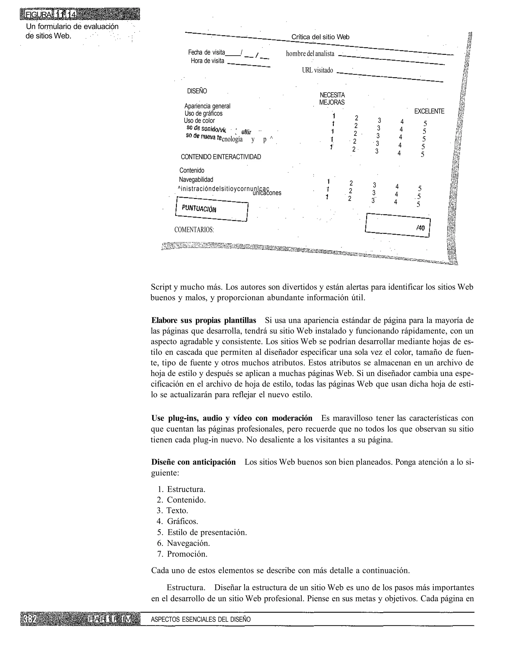 FIGURA 11.14
Un formulario de evaluación
de sitios Web.                                                                      Crítica del sitio Web

                                              Fecha de visita     /               hombre del analista
                                               Hora de visita
                                                                                        URL visitado

                                              DISEÑO
                                                                                               NECESITA
                                                                                               MEJORAS
                                             Apariencia general
                                             Uso de gráficos                                                               EXCELENTE
                                             Uso de color                                                    2    3    4     5
                                                                                                             2    3    4    5
                                                                                                            2    3
                                                           cnología   y   p ^                                         4     5
                                                                                                            2    3    4     5
                                                                                                            2    3    4     5
                                            CONTENIDO EINTERACTIVIDAD
                                            Contenido
                                           Navegabilidad
                                                                                                          2      3    4
                                           ^inistracióndelsitioycornunlcac                                2                5
                                                                     unlcacones                                  3    4
                                                                                                          2                5
                                                                                                                 3    4    5


                                          COMENTARIOS:




                                   Script y mucho más. Los autores son divertidos y están alertas para identificar los sitios Web
                                   buenos y malos, y proporcionan abundante información útil.

                                   Elabore sus propias plantillas Si usa una apariencia estándar de página para la mayoría de
                                   las páginas que desarrolla, tendrá su sitio Web instalado y funcionando rápidamente, con un
                                   aspecto agradable y consistente. Los sitios Web se podrían desarrollar mediante hojas de es-
                                   tilo en cascada que permiten al diseñador especificar una sola vez el color, tamaño de fuen-
                                   te, tipo de fuente y otros muchos atributos. Estos atributos se almacenan en un archivo de
                                   hoja de estilo y después se aplican a muchas páginas Web. Si un diseñador cambia una espe-
                                   cificación en el archivo de hoja de estilo, todas las páginas Web que usan dicha hoja de esti-
                                   lo se actualizarán para reflejar el nuevo estilo.

                                   Use plug-ins, audio y vídeo con moderación Es maravilloso tener las características con
                                   que cuentan las páginas profesionales, pero recuerde que no todos los que observan su sitio
                                   tienen cada plug-in nuevo. No desaliente a los visitantes a su página.

                                   Diseñe con anticipación Los sitios Web buenos son bien planeados. Ponga atención a lo si-
                                   guiente:
                                    1. Estructura.
                                    2. Contenido.
                                    3. Texto.
                                    4. Gráficos.
                                    5. Estilo de presentación.
                                    6. Navegación.
                                    7. Promoción.
                                   Cada uno de estos elementos se describe con más detalle a continuación.
                                       Estructura. Diseñar la estructura de un sitio Web es uno de los pasos más importantes
                                   en el desarrollo de un sitio Web profesional. Piense en sus metas y objetivos. Cada página en

                  F A R 1 F. I V   ASPECTOS ESENCIALES DEL DISEÑO
 