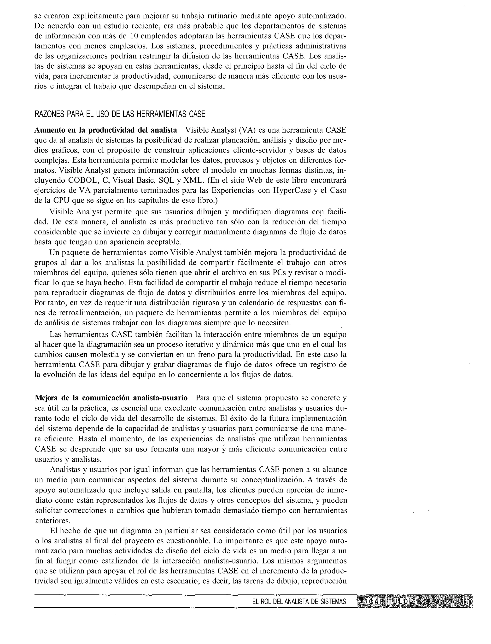 se crearon explícitamente para mejorar su trabajo rutinario mediante apoyo automatizado.
De acuerdo con un estudio reciente, era más probable que los departamentos de sistemas
de información con más de 10 empleados adoptaran las herramientas CASE que los depar-
tamentos con menos empleados. Los sistemas, procedimientos y prácticas administrativas
de las organizaciones podrían restringir la difusión de las herramientas CASE. Los analis-
tas de sistemas se apoyan en estas herramientas, desde el principio hasta el fin del ciclo de
vida, para incrementar la productividad, comunicarse de manera más eficiente con los usua-
rios e integrar el trabajo que desempeñan en el sistema.


RAZONES PARA EL USO DE LAS HERRAMIENTAS CASE
Aumento en la productividad del analista Visible Analyst (VA) es una herramienta CASE
que da al analista de sistemas la posibilidad de realizar planeación, análisis y diseño por me-
dios gráficos, con el propósito de construir aplicaciones cliente-servidor y bases de datos
complejas. Esta herramienta permite modelar los datos, procesos y objetos en diferentes for-
matos. Visible Analyst genera información sobre el modelo en muchas formas distintas, in-
cluyendo COBOL, C, Visual Basic, SQL y XML. (En el sitio Web de este libro encontrará
ejercicios de VA parcialmente terminados para las Experiencias con HyperCase y el Caso
de la CPU que se sigue en los capítulos de este libro.)
     Visible Analyst permite que sus usuarios dibujen y modifiquen diagramas con facili-
dad. De esta manera, el analista es más productivo tan sólo con la reducción del tiempo
considerable que se invierte en dibujar y corregir manualmente diagramas de flujo de datos
hasta que tengan una apariencia aceptable.
     Un paquete de herramientas como Visible Analyst también mejora la productividad de
grupos al dar a los analistas la posibilidad de compartir fácilmente el trabajo con otros
miembros del equipo, quienes sólo tienen que abrir el archivo en sus PCs y revisar o modi-
ficar lo que se haya hecho. Esta facilidad de compartir el trabajo reduce el tiempo necesario
para reproducir diagramas de flujo de datos y distribuirlos entre los miembros del equipo.
Por tanto, en vez de requerir una distribución rigurosa y un calendario de respuestas con fi-
nes de retroalimentación, un paquete de herramientas permite a los miembros del equipo
de análisis de sistemas trabajar con los diagramas siempre que lo necesiten.
     Las herramientas CASE también facilitan la interacción entre miembros de un equipo
al hacer que la diagramación sea un proceso iterativo y dinámico más que uno en el cual los
cambios causen molestia y se conviertan en un freno para la productividad. En este caso la
herramienta CASE para dibujar y grabar diagramas de flujo de datos ofrece un registro de
la evolución de las ideas del equipo en lo concerniente a los flujos de datos.

Mejora de la comunicación analista-usuario Para que el sistema propuesto se concrete y
sea útil en la práctica, es esencial una excelente comunicación entre analistas y usuarios du-
rante todo el ciclo de vida del desarrollo de sistemas. El éxito de la futura implementación
del sistema depende de la capacidad de analistas y usuarios para comunicarse de una mane-
ra eficiente. Hasta el momento, de las experiencias de analistas que utilizan herramientas
CASE se desprende que su uso fomenta una mayor y más eficiente comunicación entre
usuarios y analistas.
     Analistas y usuarios por igual informan que las herramientas CASE ponen a su alcance
un medio para comunicar aspectos del sistema durante su conceptualización. A través de
apoyo automatizado que incluye salida en pantalla, los clientes pueden apreciar de inme-
diato cómo están representados los flujos de datos y otros conceptos del sistema, y pueden
solicitar correcciones o cambios que hubieran tomado demasiado tiempo con herramientas
anteriores.
     El hecho de que un diagrama en particular sea considerado como útil por los usuarios
o los analistas al final del proyecto es cuestionable. Lo importante es que este apoyo auto-
matizado para muchas actividades de diseño del ciclo de vida es un medio para llegar a un
fin al fungir como catalizador de la interacción analista-usuario. Los mismos argumentos
que se utilizan para apoyar el rol de las herramientas CASE en el incremento de la produc-
tividad son igualmente válidos en este escenario; es decir, las tareas de dibujo, reproducción

                                                                  EL ROL DEL ANALISTA DE SISTEMAS   CAPÍTULO   1
 