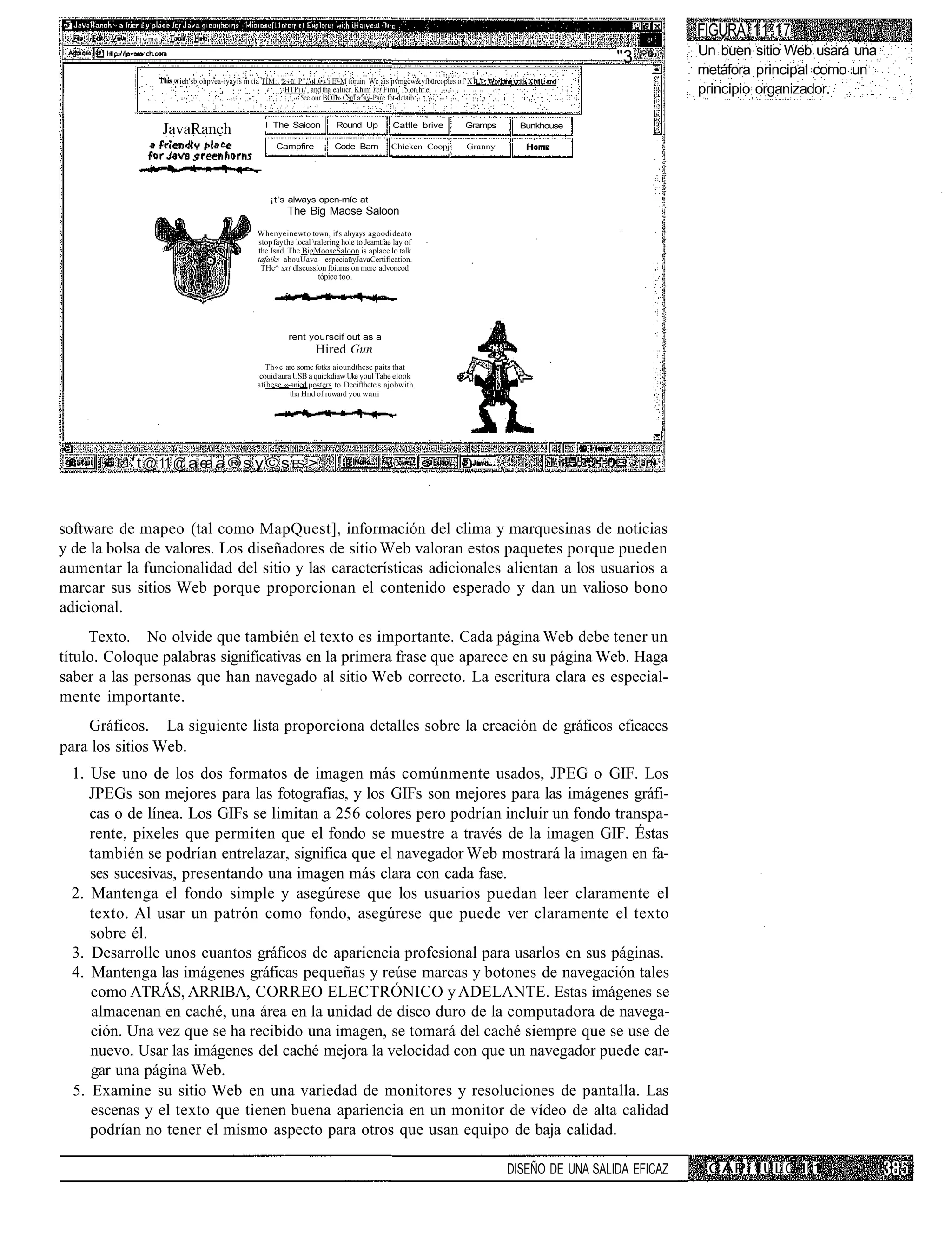 Fjwme:
                                                                                                                                                          FIGURA 11.17
                                                                                                                                                          Un buen sitio Web usará una
                                                                                                                                              "3
                                                                                                                                                          metáfora principal como un
                      ieh'sbjohpvea-iyavis m tía TÍM:. *:~ü. P"'' 1 •; 'i E7-.M foruin Wc ais pvmgcw&yfbürcopies of'XÍ
                                                        HTPi i / , and tha ealiicr. Khim Yct Fimi. 15 on.hr.el
                                                             5ee our BOJI» CSr/f a^av-Pare fot-detaib.
                                                                                                                                                          principio organizador.

                                                 I The Saioon            Round Up           Cattle brive ,        Gramps      Bunkhouse
                    JavaRanch
                                                     Campfire        ¡ Code Barn           Chícken Coopj           Granny




                                                   ¡t's always open-míe at
                                                         The Bíg Maose Saloon
                                               Whenyeinewto town, it's ahyays agoodideato
                                               stop fay the local ralering hole to Jeamtfae lay of
                                               the Isnd. The BigMooseSaloon is aplace lo talk
                                               tafaiks abouUava- especiaüyJavaCertification.
                                                THc^ sxt dlscussíon fbiums on more advoncod
                                                                    tópico too.




                                                         rent yourscif out as a
                                                                  Hired Gun
                                                  Th«e are some fotks aioundthese paits that
                                                couid aura USB a quickdiaw Uke youl Tahe elook
                                               atíbese «-anied posters to Deeifthete's ajobwith
                                                          tha Hnd of ruward you wani




           ' t @ 11 @ a ea a ® s y © s ES >



software de mapeo (tal como MapQuest], información del clima y marquesinas de noticias
y de la bolsa de valores. Los diseñadores de sitio Web valoran estos paquetes porque pueden
aumentar la funcionalidad del sitio y las características adicionales alientan a los usuarios a
marcar sus sitios Web porque proporcionan el contenido esperado y dan un valioso bono
adicional.
     Texto. No olvide que también el texto es importante. Cada página Web debe tener un
título. Coloque palabras significativas en la primera frase que aparece en su página Web. Haga
saber a las personas que han navegado al sitio Web correcto. La escritura clara es especial-
mente importante.
    Gráficos. La siguiente lista proporciona detalles sobre la creación de gráficos eficaces
para los sitios Web.
  1. Use uno de los dos formatos de imagen más comúnmente usados, JPEG o GIF. Los
     JPEGs son mejores para las fotografías, y los GIFs son mejores para las imágenes gráfi-
     cas o de línea. Los GIFs se limitan a 256 colores pero podrían incluir un fondo transpa-
     rente, pixeles que permiten que el fondo se muestre a través de la imagen GIF. Éstas
     también se podrían entrelazar, significa que el navegador Web mostrará la imagen en fa-
     ses sucesivas, presentando una imagen más clara con cada fase.
  2. Mantenga el fondo simple y asegúrese que los usuarios puedan leer claramente el
     texto. Al usar un patrón como fondo, asegúrese que puede ver claramente el texto
     sobre él.
  3. Desarrolle unos cuantos gráficos de apariencia profesional para usarlos en sus páginas.
  4. Mantenga las imágenes gráficas pequeñas y reúse marcas y botones de navegación tales
     como ATRÁS, ARRIBA, CORREO ELECTRÓNICO y ADELANTE. Estas imágenes se
     almacenan en caché, una área en la unidad de disco duro de la computadora de navega-
     ción. Una vez que se ha recibido una imagen, se tomará del caché siempre que se use de
     nuevo. Usar las imágenes del caché mejora la velocidad con que un navegador puede car-
     gar una página Web.
  5. Examine su sitio Web en una variedad de monitores y resoluciones de pantalla. Las
     escenas y el texto que tienen buena apariencia en un monitor de vídeo de alta calidad
     podrían no tener el mismo aspecto para otros que usan equipo de baja calidad.

                                                                                                                            DISEÑO DE UNA SALIDA EFICAZ    CAPí1 ULO 1 1
 