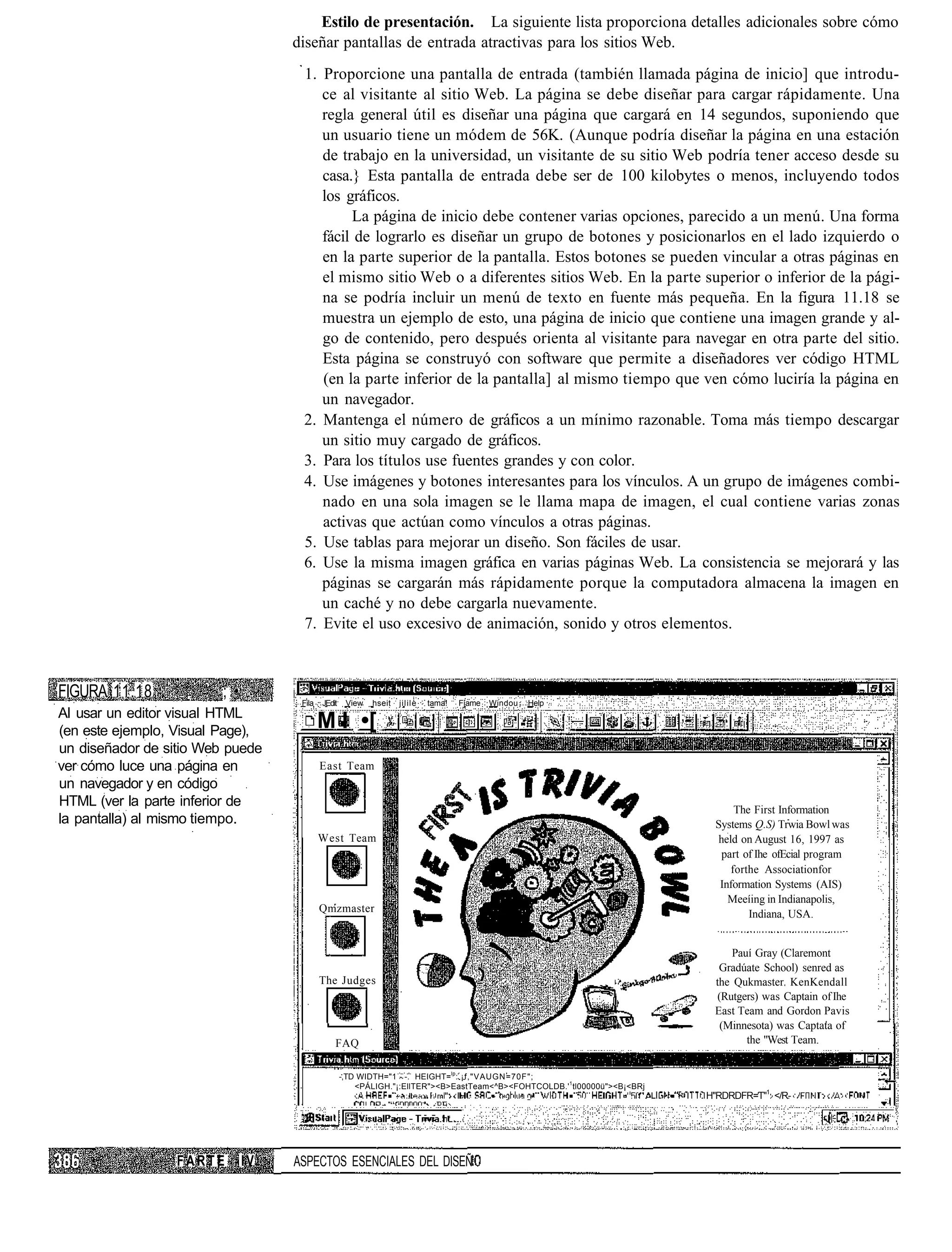 Estilo de presentación. La siguiente lista proporciona detalles adicionales sobre cómo
                                  diseñar pantallas de entrada atractivas para los sitios Web.
                                   1. Proporcione una pantalla de entrada (también llamada página de inicio] que introdu-
                                      ce al visitante al sitio Web. La página se debe diseñar para cargar rápidamente. Una
                                      regla general útil es diseñar una página que cargará en 14 segundos, suponiendo que
                                      un usuario tiene un módem de 56K. (Aunque podría diseñar la página en una estación
                                      de trabajo en la universidad, un visitante de su sitio Web podría tener acceso desde su
                                      casa.} Esta pantalla de entrada debe ser de 100 kilobytes o menos, incluyendo todos
                                      los gráficos.
                                           La página de inicio debe contener varias opciones, parecido a un menú. Una forma
                                      fácil de lograrlo es diseñar un grupo de botones y posicionarlos en el lado izquierdo o
                                      en la parte superior de la pantalla. Estos botones se pueden vincular a otras páginas en
                                      el mismo sitio Web o a diferentes sitios Web. En la parte superior o inferior de la pági-
                                      na se podría incluir un menú de texto en fuente más pequeña. En la figura 11.18 se
                                      muestra un ejemplo de esto, una página de inicio que contiene una imagen grande y al-
                                      go de contenido, pero después orienta al visitante para navegar en otra parte del sitio.
                                      Esta página se construyó con software que permite a diseñadores ver código HTML
                                      (en la parte inferior de la pantalla] al mismo tiempo que ven cómo luciría la página en
                                      un navegador.
                                   2. Mantenga el número de gráficos a un mínimo razonable. Toma más tiempo descargar
                                      un sitio muy cargado de gráficos.
                                   3. Para los títulos use fuentes grandes y con color.
                                   4. Use imágenes y botones interesantes para los vínculos. A un grupo de imágenes combi-
                                      nado en una sola imagen se le llama mapa de imagen, el cual contiene varias zonas
                                      activas que actúan como vínculos a otras páginas.
                                   5. Use tablas para mejorar un diseño. Son fáciles de usar.
                                   6. Use la misma imagen gráfica en varias páginas Web. La consistencia se mejorará y las
                                      páginas se cargarán más rápidamente porque la computadora almacena la imagen en
                                      un caché y no debe cargarla nuevamente.
                                   7. Evite el uso excesivo de animación, sonido y otros elementos.



FIGURA 11.18       , ' ; •         Fila   JEdit    View   hseit   jilile   tama!   Fíame   Windou   Help
Al usar un editor visual HTML
(en este ejemplo, Visual Page),
                                          M l •[
un diseñador de sitio Web puede
ver cómo luce una página en               East Team
un navegador y en código
HTML (ver la parte inferior de
                                                                                                                               The First Information
la pantalla) al mismo tiempo.                                                                                             Systems Q.S) Trwia Bowl was
                                          West Team                                                                        held on August 16, 1997 as
                                                                                                                           part of Ihe ofEcial program
                                                                                                                              forthe Associationfor
                                                                                                                           Information Systems (AIS)
                                                                                                                             Meeíing in Indianapolis,
                                          Qmzmaster                                                                               Indiana, USA.


                                                                                                                              Pauí Gray (Claremont
                                                                                                                           Gradúate School) senred as
                                          The Judges                                                                      the Qukmaster KenKendall
                                                                                                                           (Rutgers) was Captain of Ihe
                                                                                                                          East Team and Gordon Pavis
                                                                                                                            (Minnesota) was Captata of
                                              FAQ                                                                                the "West Team.


                                                  -,TD WIDTH="1 - -. HEIGHT=lp: ¡f,"VAUGN=70F";
                                                      <PÁLIGH."¡:EllTER"><B>EastTeam<^B><FOHTCOLDB.'1tl00000ü"><B¡<BRj
                                                                                                                         H"RDRDFR=T"1 </R-




                  FARTE      IV   ASPECTOS ESENCIALES DEL DISEÑ
 