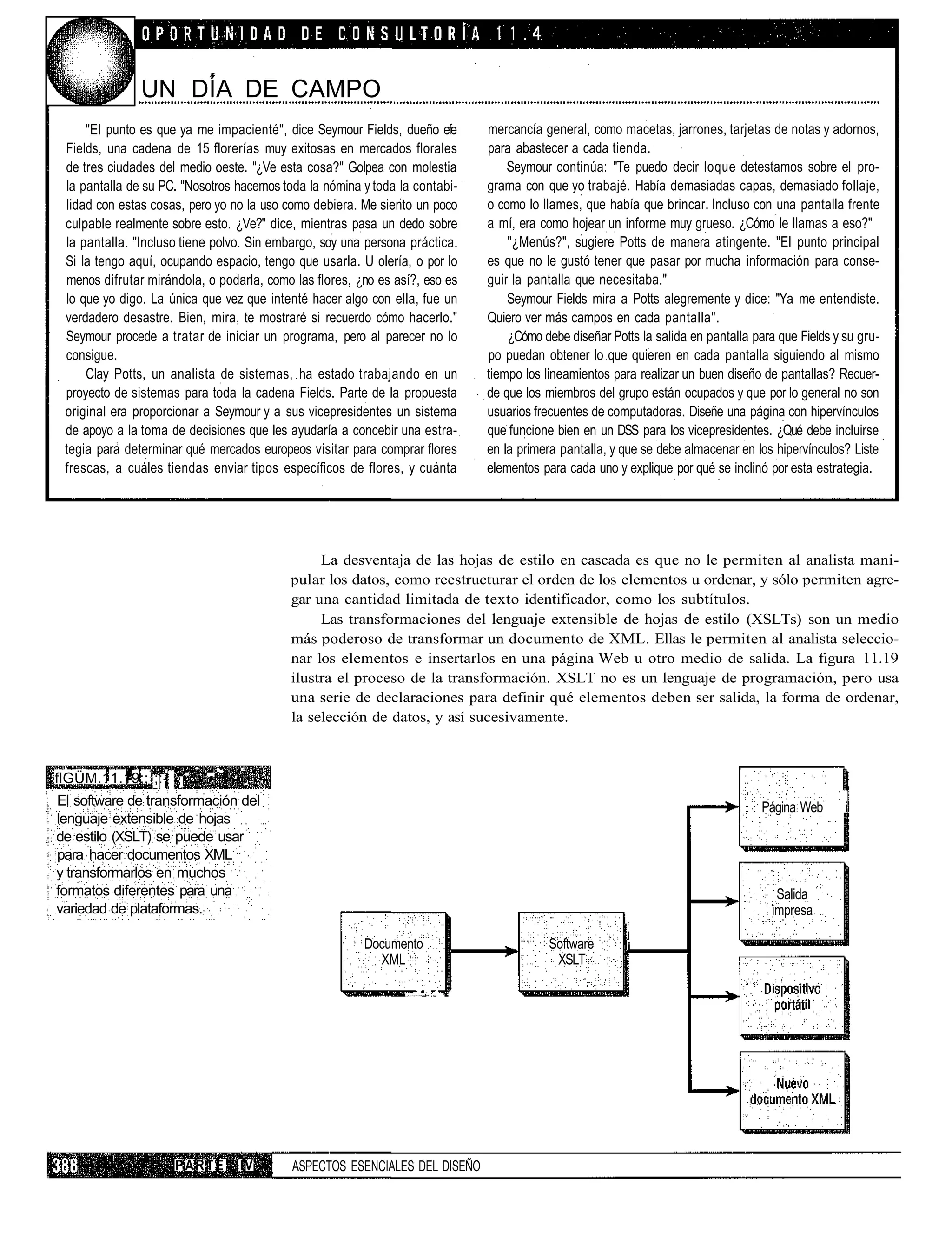 UN DÍA DE CAMPO
     "El punto es que ya me impacienté", dice Seymour Fields, dueño efe                                              mercancía general, como macetas, jarrones, tarjetas de notas y adornos,
 Fields, una cadena de 15 florerías muy exitosas en mercados florales                                                para abastecer a cada tienda.
 de tres ciudades del medio oeste. "¿Ve esta cosa?" Golpea con molestia                                                  Seymour continúa: "Te puedo decir loque detestamos sobre el pro-
 la pantalla de su PC. "Nosotros hacemos toda la nómina y toda la contabi-                                           grama con que yo trabajé. Había demasiadas capas, demasiado follaje,
 lidad con estas cosas, pero yo no la uso como debiera. Me siento un poco                                            o como lo llames, que había que brincar. Incluso con una pantalla frente
 culpable realmente sobre esto. ¿Ve?" dice, mientras pasa un dedo sobre                                              a mí, era como hojear un informe muy grueso. ¿Cómo le llamas a eso?"
 la pantalla. "Incluso tiene polvo. Sin embargo, soy una persona práctica.                                               "¿Menús?", sugiere Potts de manera atingente. "El punto principal
 Si la tengo aquí, ocupando espacio, tengo que usarla. U olería, o por lo                                            es que no le gustó tener que pasar por mucha información para conse-
 menos difrutar mirándola, o podarla, como las flores, ¿no es así?, eso es                                           guir la pantalla que necesitaba."
 lo que yo digo. La única que vez que intenté hacer algo con ella, fue un                                                Seymour Fields mira a Potts alegremente y dice: "Ya me entendiste.
 verdadero desastre. Bien, mira, te mostraré si recuerdo cómo hacerlo."                                              Quiero ver más campos en cada pantalla".
 Seymour procede a tratar de iniciar un programa, pero al parecer no lo                                                  ¿Cómo debe diseñar Potts la salida en pantalla para que Fields y su gru-
 consigue.                                                                                                           po puedan obtener lo que quieren en cada pantalla siguiendo al mismo
     Clay Potts, un analista de sistemas, ha estado trabajando en un                                                 tiempo los lineamientos para realizar un buen diseño de pantallas? Recuer-
 proyecto de sistemas para toda la cadena Fields. Parte de la propuesta                                              de que los miembros del grupo están ocupados y que por lo general no son
 original era proporcionar a Seymour y a sus vicepresidentes un sistema                                              usuarios frecuentes de computadoras. Diseñe una página con hipervínculos
 de apoyo a la toma de decisiones que les ayudaría a concebir una estra-                                             que funcione bien en un DSS para los vicepresidentes. ¿Qué debe incluirse
 tegia para determinar qué mercados europeos visitar para comprar flores                                             en la primera pantalla, y que se debe almacenar en los hipervínculos? Liste
 frescas, a cuáles tiendas enviar tipos específicos de flores, y cuánta                                              elementos para cada uno y explique por qué se inclinó por esta estrategia.




                                               La desventaja de las hojas de estilo en cascada es que no le permiten al analista mani-
                                          pular los datos, como reestructurar el orden de los elementos u ordenar, y sólo permiten agre-
                                          gar una cantidad limitada de texto identificador, como los subtítulos.
                                               Las transformaciones del lenguaje extensible de hojas de estilo (XSLTs) son un medio
                                          más poderoso de transformar un documento de XML. Ellas le permiten al analista seleccio-
                                          nar los elementos e insertarlos en una página Web u otro medio de salida. La figura 11.19
                                          ilustra el proceso de la transformación. XSLT no es un lenguaje de programación, pero usa
                                          una serie de declaraciones para definir qué elementos deben ser salida, la forma de ordenar,
                                          la selección de datos, y así sucesivamente.



flGÜM.11.19;;1;:- "      -'•    •'.
El software de transformación del                                                                                                                                         Página Web      i
lenguaje extensible de hojas
de estilo (XSLT) se puede usar
para hacer documentos XML
y transformarlos en muchos
formatos diferentes para una                                                                                                                                                 Salida
variedad de plataformas.                                                                                                                                                    impresa
                                                                                                                                                i
                                                                                                                                                i
                                                        Documento                                                               Software        i
                                                          XML                                                                    XSLT

                                                                , . , > . : ' : • & ' • • ' F H • ' -'j rr~f•   'f




                     PARTE       IV        ASPECTOS ESENCIALES DEL DISEÑO
 