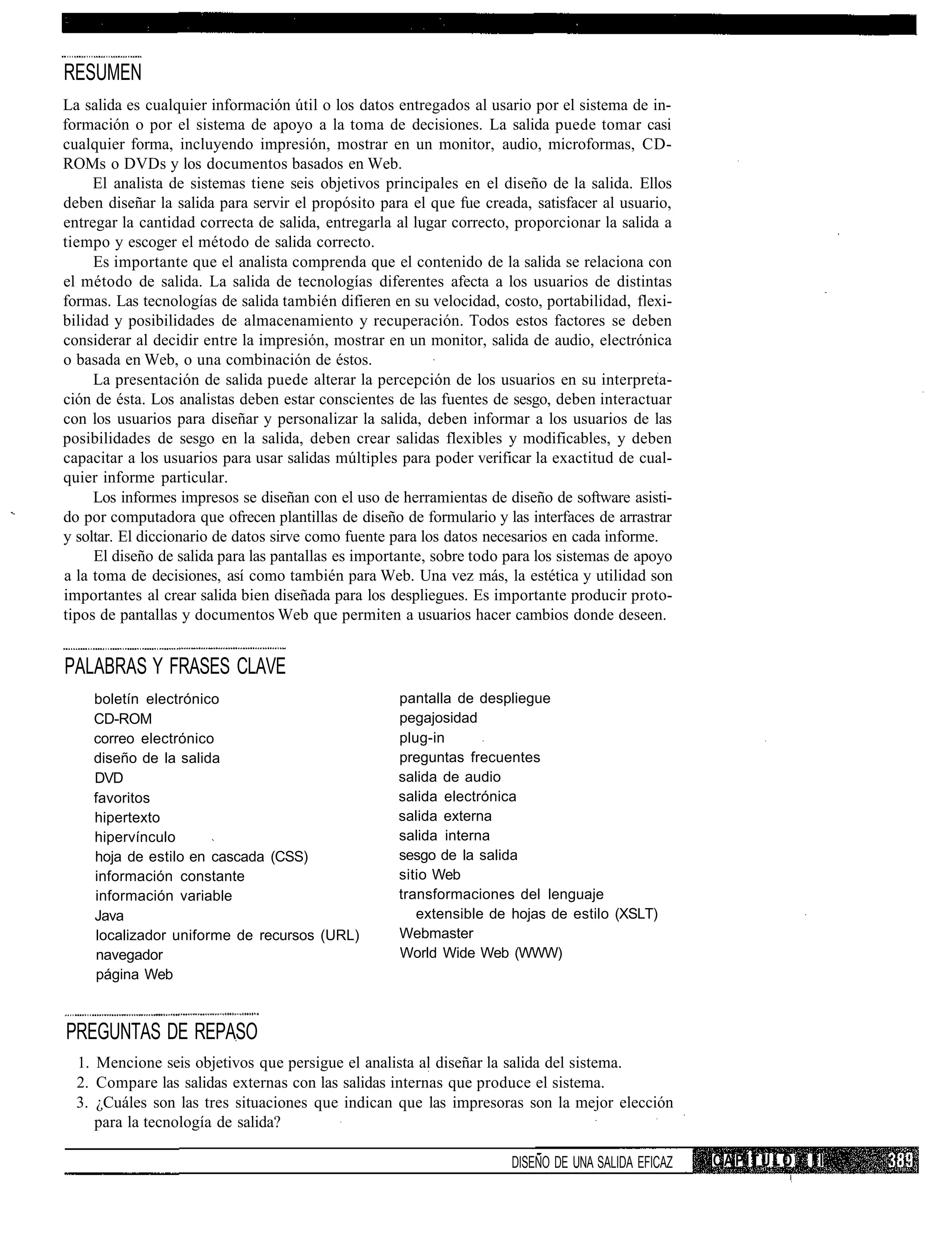 RESUMEN
La salida es cualquier información útil o los datos entregados al usario por el sistema de in-
formación o por el sistema de apoyo a la toma de decisiones. La salida puede tomar casi
cualquier forma, incluyendo impresión, mostrar en un monitor, audio, microformas, CD-
ROMs o DVDs y los documentos basados en Web.
     El analista de sistemas tiene seis objetivos principales en el diseño de la salida. Ellos
deben diseñar la salida para servir el propósito para el que fue creada, satisfacer al usuario,
entregar la cantidad correcta de salida, entregarla al lugar correcto, proporcionar la salida a
tiempo y escoger el método de salida correcto.
     Es importante que el analista comprenda que el contenido de la salida se relaciona con
el método de salida. La salida de tecnologías diferentes afecta a los usuarios de distintas
formas. Las tecnologías de salida también difieren en su velocidad, costo, portabilidad, flexi-
bilidad y posibilidades de almacenamiento y recuperación. Todos estos factores se deben
considerar al decidir entre la impresión, mostrar en un monitor, salida de audio, electrónica
o basada en Web, o una combinación de éstos.
     La presentación de salida puede alterar la percepción de los usuarios en su interpreta-
ción de ésta. Los analistas deben estar conscientes de las fuentes de sesgo, deben interactuar
con los usuarios para diseñar y personalizar la salida, deben informar a los usuarios de las
posibilidades de sesgo en la salida, deben crear salidas flexibles y modificables, y deben
capacitar a los usuarios para usar salidas múltiples para poder verificar la exactitud de cual-
quier informe particular.
     Los informes impresos se diseñan con el uso de herramientas de diseño de software asisti-
do por computadora que ofrecen plantillas de diseño de formulario y las interfaces de arrastrar
y soltar. El diccionario de datos sirve como fuente para los datos necesarios en cada informe.
     El diseño de salida para las pantallas es importante, sobre todo para los sistemas de apoyo
a la toma de decisiones, así como también para Web. Una vez más, la estética y utilidad son
importantes al crear salida bien diseñada para los despliegues. Es importante producir proto-
tipos de pantallas y documentos Web que permiten a usuarios hacer cambios donde deseen.


PALABRAS Y FRASES CLAVE
    boletín electrónico                             pantalla de despliegue
    CD-ROM                                          pegajosidad
    correo electrónico                              plug-in
    diseño de la salida                             preguntas frecuentes
    DVD                                             salida de audio
    favoritos                                       salida electrónica
    hipertexto                                      salida externa
    hipervínculo                                    salida interna
    hoja de estilo en cascada (CSS)                 sesgo de la salida
    información constante                           sitio Web
    información variable                            transformaciones del lenguaje
    Java                                               extensible de hojas de estilo (XSLT)
    localizador uniforme de recursos (URL)          Webmaster
    navegador                                       World Wide Web (WWW)
    página Web



PREGUNTAS DE REPASO
  1. Mencione seis objetivos que persigue el analista al diseñar la salida del sistema.
  2. Compare las salidas externas con las salidas internas que produce el sistema.
  3. ¿Cuáles son las tres situaciones que indican que las impresoras son la mejor elección
     para la tecnología de salida?

                                                                      DISEÑO DE UNA SALIDA EFICAZ   CAPÍTULO   II
 