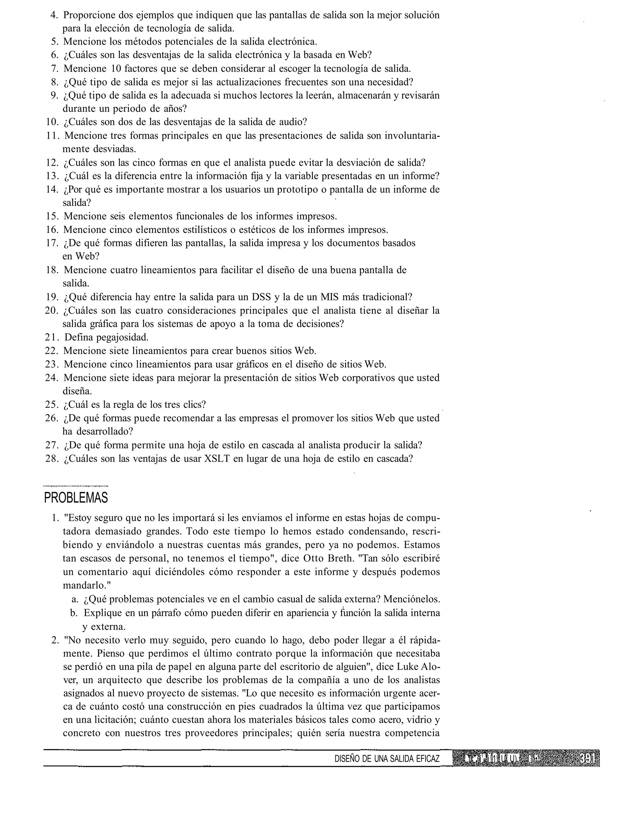 4. Proporcione dos ejemplos que indiquen que las pantallas de salida son la mejor solución
    para la elección de tecnología de salida.
 5. Mencione los métodos potenciales de la salida electrónica.
 6. ¿Cuáles son las desventajas de la salida electrónica y la basada en Web?
 7. Mencione 10 factores que se deben considerar al escoger la tecnología de salida.
 8. ¿Qué tipo de salida es mejor si las actualizaciones frecuentes son una necesidad?
 9. ¿Qué tipo de salida es la adecuada si muchos lectores la leerán, almacenarán y revisarán
    durante un periodo de años?
10. ¿Cuáles son dos de las desventajas de la salida de audio?
11. Mencione tres formas principales en que las presentaciones de salida son involuntaria-
    mente desviadas.
12. ¿Cuáles son las cinco formas en que el analista puede evitar la desviación de salida?
13. ¿Cuál es la diferencia entre la información fija y la variable presentadas en un informe?
14. ¿Por qué es importante mostrar a los usuarios un prototipo o pantalla de un informe de
    salida?
15. Mencione seis elementos funcionales de los informes impresos.
16. Mencione cinco elementos estilísticos o estéticos de los informes impresos.
17. ¿De qué formas difieren las pantallas, la salida impresa y los documentos basados
    en Web?
18. Mencione cuatro lineamientos para facilitar el diseño de una buena pantalla de
    salida.
19. ¿Qué diferencia hay entre la salida para un DSS y la de un MIS más tradicional?
20. ¿Cuáles son las cuatro consideraciones principales que el analista tiene al diseñar la
    salida gráfica para los sistemas de apoyo a la toma de decisiones?
21. Defina pegajosidad.
22. Mencione siete lineamientos para crear buenos sitios Web.
23. Mencione cinco lineamientos para usar gráficos en el diseño de sitios Web.
24. Mencione siete ideas para mejorar la presentación de sitios Web corporativos que usted
    diseña.
25. ¿Cuál es la regla de los tres clics?
26. ¿De qué formas puede recomendar a las empresas el promover los sitios Web que usted
    ha desarrollado?
27. ¿De qué forma permite una hoja de estilo en cascada al analista producir la salida?
28. ¿Cuáles son las ventajas de usar XSLT en lugar de una hoja de estilo en cascada?


PROBLEMAS
 1. "Estoy seguro que no les importará si les enviamos el informe en estas hojas de compu-
    tadora demasiado grandes. Todo este tiempo lo hemos estado condensando, rescri-
    biendo y enviándolo a nuestras cuentas más grandes, pero ya no podemos. Estamos
    tan escasos de personal, no tenemos el tiempo", dice Otto Breth. "Tan sólo escribiré
    un comentario aquí diciéndoles cómo responder a este informe y después podemos
    mandarlo."
      a. ¿Qué problemas potenciales ve en el cambio casual de salida externa? Menciónelos.
      b. Explique en un párrafo cómo pueden diferir en apariencia y función la salida interna
         y externa.
 2. "No necesito verlo muy seguido, pero cuando lo hago, debo poder llegar a él rápida-
    mente. Pienso que perdimos el último contrato porque la información que necesitaba
    se perdió en una pila de papel en alguna parte del escritorio de alguien", dice Luke Alo-
    ver, un arquitecto que describe los problemas de la compañía a uno de los analistas
    asignados al nuevo proyecto de sistemas. "Lo que necesito es información urgente acer-
    ca de cuánto costó una construcción en pies cuadrados la última vez que participamos
    en una licitación; cuánto cuestan ahora los materiales básicos tales como acero, vidrio y
    concreto con nuestros tres proveedores principales; quién sería nuestra competencia

                                                                    DISEÑO DE UNA SALIDA EFICAZ   i.;' í1 i 1 U U)   I •
 