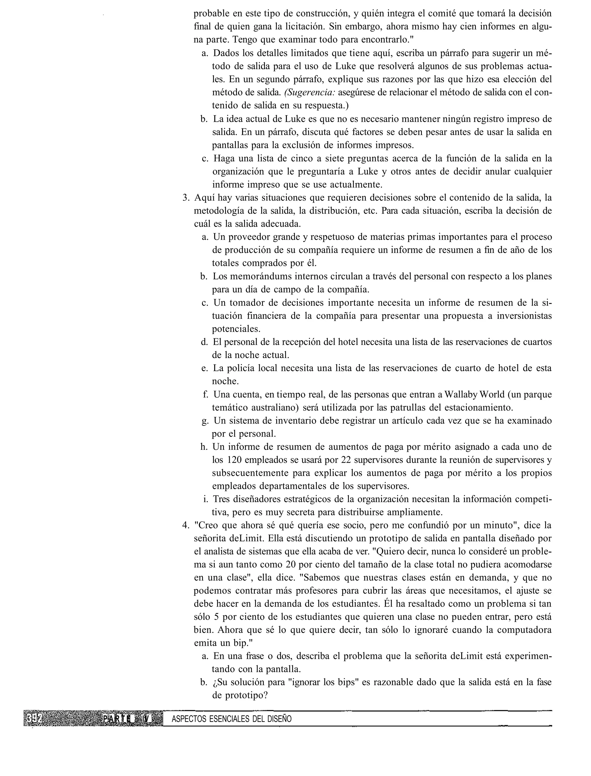 probable en este tipo de construcción, y quién integra el comité que tomará la decisión
                  final de quien gana la licitación. Sin embargo, ahora mismo hay cien informes en algu-
                  na parte. Tengo que examinar todo para encontrarlo."
                    a. Dados los detalles limitados que tiene aquí, escriba un párrafo para sugerir un mé-
                        todo de salida para el uso de Luke que resolverá algunos de sus problemas actua-
                        les. En un segundo párrafo, explique sus razones por las que hizo esa elección del
                        método de salida. (Sugerencia: asegúrese de relacionar el método de salida con el con-
                        tenido de salida en su respuesta.)
                    b. La idea actual de Luke es que no es necesario mantener ningún registro impreso de
                        salida. En un párrafo, discuta qué factores se deben pesar antes de usar la salida en
                        pantallas para la exclusión de informes impresos.
                     c. Haga una lista de cinco a siete preguntas acerca de la función de la salida en la
                        organización que le preguntaría a Luke y otros antes de decidir anular cualquier
                        informe impreso que se use actualmente.
               3. Aquí hay varias situaciones que requieren decisiones sobre el contenido de la salida, la
                  metodología de la salida, la distribución, etc. Para cada situación, escriba la decisión de
                  cuál es la salida adecuada.
                     a. Un proveedor grande y respetuoso de materias primas importantes para el proceso
                        de producción de su compañía requiere un informe de resumen a fin de año de los
                        totales comprados por él.
                    b. Los memorándums internos circulan a través del personal con respecto a los planes
                        para un día de campo de la compañía.
                    c. Un tomador de decisiones importante necesita un informe de resumen de la si-
                        tuación financiera de la compañía para presentar una propuesta a inversionistas
                        potenciales.
                    d. El personal de la recepción del hotel necesita una lista de las reservaciones de cuartos
                        de la noche actual.
                    e. La policía local necesita una lista de las reservaciones de cuarto de hotel de esta
                        noche.
                     f. Una cuenta, en tiempo real, de las personas que entran a Wallaby World (un parque
                        temático australiano) será utilizada por las patrullas del estacionamiento.
                    g. Un sistema de inventario debe registrar un artículo cada vez que se ha examinado
                        por el personal.
                    h. Un informe de resumen de aumentos de paga por mérito asignado a cada uno de
                        los 120 empleados se usará por 22 supervisores durante la reunión de supervisores y
                        subsecuentemente para explicar los aumentos de paga por mérito a los propios
                        empleados departamentales de los supervisores.
                     i. Tres diseñadores estratégicos de la organización necesitan la información competi-
                        tiva, pero es muy secreta para distribuirse ampliamente.
               4. "Creo que ahora sé qué quería ese socio, pero me confundió por un minuto", dice la
                  señorita deLimit. Ella está discutiendo un prototipo de salida en pantalla diseñado por
                  el analista de sistemas que ella acaba de ver. "Quiero decir, nunca lo consideré un proble-
                  ma si aun tanto como 20 por ciento del tamaño de la clase total no pudiera acomodarse
                  en una clase", ella dice. "Sabemos que nuestras clases están en demanda, y que no
                  podemos contratar más profesores para cubrir las áreas que necesitamos, el ajuste se
                  debe hacer en la demanda de los estudiantes. Él ha resaltado como un problema si tan
                  sólo 5 por ciento de los estudiantes que quieren una clase no pueden entrar, pero está
                  bien. Ahora que sé lo que quiere decir, tan sólo lo ignoraré cuando la computadora
                  emita un bip."
                     a. En una frase o dos, describa el problema que la señorita deLimit está experimen-
                        tando con la pantalla.
                    b. ¿Su solución para "ignorar los bips" es razonable dado que la salida está en la fase
                        de prototipo?

PARTE   IV   ASPECTOS ESENCIALES DEL DISEÑO
 
