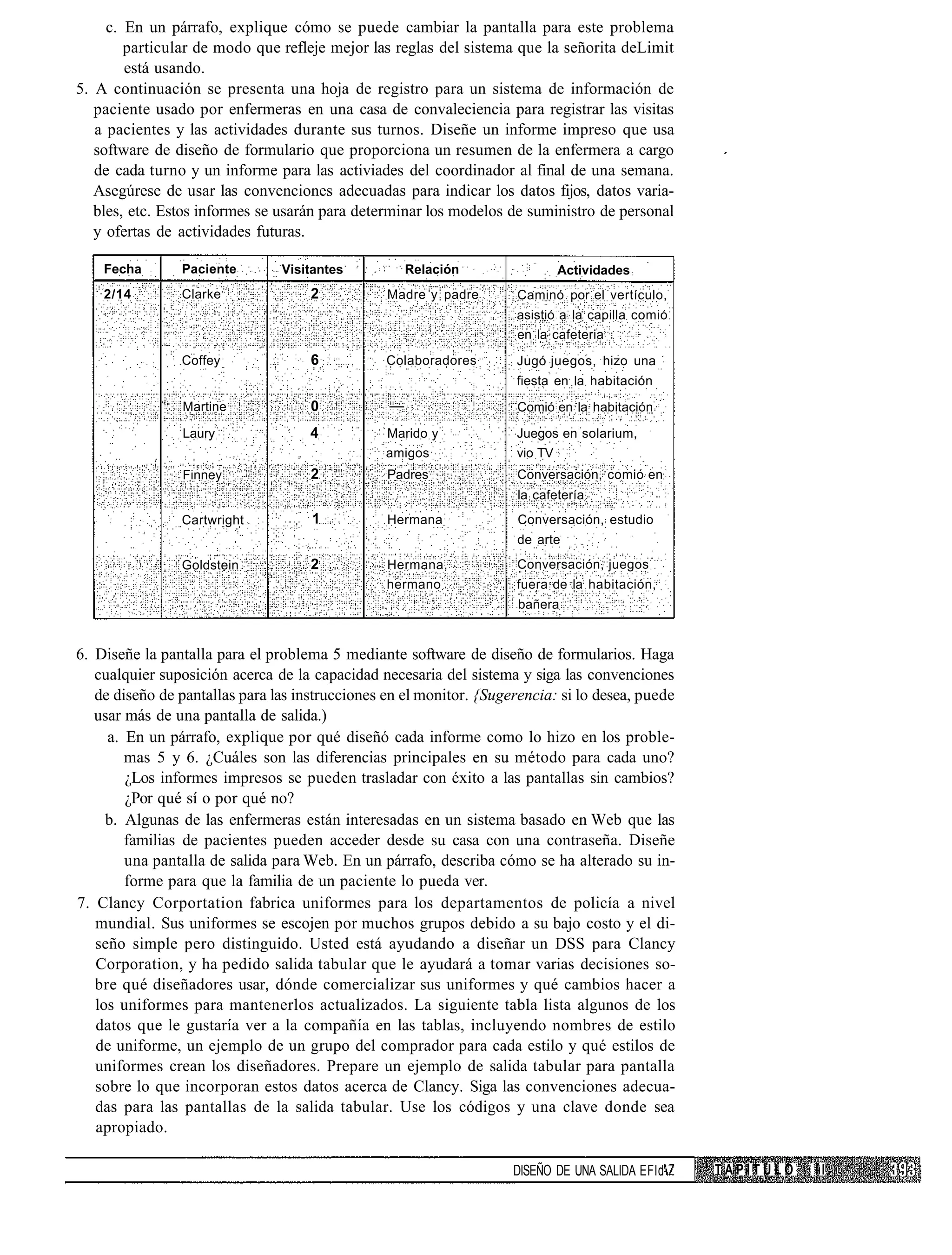 c. En un párrafo, explique cómo se puede cambiar la pantalla para este problema
        particular de modo que refleje mejor las reglas del sistema que la señorita deLimit
        está usando.
5. A continuación se presenta una hoja de registro para un sistema de información de
   paciente usado por enfermeras en una casa de convaleciencia para registrar las visitas
   a pacientes y las actividades durante sus turnos. Diseñe un informe impreso que usa
   software de diseño de formulario que proporciona un resumen de la enfermera a cargo
   de cada turno y un informe para las activiades del coordinador al final de una semana.
   Asegúrese de usar las convenciones adecuadas para indicar los datos fijos, datos varia-
   bles, etc. Estos informes se usarán para determinar los modelos de suministro de personal
   y ofertas de actividades futuras.

    Fecha       Paciente        Visitantes           Relación               Actividades
    2/14        Clarke               2           Madre y padre       Caminó por el vertículo,
                                                                     asistió a la capilla comió
                                                                     en la cafeteria
                Coffey               6           Colaboradores       Jugó juegos, hizo una
                                                                     fiesta en la habitación
                Martine              0           —                   Comió en la habitación

                Laury                4           Marido y            Juegos en solarium,
                                                 amigos              vio TV
                Finney               2           Padres              Conversación, comió en
                                                                     la cafetería
                Cartwright           1           Hermana             Conversación, estudio
                                                                     de arte
                Goldstein            2           Hermana,            Conversación, juegos
                                                 hermano             fuera de la habitación,
                                                                      bañera


6. Diseñe la pantalla para el problema 5 mediante software de diseño de formularios. Haga
   cualquier suposición acerca de la capacidad necesaria del sistema y siga las convenciones
   de diseño de pantallas para las instrucciones en el monitor. {Sugerencia: si lo desea, puede
   usar más de una pantalla de salida.)
     a. En un párrafo, explique por qué diseñó cada informe como lo hizo en los proble-
        mas 5 y 6. ¿Cuáles son las diferencias principales en su método para cada uno?
        ¿Los informes impresos se pueden trasladar con éxito a las pantallas sin cambios?
        ¿Por qué sí o por qué no?
     b. Algunas de las enfermeras están interesadas en un sistema basado en Web que las
        familias de pacientes pueden acceder desde su casa con una contraseña. Diseñe
        una pantalla de salida para Web. En un párrafo, describa cómo se ha alterado su in-
        forme para que la familia de un paciente lo pueda ver.
7. Clancy Corportation fabrica uniformes para los departamentos de policía a nivel
   mundial. Sus uniformes se escojen por muchos grupos debido a su bajo costo y el di-
   seño simple pero distinguido. Usted está ayudando a diseñar un DSS para Clancy
   Corporation, y ha pedido salida tabular que le ayudará a tomar varias decisiones so-
   bre qué diseñadores usar, dónde comercializar sus uniformes y qué cambios hacer a
   los uniformes para mantenerlos actualizados. La siguiente tabla lista algunos de los
   datos que le gustaría ver a la compañía en las tablas, incluyendo nombres de estilo
   de uniforme, un ejemplo de un grupo del comprador para cada estilo y qué estilos de
   uniformes crean los diseñadores. Prepare un ejemplo de salida tabular para pantalla
   sobre lo que incorporan estos datos acerca de Clancy. Siga las convenciones adecua-
   das para las pantallas de la salida tabular. Use los códigos y una clave donde sea
   apropiado.

                                                                     DISEÑO DE UNA SALIDA EFId    TAPITULO   II
 