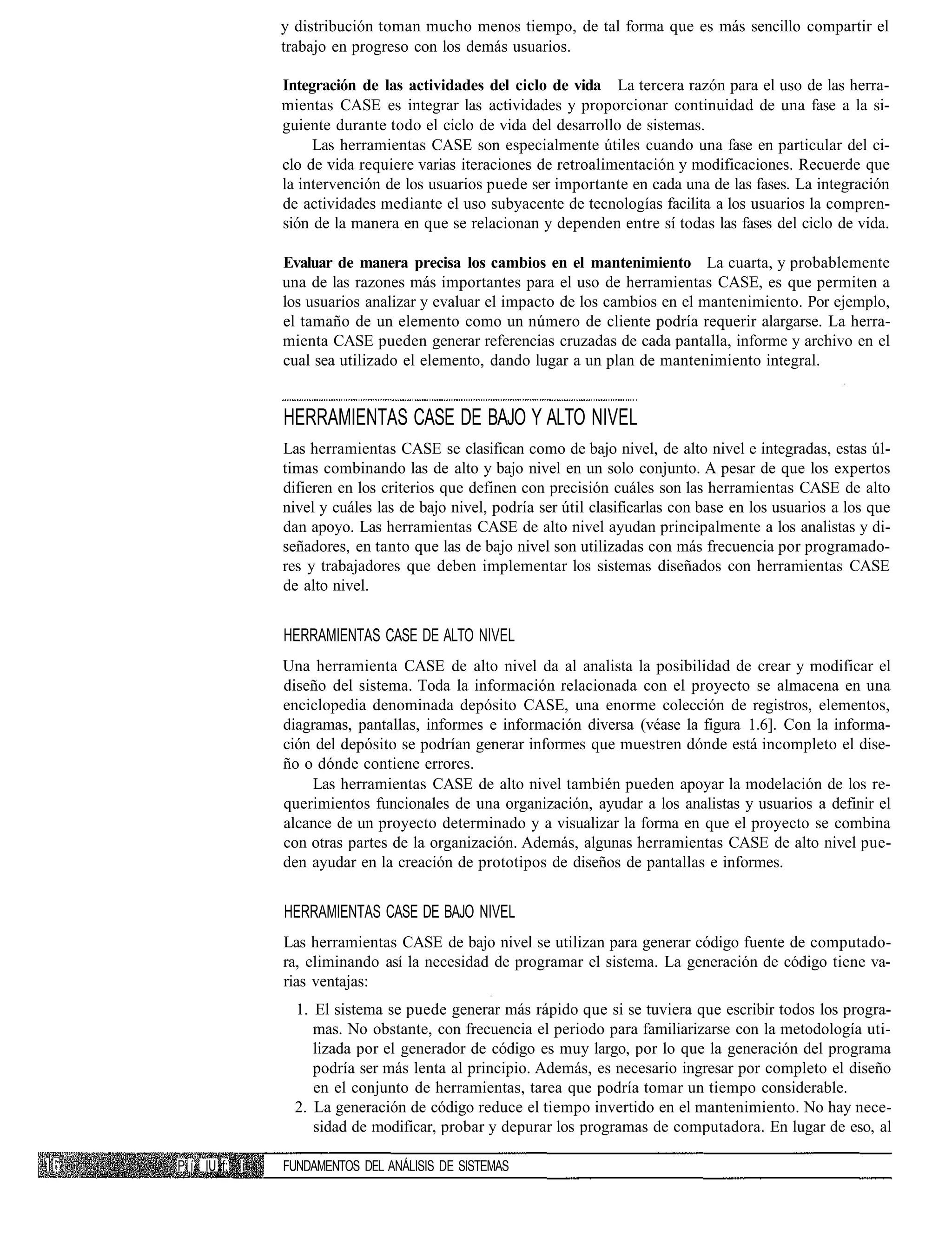 y distribución toman mucho menos tiempo, de tal forma que es más sencillo compartir el
               trabajo en progreso con los demás usuarios.

               Integración de las actividades del ciclo de vida La tercera razón para el uso de las herra-
               mientas CASE es integrar las actividades y proporcionar continuidad de una fase a la si-
               guiente durante todo el ciclo de vida del desarrollo de sistemas.
                    Las herramientas CASE son especialmente útiles cuando una fase en particular del ci-
               clo de vida requiere varias iteraciones de retroalimentación y modificaciones. Recuerde que
               la intervención de los usuarios puede ser importante en cada una de las fases. La integración
               de actividades mediante el uso subyacente de tecnologías facilita a los usuarios la compren-
               sión de la manera en que se relacionan y dependen entre sí todas las fases del ciclo de vida.

               Evaluar de manera precisa los cambios en el mantenimiento La cuarta, y probablemente
               una de las razones más importantes para el uso de herramientas CASE, es que permiten a
               los usuarios analizar y evaluar el impacto de los cambios en el mantenimiento. Por ejemplo,
               el tamaño de un elemento como un número de cliente podría requerir alargarse. La herra-
               mienta CASE pueden generar referencias cruzadas de cada pantalla, informe y archivo en el
               cual sea utilizado el elemento, dando lugar a un plan de mantenimiento integral.


               HERRAMIENTAS CASE DE BAJO Y ALTO NIVEL
               Las herramientas CASE se clasifican como de bajo nivel, de alto nivel e integradas, estas úl-
               timas combinando las de alto y bajo nivel en un solo conjunto. A pesar de que los expertos
               difieren en los criterios que definen con precisión cuáles son las herramientas CASE de alto
               nivel y cuáles las de bajo nivel, podría ser útil clasificarlas con base en los usuarios a los que
               dan apoyo. Las herramientas CASE de alto nivel ayudan principalmente a los analistas y di-
               señadores, en tanto que las de bajo nivel son utilizadas con más frecuencia por programado-
               res y trabajadores que deben implementar los sistemas diseñados con herramientas CASE
               de alto nivel.


               HERRAMIENTAS CASE DE ALTO NIVEL
               Una herramienta CASE de alto nivel da al analista la posibilidad de crear y modificar el
               diseño del sistema. Toda la información relacionada con el proyecto se almacena en una
               enciclopedia denominada depósito CASE, una enorme colección de registros, elementos,
               diagramas, pantallas, informes e información diversa (véase la figura 1.6]. Con la informa-
               ción del depósito se podrían generar informes que muestren dónde está incompleto el dise-
               ño o dónde contiene errores.
                   Las herramientas CASE de alto nivel también pueden apoyar la modelación de los re-
               querimientos funcionales de una organización, ayudar a los analistas y usuarios a definir el
               alcance de un proyecto determinado y a visualizar la forma en que el proyecto se combina
               con otras partes de la organización. Además, algunas herramientas CASE de alto nivel pue-
               den ayudar en la creación de prototipos de diseños de pantallas e informes.


               HERRAMIENTAS CASE DE BAJO NIVEL
               Las herramientas CASE de bajo nivel se utilizan para generar código fuente de computado-
               ra, eliminando así la necesidad de programar el sistema. La generación de código tiene va-
               rias ventajas:
                 1. El sistema se puede generar más rápido que si se tuviera que escribir todos los progra-
                    mas. No obstante, con frecuencia el periodo para familiarizarse con la metodología uti-
                    lizada por el generador de código es muy largo, por lo que la generación del programa
                    podría ser más lenta al principio. Además, es necesario ingresar por completo el diseño
                    en el conjunto de herramientas, tarea que podría tomar un tiempo considerable.
                 2. La generación de código reduce el tiempo invertido en el mantenimiento. No hay nece-
                    sidad de modificar, probar y depurar los programas de computadora. En lugar de eso, al

P í« IU f: i   FUNDAMENTOS DEL ANÁLISIS DE SISTEMAS
 