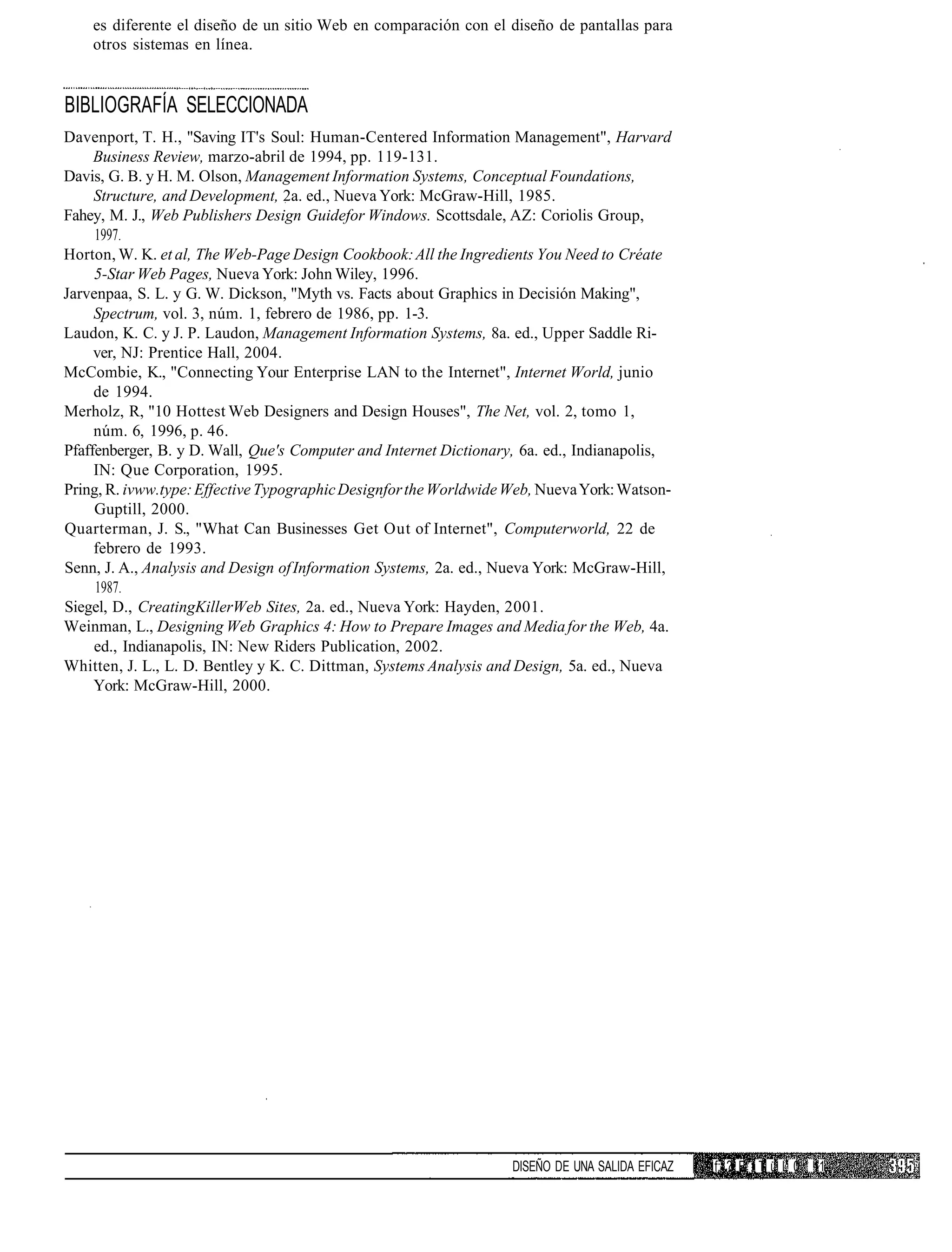 es diferente el diseño de un sitio Web en comparación con el diseño de pantallas para
    otros sistemas en línea.


BIBLIOGRAFÍA SELECCIONADA
Davenport, T. H., "Saving IT's Soul: Human-Centered Information Management", Harvard
     Business Review, marzo-abril de 1994, pp. 119-131.
Davis, G. B. y H. M. Olson, Management Information Systems, Conceptual Foundations,
     Structure, and Development, 2a. ed., Nueva York: McGraw-Hill, 1985.
Fahey, M. J., Web Publishers Design Guidefor Windows. Scottsdale, AZ: Coriolis Group,
     1997.
Horton, W. K. et al, The Web-Page Design Cookbook: All the Ingredients You Need to Créate
     5-Star Web Pages, Nueva York: John Wiley, 1996.
Jarvenpaa, S. L. y G. W. Dickson, "Myth vs. Facts about Graphics in Decisión Making",
     Spectrum, vol. 3, núm. 1, febrero de 1986, pp. 1-3.
Laudon, K. C. y J. P. Laudon, Management Information Systems, 8a. ed., Upper Saddle Ri-
     ver, NJ: Prentice Hall, 2004.
McCombie, K., "Connecting Your Enterprise LAN to the Internet", Internet World, junio
     de 1994.
Merholz, R, "10 Hottest Web Designers and Design Houses", The Net, vol. 2, tomo 1,
     núm. 6, 1996, p. 46.
Pfaffenberger, B. y D. Wall, Que's Computer and Internet Dictionary, 6a. ed., Indianapolis,
     IN: Que Corporation, 1995.
Pring, R. ivww.type: Effective Typographic Designfor the Worldwide Web, Nueva York: Watson-
     Guptill, 2000.
Quarterman, J. S., "What Can Businesses Get Out of Internet", Computerworld, 22 de
     febrero de 1993.
Senn, J. A., Analysis and Design of Information Systems, 2a. ed., Nueva York: McGraw-Hill,
     1987.
Siegel, D., CreatingKillerWeb Sites, 2a. ed., Nueva York: Hayden, 2001.
Weinman, L., Designing Web Graphics 4: How to Prepare Images and Media for the Web, 4a.
     ed., Indianapolis, IN: New Riders Publication, 2002.
Whitten, J. L., L. D. Bentley y K. C. Dittman, Systems Analysis and Design, 5a. ed., Nueva
     York: McGraw-Hill, 2000.




                                                                   DISEÑO DE UNA SALIDA EFICAZ   f: ? E 1 ; T ü L 0 11
 