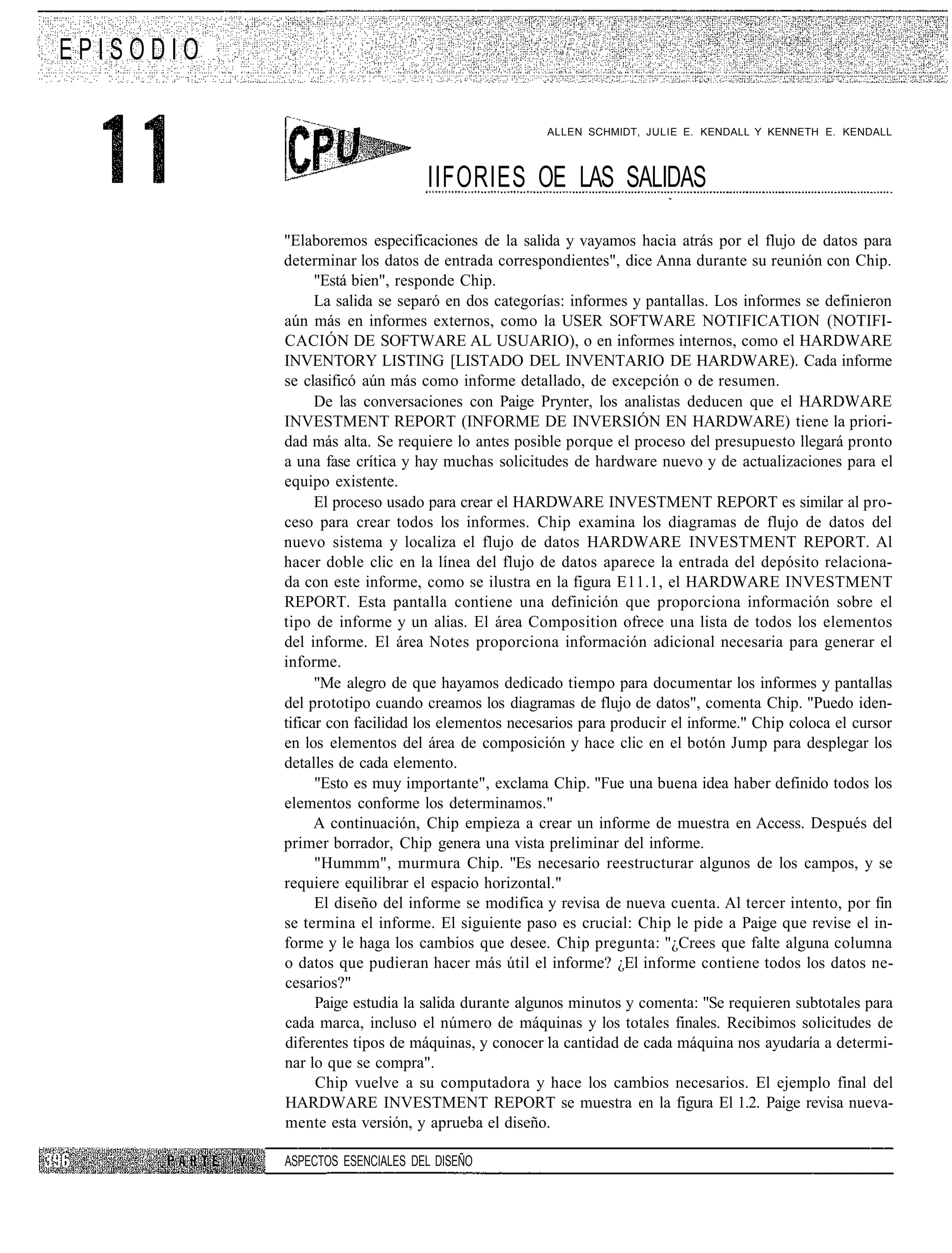 EPISODIO

                                                    ALLEN SCHMIDT, JULIE E. KENDALL Y KENNETH E. KENDALL



                                 IIFORIES OE LAS SALIDAS

           "Elaboremos especificaciones de la salida y vayamos hacia atrás por el flujo de datos para
           determinar los datos de entrada correspondientes", dice Anna durante su reunión con Chip.
                 "Está bien", responde Chip.
                 La salida se separó en dos categorías: informes y pantallas. Los informes se definieron
           aún más en informes externos, como la USER SOFTWARE NOTIFICATION (NOTIFI-
           CACIÓN DE SOFTWARE AL USUARIO), o en informes internos, como el HARDWARE
           INVENTORY LISTING [LISTADO DEL INVENTARIO DE HARDWARE). Cada informe
           se clasificó aún más como informe detallado, de excepción o de resumen.
                 De las conversaciones con Paige Prynter, los analistas deducen que el HARDWARE
           INVESTMENT REPORT (INFORME DE INVERSIÓN EN HARDWARE) tiene la priori-
           dad más alta. Se requiere lo antes posible porque el proceso del presupuesto llegará pronto
           a una fase crítica y hay muchas solicitudes de hardware nuevo y de actualizaciones para el
           equipo existente.
                 El proceso usado para crear el HARDWARE INVESTMENT REPORT es similar al pro-
           ceso para crear todos los informes. Chip examina los diagramas de flujo de datos del
           nuevo sistema y localiza el flujo de datos HARDWARE INVESTMENT REPORT. Al
           hacer doble clic en la línea del flujo de datos aparece la entrada del depósito relaciona-
           da con este informe, como se ilustra en la figura E11.1, el HARDWARE INVESTMENT
           REPORT. Esta pantalla contiene una definición que proporciona información sobre el
           tipo de informe y un alias. El área Composition ofrece una lista de todos los elementos
           del informe. El área Notes proporciona información adicional necesaria para generar el
           informe.
                 "Me alegro de que hayamos dedicado tiempo para documentar los informes y pantallas
           del prototipo cuando creamos los diagramas de flujo de datos", comenta Chip. "Puedo iden-
           tificar con facilidad los elementos necesarios para producir el informe." Chip coloca el cursor
           en los elementos del área de composición y hace clic en el botón Jump para desplegar los
           detalles de cada elemento.
                 "Esto es muy importante", exclama Chip. "Fue una buena idea haber definido todos los
           elementos conforme los determinamos."
                 A continuación, Chip empieza a crear un informe de muestra en Access. Después del
           primer borrador, Chip genera una vista preliminar del informe.
                 "Hummm", murmura Chip. "Es necesario reestructurar algunos de los campos, y se
           requiere equilibrar el espacio horizontal."
                 El diseño del informe se modifica y revisa de nueva cuenta. Al tercer intento, por fin
           se termina el informe. El siguiente paso es crucial: Chip le pide a Paige que revise el in-
           forme y le haga los cambios que desee. Chip pregunta: "¿Crees que falte alguna columna
           o datos que pudieran hacer más útil el informe? ¿El informe contiene todos los datos ne-
           cesarios?"
                 Paige estudia la salida durante algunos minutos y comenta: "Se requieren subtotales para
           cada marca, incluso el número de máquinas y los totales finales. Recibimos solicitudes de
           diferentes tipos de máquinas, y conocer la cantidad de cada máquina nos ayudaría a determi-
           nar lo que se compra".
                 Chip vuelve a su computadora y hace los cambios necesarios. El ejemplo final del
           HARDWARE INVESTMENT REPORT se muestra en la figura El 1.2. Paige revisa nueva-
           mente esta versión, y aprueba el diseño.

           ASPECTOS ESENCIALES DEL DISEÑO
 