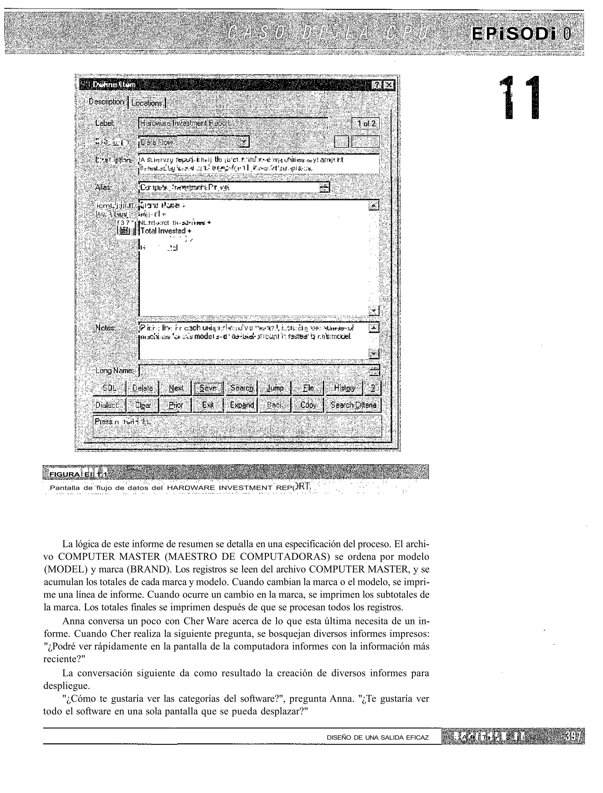 E PiSODi

            " •...         I    ..

                                                                                                                                                                                            "'• i




             -•.]••'•'   U'l:        '



             "'•.-f.iiiiL •          !A " i ~ r v r u - - > - | - l : h - i j o ¡ u ' c l . f . ' i i u :•.•-•! nr¡-¡ - !"• i-• - - - y !   nj.i:
                                     1
                                      1 - , - - t . - r !-u |v.-.:-.-J ,;¡ L- i• i_• _'~l._•• i ! 7.:-~.rr:' r-r.-pi.i-;:-


                                     '• • I I I • :- _ - i •••"-"_ _ .-! 1 ": ; T . '_'"•


             icmL'j: IIJT '-¡I^I i! I1.--i -
             Aiír:.-i !•=••!    "•'jj-.' •
                       f 3 7 " :NL.rr!--:rct ti.-.-!•:••-•




                                     !• r:r ; !"•: r r c."                     • a : ; " ! • " : ; J V J ""•:•"!?. r . " ' i : c i n '•'•'•: '•' ~~~~: "
                                     '•-.-   •   ¡ - . • • : • • • ! ! • ! •   r I . - r ' ü ••!•-••• ; T I I . ' ¡ I i : f . "' •' !¡ r i ! : i i




                         n h-ri ?:.




 FIGURA El 1.1

 Pantalla de flujo de datos del HARDWARE INVESTMENT REP(




     La lógica de este informe de resumen se detalla en una especificación del proceso. El archi-
vo COMPUTER MASTER (MAESTRO DE COMPUTADORAS) se ordena por modelo
(MODEL) y marca (BRAND). Los registros se leen del archivo COMPUTER MASTER, y se
acumulan los totales de cada marca y modelo. Cuando cambian la marca o el modelo, se impri-
me una línea de informe. Cuando ocurre un cambio en la marca, se imprimen los subtotales de
la marca. Los totales finales se imprimen después de que se procesan todos los registros.
     Anna conversa un poco con Cher Ware acerca de lo que esta última necesita de un in-
forme. Cuando Cher realiza la siguiente pregunta, se bosquejan diversos informes impresos:
"¿Podré ver rápidamente en la pantalla de la computadora informes con la información más
reciente?"
     La conversación siguiente da como resultado la creación de diversos informes para
despliegue.
     "¿Cómo te gustaría ver las categorías del software?", pregunta Anna. "¿Te gustaría ver
todo el software en una sola pantalla que se pueda desplazar?"

                                                                                                                                            DISEÑO DE UNA SALIDA EFICAZ   ;: A •• i T - ¡ : . 3     ¡ i
 