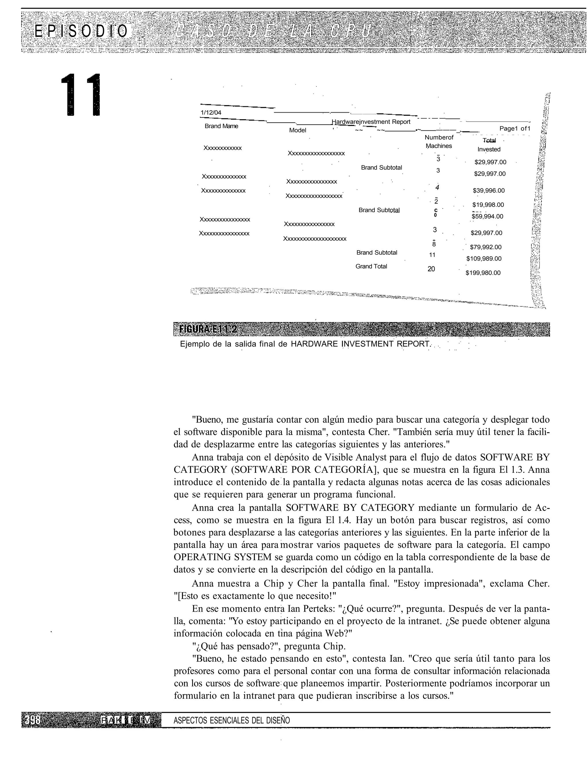 EPISODIO



                       1/12/04                             .     .    —    •




                                                                                       -—-——
                                               .            Hardwarejnvestment Report           —   •                                             _


                         Brand Mame                                                                                           Page1 of1
                                              Model         '      ~~     ~~          •~    ———_
                                                                                                ~        •    —   -   —   •   —   -   —   -   —   _

                                                                                         Numberof              Total
                        Xxxxxxxxxxxx                                                     Machines
                                                                                                             Invested
                                              Xxxxxxxxxxxxxxxxxx
                                                                                            3
                                                                                                         $29,997.00
                                                                     Brand Subtotal         3
                        Xxxxxxxxxxxxxx                                                                   $29,997.00
                                              Xxxxxxxxxxxxxxxx
                        Xxxxxxxxxxxxxx                                                      4           $39,996.00
                                             Xxxxxxxxxxxxxxxxxx
                                                                                         2
                                                                                                        $19,998.00
                                                                     Brand Subtotal      c
                                                                                         0              $59,994.00
                       Xxxxxxxxxxxxxxxx
                                             Xxxxxxxxxxxxxxxx
                       Xxxxxxxxxxxxxxxx
                                                                                        3               $29,997.00
                                             Xxxxxxxxxxxxxxxxxxxx
                                                                                        8               $79,992.00
                                                                    Brand Subtotal     11
                                                                                                    $109,989.00
                                                                    Grand Total        20
                                                                                                    $199,980.00




                  Ejemplo de la salida final de HARDWARE INVESTMENT REPORT.




                       "Bueno, me gustaría contar con algún medio para buscar una categoría y desplegar todo
                 el software disponible para la misma", contesta Cher. "También sería muy útil tener la facili-
                 dad de desplazarme entre las categorías siguientes y las anteriores."
                       Anna trabaja con el depósito de Visible Analyst para el flujo de datos SOFTWARE BY
                 CATEGORY (SOFTWARE POR CATEGORÍA], que se muestra en la figura El 1.3. Anna
                 introduce el contenido de la pantalla y redacta algunas notas acerca de las cosas adicionales
                 que se requieren para generar un programa funcional.
                       Anna crea la pantalla SOFTWARE BY CATEGORY mediante un formulario de Ac-
                 cess, como se muestra en la figura El 1.4. Hay un botón para buscar registros, así como
                 botones para desplazarse a las categorías anteriores y las siguientes. En la parte inferior de la
                 pantalla hay un área para mostrar varios paquetes de software para la categoría. El campo
                 OPERATING SYSTEM se guarda como un código en la tabla correspondiente de la base de
                 datos y se convierte en la descripción del código en la pantalla.
                       Anna muestra a Chip y Cher la pantalla final. "Estoy impresionada", exclama Cher.
                 "[Esto es exactamente lo que necesito!"
                       En ese momento entra Ian Perteks: "¿Qué ocurre?", pregunta. Después de ver la panta-
                 lla, comenta: "Yo estoy participando en el proyecto de la intranet. ¿Se puede obtener alguna
                 información colocada en tina página Web?"
                       "¿Qué has pensado?", pregunta Chip.
                       "Bueno, he estado pensando en esto", contesta Ian. "Creo que sería útil tanto para los
                 profesores como para el personal contar con una forma de consultar información relacionada
                 con los cursos de software que planeemos impartir. Posteriormente podríamos incorporar un
                 formulario en la intranet para que pudieran inscribirse a los cursos."

     PAK1 E !V   ASPECTOS ESENCIALES DEL DISEÑO
 