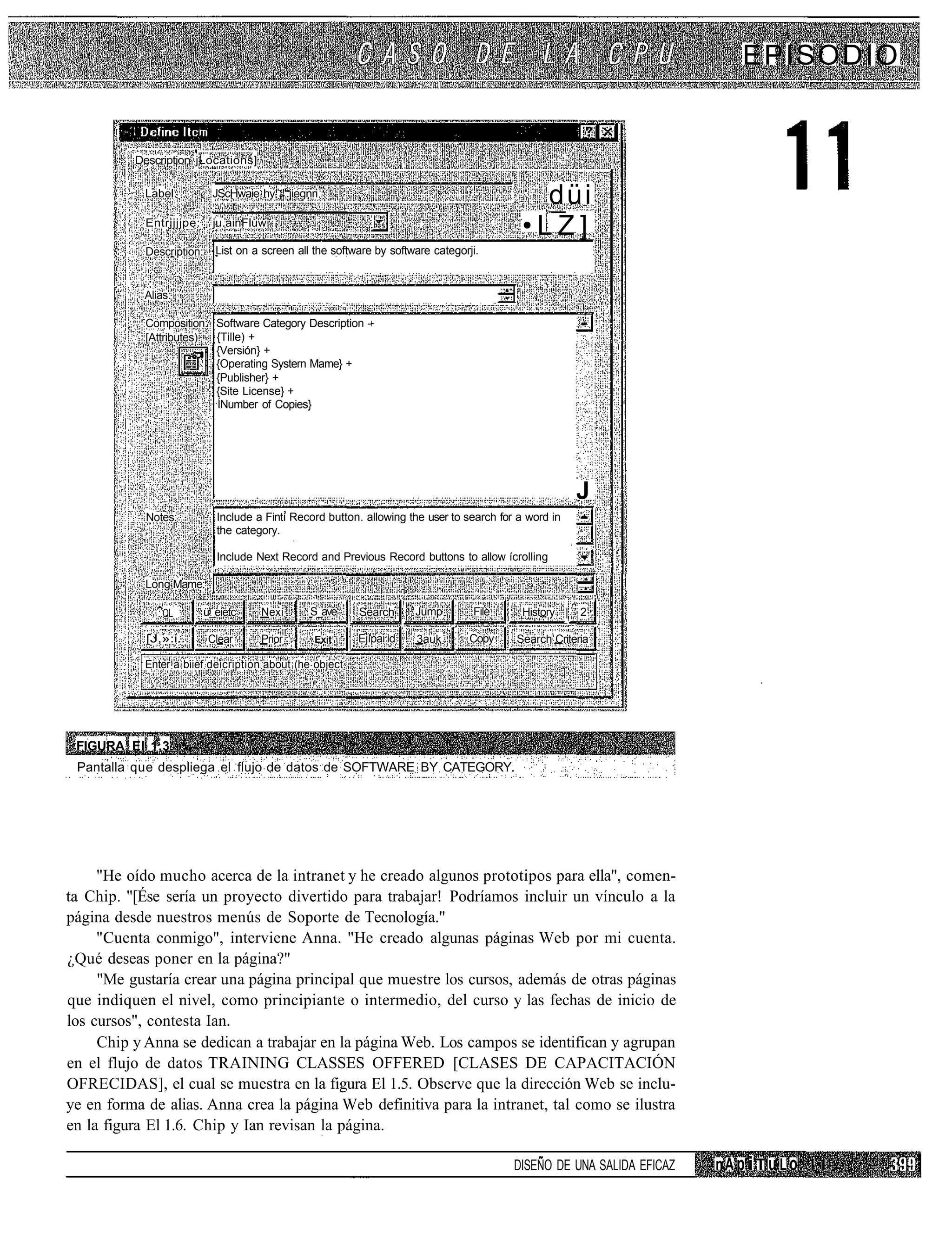 EPISODIO


          Description jLocations]

            Label:          JScHwaie hy ¡".jiegnri1
                                                                                              düi
            Entrjjjjpe:     ju.ainFluw
                                                                                            •LZ]
            Description:     List on a screen all the software by software categorji.


            Alias:

            Composition: Software Category Description -
            [Attributes) {Tille) +
                         {Versión} +
                         {Operating Systern Mame} +
                         {Publisher} +
                         {Site License} +
                         ÍNumber of Copies}




                                                                                                        J
            Notes:           Include a Fintí Record button. allowing the user to search for a word in
                             the category.

                             Include Next Record and Previous Record buttons to allow ícrolling

            Long Mame:

               :.QL        ü_eietc    Nexí       S_ave     Search      Jump        File     History |   2

            [J,»:i...       Clear     Prior       Exit     Ejípai id   3auk        Copy    Search Criteria

            Enter a biief deicription about (he object.




 FIGURA El 1.3
 Pantalla que despliega el flujo de datos de SOFTWARE BY CATEGORY.




     "He oído mucho acerca de la intranet y he creado algunos prototipos para ella", comen-
ta Chip. "[Ése sería un proyecto divertido para trabajar! Podríamos incluir un vínculo a la
página desde nuestros menús de Soporte de Tecnología."
     "Cuenta conmigo", interviene Anna. "He creado algunas páginas Web por mi cuenta.
¿Qué deseas poner en la página?"
     "Me gustaría crear una página principal que muestre los cursos, además de otras páginas
que indiquen el nivel, como principiante o intermedio, del curso y las fechas de inicio de
los cursos", contesta Ian.
     Chip y Anna se dedican a trabajar en la página Web. Los campos se identifican y agrupan
en el flujo de datos TRAINING CLASSES OFFERED [CLASES DE CAPACITACIÓN
OFRECIDAS], el cual se muestra en la figura El 1.5. Observe que la dirección Web se inclu-
ye en forma de alias. Anna crea la página Web definitiva para la intranet, tal como se ilustra
en la figura El 1.6. Chip y Ian revisan la página.

                                                                                           DISEÑO DE UNA SALIDA EFICAZ   nA p iT u L o
 