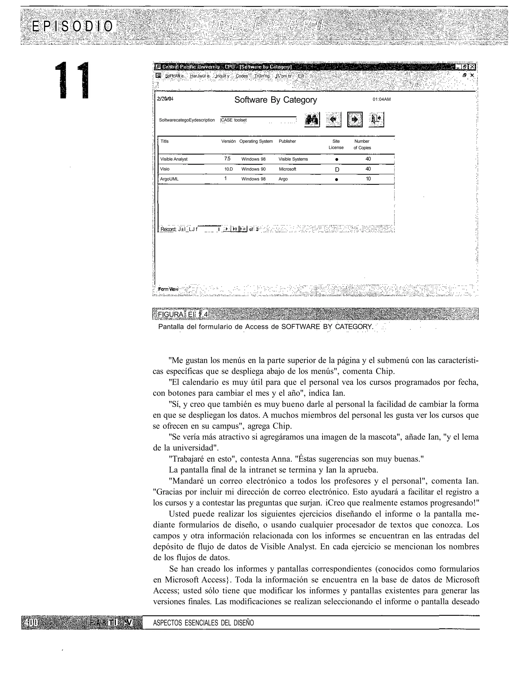 EPISODIO


                     SpFfc'A'fii e   HarJwüi e   Inquit y    Codes   Trüin'ng   P.°pni ts    Eit




                                                             Software By Category                                         01:04AM



                  SoltwarecategoEydescription      |CASE toolset



                   Titls                            Versión Operating System     Publisher            Site    Number
                                                                                                    License   of Copies

                   Visible Analyst                    7.5      Windows 98        Visible Systems
                                                                                                      •             40
                   Visio                              10.D     Windows 90        Microsoft            D             40
                   ArgoUML                           1         Windows 98        Argo
                                                                                                      •             10




                   Record; J±I_LJ f




                  FIGURA El 1.4
                  Pantalla del formulario de Access de SOFTWARE BY CATEGORY.



                      "Me gustan los menús en la parte superior de la página y el submenú con las característi-
                 cas específicas que se despliega abajo de los menús", comenta Chip.
                      "El calendario es muy útil para que el personal vea los cursos programados por fecha,
                 con botones para cambiar el mes y el año", indica Ian.
                      "Sí, y creo que también es muy bueno darle al personal la facilidad de cambiar la forma
                 en que se despliegan los datos. A muchos miembros del personal les gusta ver los cursos que
                 se ofrecen en su campus", agrega Chip.
                      "Se vería más atractivo si agregáramos una imagen de la mascota", añade Ian, "y el lema
                 de la universidad".
                      "Trabajaré en esto", contesta Anna. "Éstas sugerencias son muy buenas."
                      La pantalla final de la intranet se termina y Ian la aprueba.
                      "Mandaré un correo electrónico a todos los profesores y el personal", comenta Ian.
                 "Gracias por incluir mi dirección de correo electrónico. Esto ayudará a facilitar el registro a
                 los cursos y a contestar las preguntas que surjan. iCreo que realmente estamos progresando!"
                      Usted puede realizar los siguientes ejercicios diseñando el informe o la pantalla me-
                 diante formularios de diseño, o usando cualquier procesador de textos que conozca. Los
                 campos y otra información relacionada con los informes se encuentran en las entradas del
                 depósito de flujo de datos de Visible Analyst. En cada ejercicio se mencionan los nombres
                 de los flujos de datos.
                      Se han creado los informes y pantallas correspondientes (conocidos como formularios
                 en Microsoft Access}. Toda la información se encuentra en la base de datos de Microsoft
                 Access; usted sólo tiene que modificar los informes y pantallas existentes para generar las
                 versiones finales. Las modificaciones se realizan seleccionando el informe o pantalla deseado

       TÍ   :V   ASPECTOS ESENCIALES DEL DISEÑO
 