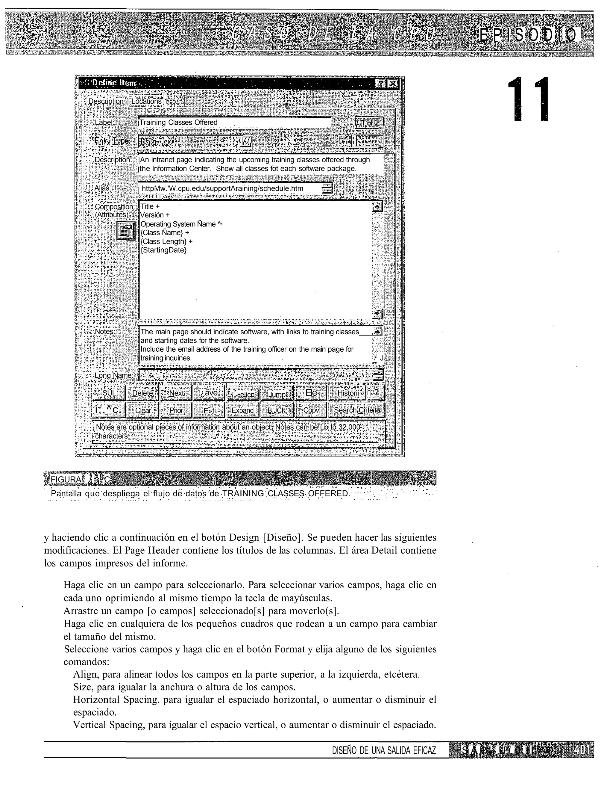 EPISODIO


           Description ] Locations 1

             Label:       jTraining Classes Offered

                                                             77]
                                                                                                              i

            Description: |An intranet page indicating the upcoming training classes offered through
                         jthe Information Center. Show all classes fot each software package.

            Alias:        j httpMw.'W.cpu.edu/supportAraining/schedule.htm

             Composition: Title +
             (Attributes) Versión +
                          Operating System Ñame ^
                          {Class Ñame} +
                          {Class Length} +
                          {StartingDate}




             Notes:        The main page should indícate software, with links to training classes         |
                           and starting dates for the software.
                           Include the ernail address of the training officer on the rnain page for
                           training inquines.                                                             J

            Long Ñame:
                                                                     i
               SÜL      Delete         Next    ¿ave      '.-•eiicn       Jump    Ele       Historii

             i:,^c.      Clear         Prior   E»t       Expand          B.JCI   Copv     Search Crite'

            ¡ Notes are optional pieces of information about an object. Notes can be Lip to 32,000
            i characters.




 FIGURA ¿ ; ¡ . C
 Pantalla que despliega el flujo de datos de TRAINING CLASSES OFFERED.




y haciendo clic a continuación en el botón Design [Diseño]. Se pueden hacer las siguientes
modificaciones. El Page Header contiene los títulos de las columnas. El área Detail contiene
los campos impresos del informe.

    Haga clic en un campo para seleccionarlo. Para seleccionar varios campos, haga clic en
    cada uno oprimiendo al mismo tiempo la tecla de mayúsculas.
    Arrastre un campo [o campos] seleccionado[s] para moverlo(s].
    Haga clic en cualquiera de los pequeños cuadros que rodean a un campo para cambiar
    el tamaño del mismo.
    Seleccione varios campos y haga clic en el botón Format y elija alguno de los siguientes
    comandos:
       Align, para alinear todos los campos en la parte superior, a la izquierda, etcétera.
       Size, para igualar la anchura o altura de los campos.
       Horizontal Spacing, para igualar el espaciado horizontal, o aumentar o disminuir el
       espaciado.
       Vertical Spacing, para igualar el espacio vertical, o aumentar o disminuir el espaciado.

                                                                                          DISEÑO DE UNA SALIDA EFICAZ   S A P ! T U i. 0 I I
 