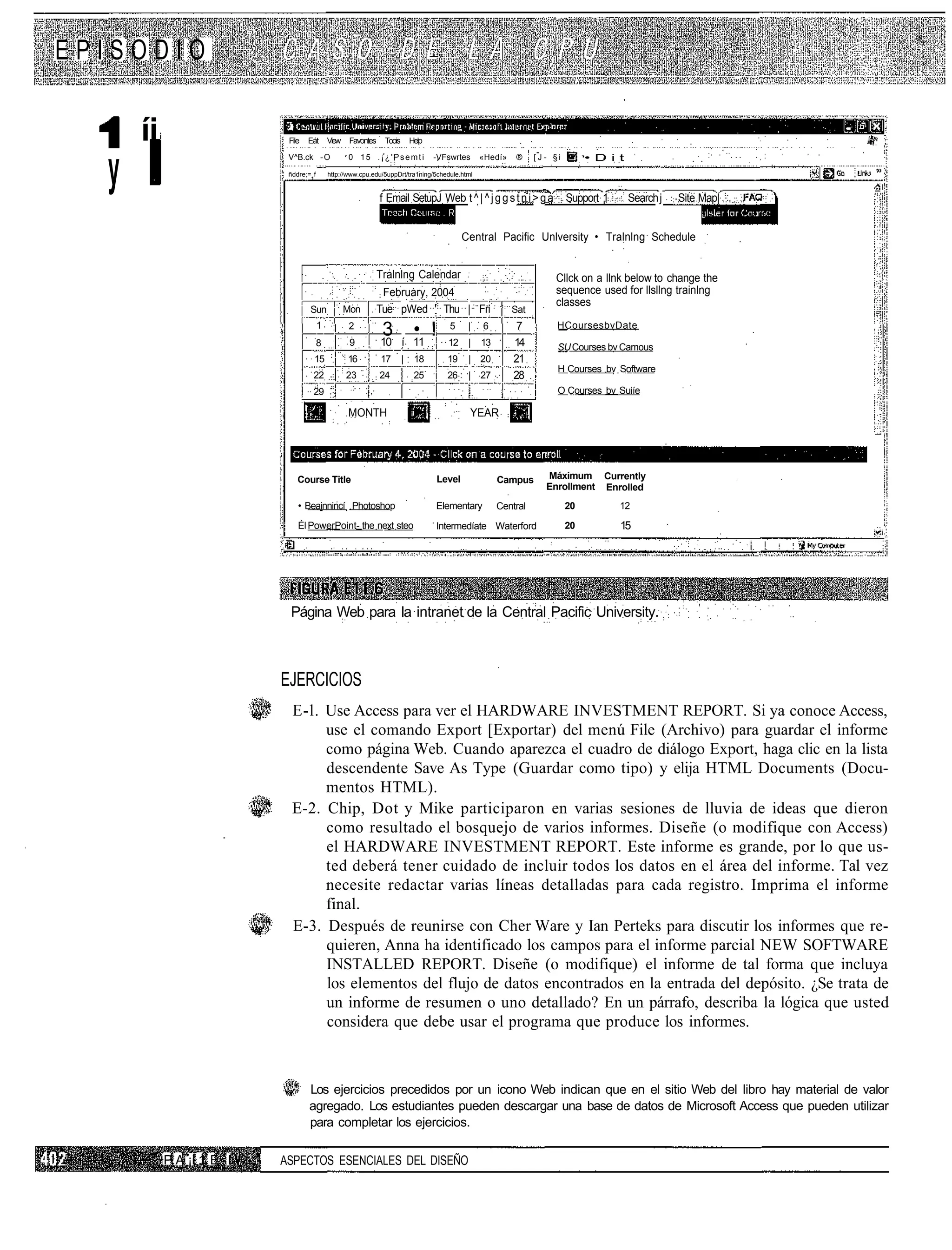 EPISODIO

      íi                    File   Eát      View    Favontes    Toois       Help




  y
                            V^B.ck - O             0 15 .¡¿'Psemti                 -VFswrtes    «Hedí»    ®    [ J - §i        • D i t
                          " ñddre;= f       http://www.cpu.edu/5uppDrt/tra1ning/5chedule.html


                                                               f Email SetupJ Web t ^ | ^ j g g s t n i > g a             Support 1      Search j   Site Map|


                                                                                           Central Pacific Unlversity • Tralnlng Schedule


                                                               Tralnlng Calendar                                     Cllck on a llnk below to change the
                                                                February, 2004                                       sequence used for llsllng trainlng
                                                                                                                     classes
                                   Sun             Mon         Tue pWed ' Thu | Fri                      Sat
                                        1                                                                 7           HCoursesbvDate
                                                   2
                                                                3            • !       5    |   6
                                        8           9          10 í 11                12    |   13       14           SU Courses bv Camous
                                    15             16          17       |    18       19    | 20         21
                                                                                                                      H Courses bv Software
                                    22             23          24            25       26    | 27         28
                                    29                                                                                O Courses bv Suiíe

                                                   MONTH                                    YEAR




                               Course Title                                        Level             Campus       Máximum Currently
                                                                                                                  Enrollment Enrolled
                               • Beainnincí Photoshop                              Elementary        Central              20          12

                               Él PowerPoint- the next steo                        Intermedíate Waterford                 20          15




                             Página Web para la intranet de la Central Pacific University.



                          EJERCICIOS
                             E-l. Use Access para ver el HARDWARE INVESTMENT REPORT. Si ya conoce Access,
                                  use el comando Export [Exportar) del menú File (Archivo) para guardar el informe
                                  como página Web. Cuando aparezca el cuadro de diálogo Export, haga clic en la lista
                                  descendente Save As Type (Guardar como tipo) y elija HTML Documents (Docu-
                                  mentos HTML).
                             E-2. Chip, Dot y Mike participaron en varias sesiones de lluvia de ideas que dieron
                                  como resultado el bosquejo de varios informes. Diseñe (o modifique con Access)
                                  el HARDWARE INVESTMENT REPORT. Este informe es grande, por lo que us-
                                  ted deberá tener cuidado de incluir todos los datos en el área del informe. Tal vez
                                  necesite redactar varias líneas detalladas para cada registro. Imprima el informe
                                  final.
                             E-3. Después de reunirse con Cher Ware y Ian Perteks para discutir los informes que re-
                                  quieren, Anna ha identificado los campos para el informe parcial NEW SOFTWARE
                                  INSTALLED REPORT. Diseñe (o modifique) el informe de tal forma que incluya
                                  los elementos del flujo de datos encontrados en la entrada del depósito. ¿Se trata de
                                  un informe de resumen o uno detallado? En un párrafo, describa la lógica que usted
                                  considera que debe usar el programa que produce los informes.



                                   Los ejercicios precedidos por un icono Web indican que en el sitio Web del libro hay material de valor
                                   agregado. Los estudiantes pueden descargar una base de datos de Microsoft Access que pueden utilizar
                                   para completar los ejercicios.

           P A ¡i 1 E I   ASPECTOS ESENCIALES DEL DISEÑO
 