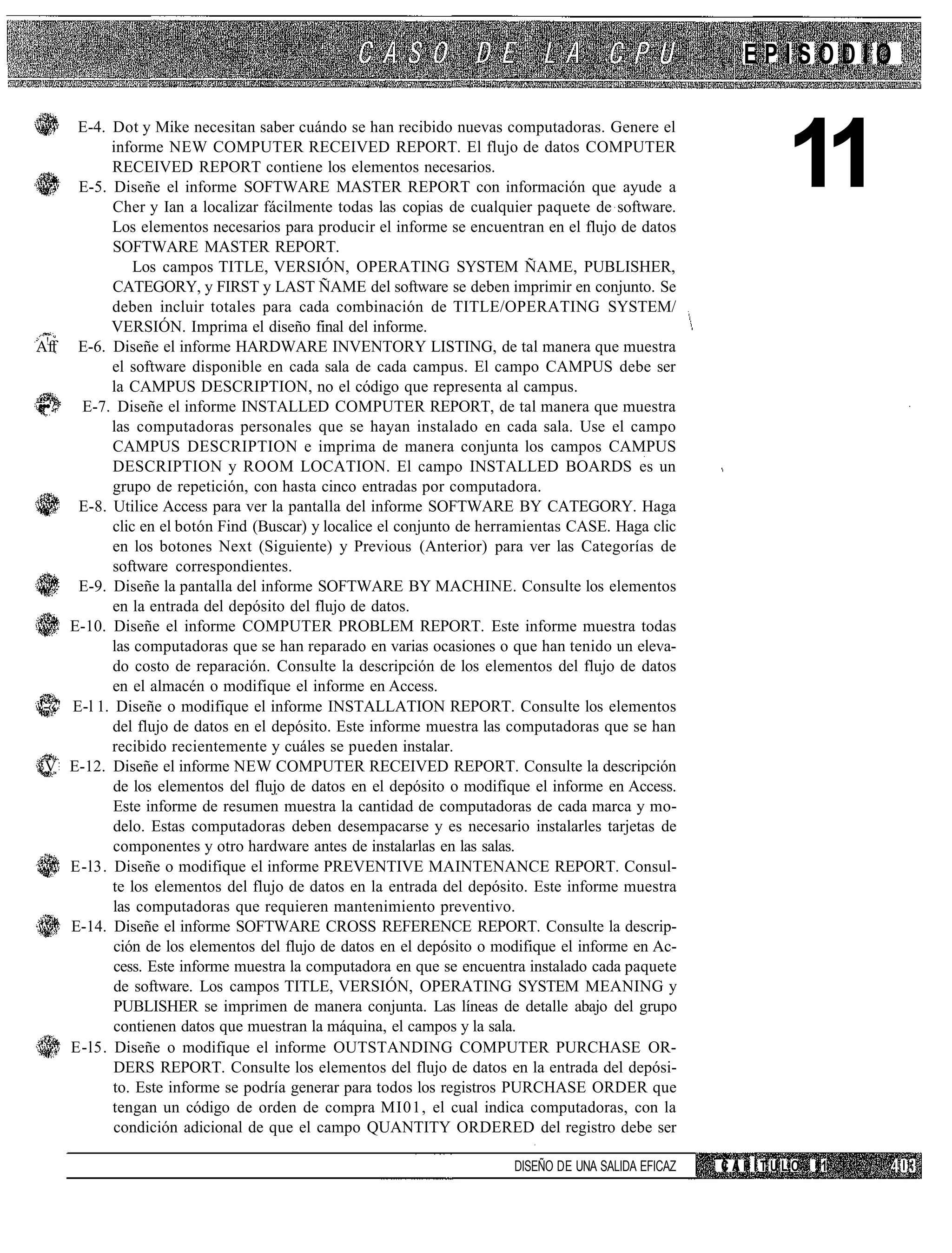 EPISODIO



                                                                                                               11
         E-4. Dot y Mike necesitan saber cuándo se han recibido nuevas computadoras. Genere el
              informe NEW COMPUTER RECEIVED REPORT. El flujo de datos COMPUTER
              RECEIVED REPORT contiene los elementos necesarios.
         E-5. Diseñe el informe SOFTWARE MASTER REPORT con información que ayude a
               Cher y Ian a localizar fácilmente todas las copias de cualquier paquete de software.
              Los elementos necesarios para producir el informe se encuentran en el flujo de datos
               SOFTWARE MASTER REPORT.
                   Los campos TITLE, VERSIÓN, OPERATING SYSTEM ÑAME, PUBLISHER,
               CATEGORY, y FIRST y LAST ÑAME del software se deben imprimir en conjunto. Se
              deben incluir totales para cada combinación de TITLE/OPERATING SYSTEM/
              VERSIÓN. Imprima el diseño final del informe.
A!ff     E-6. Diseñe el informe HARDWARE INVENTORY LISTING, de tal manera que muestra
              el software disponible en cada sala de cada campus. El campo CAMPUS debe ser
              la CAMPUS DESCRIPTION, no el código que representa al campus.
•••?*    E-7. Diseñe el informe INSTALLED COMPUTER REPORT, de tal manera que muestra
              las computadoras personales que se hayan instalado en cada sala. Use el campo
               CAMPUS DESCRIPTION e imprima de manera conjunta los campos CAMPUS
               DESCRIPTION y ROOM LOCATION. El campo INSTALLED BOARDS es un
               grupo de repetición, con hasta cinco entradas por computadora.
         E-8. Utilice Access para ver la pantalla del informe SOFTWARE BY CATEGORY. Haga
               clic en el botón Find (Buscar) y localice el conjunto de herramientas CASE. Haga clic
               en los botones Next (Siguiente) y Previous (Anterior) para ver las Categorías de
               software correspondientes.
         E-9. Diseñe la pantalla del informe SOFTWARE BY MACHINE. Consulte los elementos
               en la entrada del depósito del flujo de datos.
        E-10. Diseñe el informe COMPUTER PROBLEM REPORT. Este informe muestra todas
              las computadoras que se han reparado en varias ocasiones o que han tenido un eleva-
               do costo de reparación. Consulte la descripción de los elementos del flujo de datos
               en el almacén o modifique el informe en Access.
 -«"    E-l 1. Diseñe o modifique el informe INSTALLATION REPORT. Consulte los elementos
               del flujo de datos en el depósito. Este informe muestra las computadoras que se han
              recibido recientemente y cuáles se pueden instalar.
 V      E-12. Diseñe el informe NEW COMPUTER RECEIVED REPORT. Consulte la descripción
               de los elementos del flujo de datos en el depósito o modifique el informe en Access.
               Este informe de resumen muestra la cantidad de computadoras de cada marca y mo-
               delo. Estas computadoras deben desempacarse y es necesario instalarles tarjetas de
               componentes y otro hardware antes de instalarlas en las salas.
        E-l3. Diseñe o modifique el informe PREVENTIVE MAINTENANCE REPORT. Consul-
               te los elementos del flujo de datos en la entrada del depósito. Este informe muestra
               las computadoras que requieren mantenimiento preventivo.
        E-14. Diseñe el informe SOFTWARE CROSS REFERENCE REPORT. Consulte la descrip-
               ción de los elementos del flujo de datos en el depósito o modifique el informe en Ac-
               cess. Este informe muestra la computadora en que se encuentra instalado cada paquete
               de software. Los campos TITLE, VERSIÓN, OPERATING SYSTEM MEANING y
               PUBLISHER se imprimen de manera conjunta. Las líneas de detalle abajo del grupo
               contienen datos que muestran la máquina, el campos y la sala.
        E-l5. Diseñe o modifique el informe OUTSTANDING COMPUTER PURCHASE OR-
               DERS REPORT. Consulte los elementos del flujo de datos en la entrada del depósi-
               to. Este informe se podría generar para todos los registros PURCHASE ORDER que
               tengan un código de orden de compra MI01, el cual indica computadoras, con la
               condición adicional de que el campo QUANTITY ORDERED del registro debe ser

                                                                           DISEÑO DE UNA SALIDA EFICAZ   CAPÍTULO   11
 