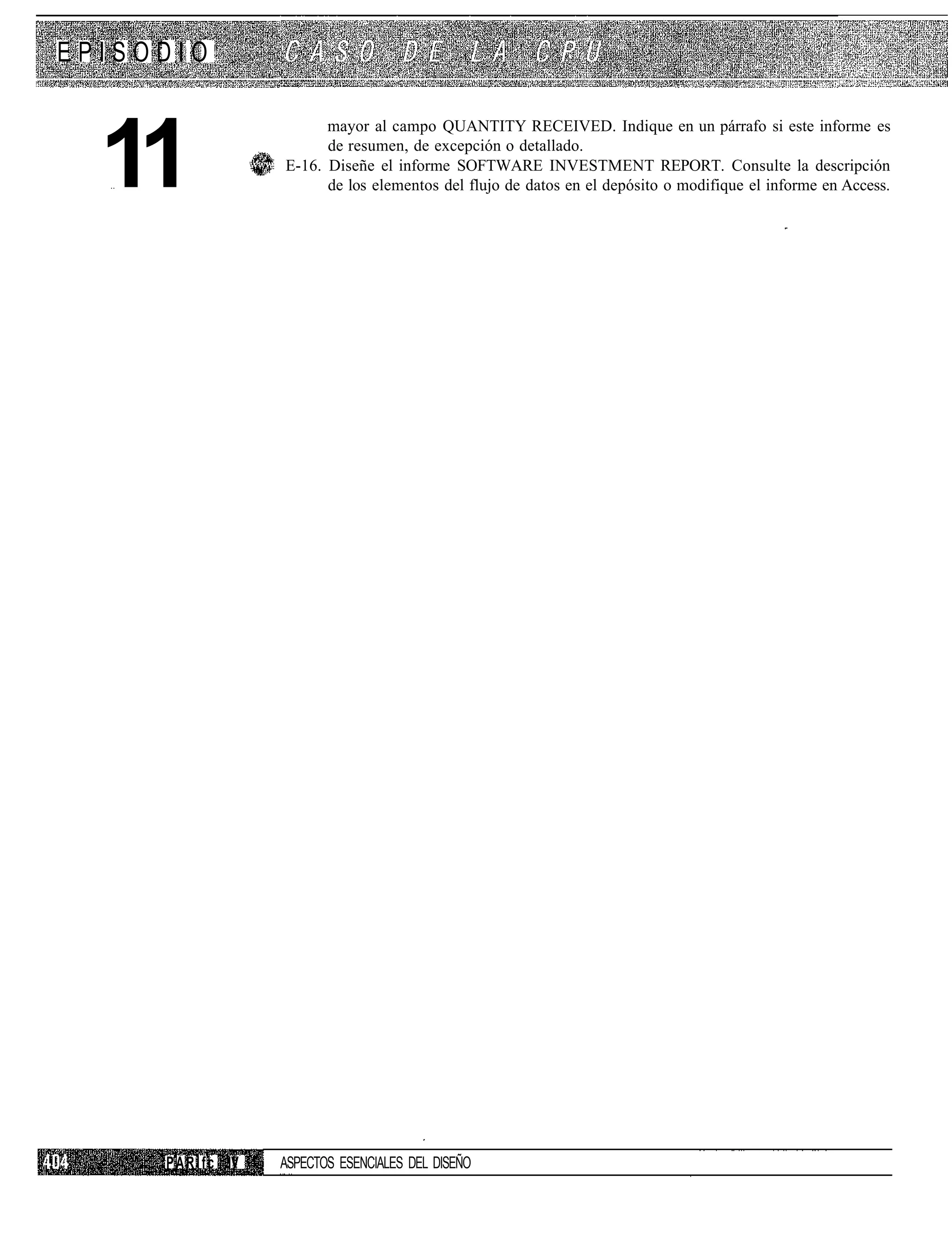 EPISODIO



  11
                            mayor al campo QUANTITY RECEIVED. Indique en un párrafo si este informe es
                            de resumen, de excepción o detallado.
                      E-16. Diseñe el informe SOFTWARE INVESTMENT REPORT. Consulte la descripción
                            de los elementos del flujo de datos en el depósito o modifique el informe en Access.




     P A R I f c IV   ASPECTOS ESENCIALES DEL DISEÑO
 