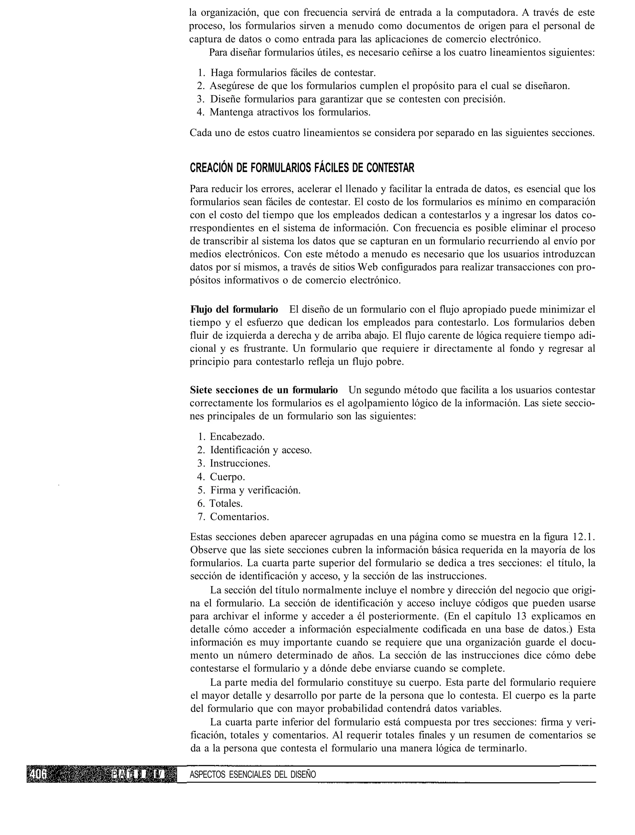 la organización, que con frecuencia servirá de entrada a la computadora. A través de este
                proceso, los formularios sirven a menudo como documentos de origen para el personal de
                captura de datos o como entrada para las aplicaciones de comercio electrónico.
                     Para diseñar formularios útiles, es necesario ceñirse a los cuatro lineamientos siguientes:
                 1.   Haga formularios fáciles de contestar.
                 2.   Asegúrese de que los formularios cumplen el propósito para el cual se diseñaron.
                 3.   Diseñe formularios para garantizar que se contesten con precisión.
                 4.   Mantenga atractivos los formularios.
                Cada uno de estos cuatro lineamientos se considera por separado en las siguientes secciones.


                CREACIÓN DE FORMULARIOS FÁCILES DE CONTESTAR
                Para reducir los errores, acelerar el llenado y facilitar la entrada de datos, es esencial que los
                formularios sean fáciles de contestar. El costo de los formularios es mínimo en comparación
                con el costo del tiempo que los empleados dedican a contestarlos y a ingresar los datos co-
                rrespondientes en el sistema de información. Con frecuencia es posible eliminar el proceso
                de transcribir al sistema los datos que se capturan en un formulario recurriendo al envío por
                medios electrónicos. Con este método a menudo es necesario que los usuarios introduzcan
                datos por sí mismos, a través de sitios Web configurados para realizar transacciones con pro-
                pósitos informativos o de comercio electrónico.

                Flujo del formulario El diseño de un formulario con el flujo apropiado puede minimizar el
                tiempo y el esfuerzo que dedican los empleados para contestarlo. Los formularios deben
                fluir de izquierda a derecha y de arriba abajo. El flujo carente de lógica requiere tiempo adi-
                cional y es frustrante. Un formulario que requiere ir directamente al fondo y regresar al
                principio para contestarlo refleja un flujo pobre.

                Siete secciones de un formulario Un segundo método que facilita a los usuarios contestar
                correctamente los formularios es el agolpamiento lógico de la información. Las siete seccio-
                nes principales de un formulario son las siguientes:
                 1.   Encabezado.
                 2.   Identificación y acceso.
                 3.   Instrucciones.
                 4.   Cuerpo.
                 5.   Firma y verificación.
                 6.   Totales.
                 7.   Comentarios.
                Estas secciones deben aparecer agrupadas en una página como se muestra en la figura 12.1.
                Observe que las siete secciones cubren la información básica requerida en la mayoría de los
                formularios. La cuarta parte superior del formulario se dedica a tres secciones: el título, la
                sección de identificación y acceso, y la sección de las instrucciones.
                     La sección del título normalmente incluye el nombre y dirección del negocio que origi-
                na el formulario. La sección de identificación y acceso incluye códigos que pueden usarse
                para archivar el informe y acceder a él posteriormente. (En el capítulo 13 explicamos en
                detalle cómo acceder a información especialmente codificada en una base de datos.) Esta
                información es muy importante cuando se requiere que una organización guarde el docu-
                mento un número determinado de años. La sección de las instrucciones dice cómo debe
                contestarse el formulario y a dónde debe enviarse cuando se complete.
                     La parte media del formulario constituye su cuerpo. Esta parte del formulario requiere
                el mayor detalle y desarrollo por parte de la persona que lo contesta. El cuerpo es la parte
                del formulario que con mayor probabilidad contendrá datos variables.
                     La cuarta parte inferior del formulario está compuesta por tres secciones: firma y veri-
                ficación, totales y comentarios. Al requerir totales finales y un resumen de comentarios se
                da a la persona que contesta el formulario una manera lógica de terminarlo.

P A T. 1 í IV   ASPECTOS ESENCIALES DEL DISEÑO
 