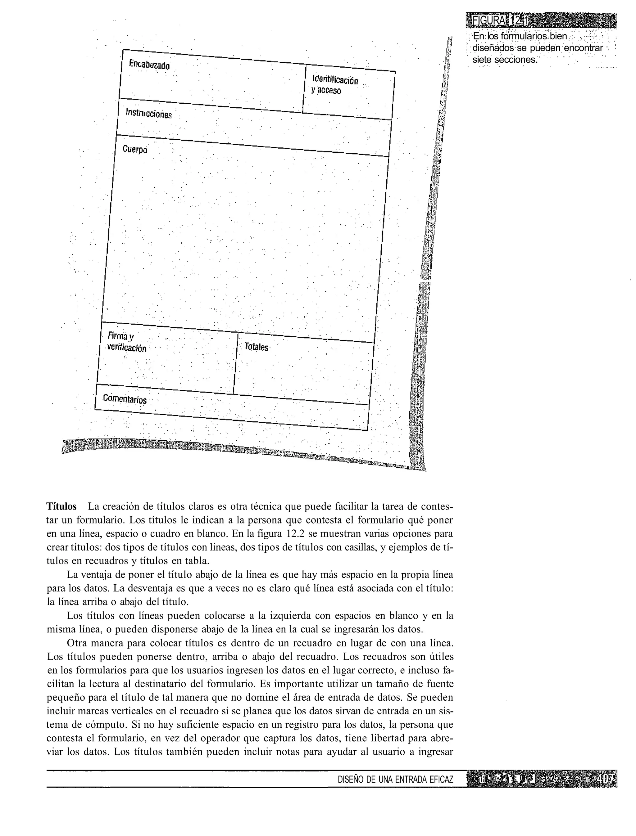 FIGURA 12.1
                                                                                                       En los formularios bien
                                                                                                       diseñados se pueden encontrar
                                                                                                       siete secciones.




                                                                                           f   1




Títulos La creación de títulos claros es otra técnica que puede facilitar la tarea de contes-
tar un formulario. Los títulos le indican a la persona que contesta el formulario qué poner
en una línea, espacio o cuadro en blanco. En la figura 12.2 se muestran varias opciones para
crear títulos: dos tipos de títulos con líneas, dos tipos de títulos con casillas, y ejemplos de tí-
tulos en recuadros y títulos en tabla.
      La ventaja de poner el título abajo de la línea es que hay más espacio en la propia línea
para los datos. La desventaja es que a veces no es claro qué línea está asociada con el título:
la línea arriba o abajo del título.
      Los títulos con líneas pueden colocarse a la izquierda con espacios en blanco y en la
misma línea, o pueden disponerse abajo de la línea en la cual se ingresarán los datos.
      Otra manera para colocar títulos es dentro de un recuadro en lugar de con una línea.
Los títulos pueden ponerse dentro, arriba o abajo del recuadro. Los recuadros son útiles
en los formularios para que los usuarios ingresen los datos en el lugar correcto, e incluso fa-
cilitan la lectura al destinatario del formulario. Es importante utilizar un tamaño de fuente
pequeño para el título de tal manera que no domine el área de entrada de datos. Se pueden
incluir marcas verticales en el recuadro si se planea que los datos sirvan de entrada en un sis-
tema de cómputo. Si no hay suficiente espacio en un registro para los datos, la persona que
contesta el formulario, en vez del operador que captura los datos, tiene libertad para abre-
viar los datos. Los títulos también pueden incluir notas para ayudar al usuario a ingresar

                                                                       DISEÑO DE UNA ENTRADA EFICAZ     ¡; 'i [•.' 'i ¡; _ .3
 